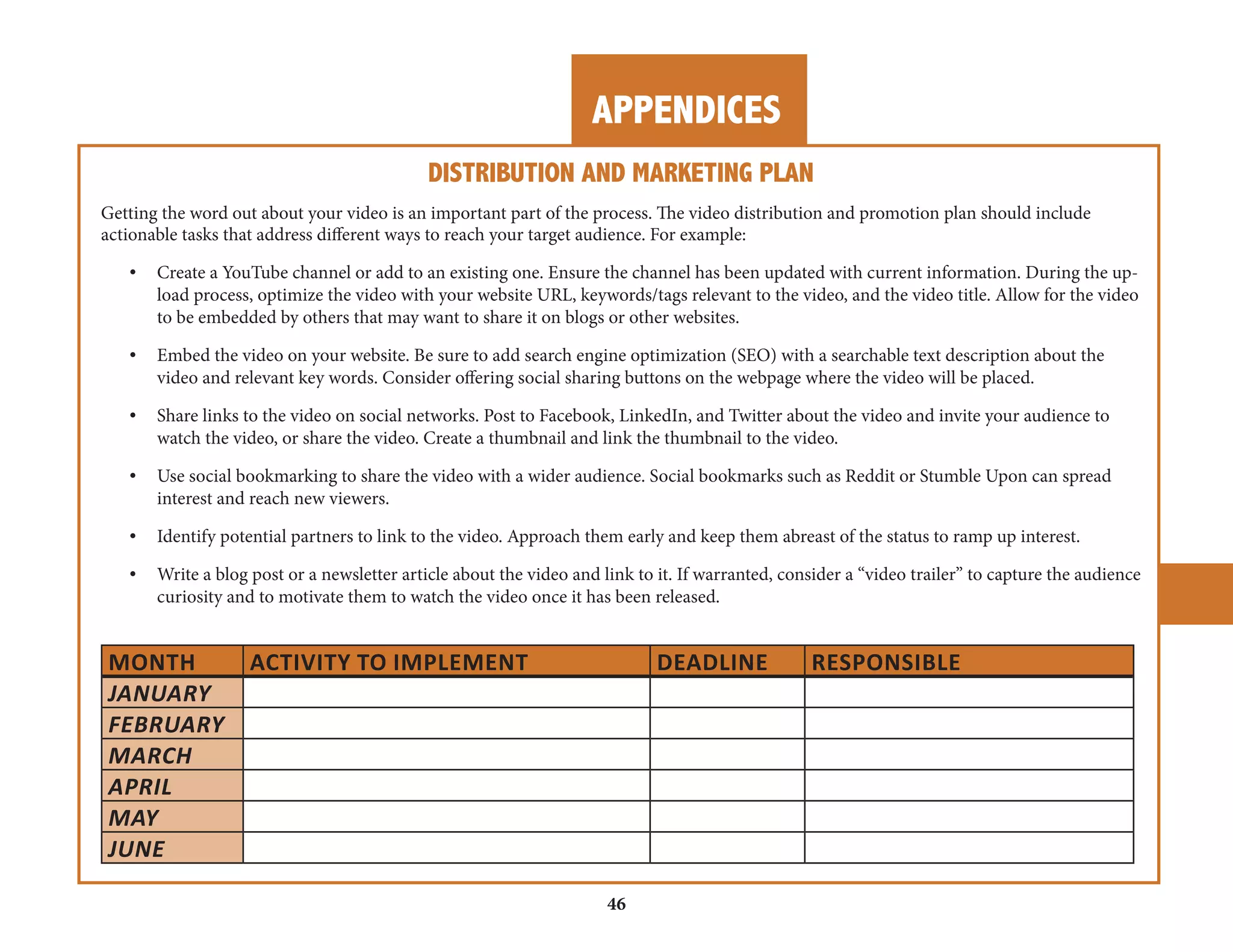 APPENDICES 
DISTRIBUTION AND MARKETING PLAN 
Getting the word out about your video is an important part of the process. The video distribution and promotion plan should include 
actionable tasks that address different ways to reach your target audience. For example: 
• Create a YouTube channel or add to an existing one. Ensure the channel has been updated with current information. During the upload 
process, optimize the video with your website URL, keywords/tags relevant to the video, and the video title. Allow for the video 
to be embedded by others that may want to share it on blogs or other websites. 
• Embed the video on your website. Be sure to add search engine optimization (SEO) with a searchable text description about the 
video and relevant key words. Consider offering social sharing buttons on the webpage where the video will be placed. 
• Share links to the video on social networks. Post to Facebook, LinkedIn, and Twitter about the video and invite your audience to 
watch the video, or share the video. Create a thumbnail and link the thumbnail to the video. 
• Use social bookmarking to share the video with a wider audience. Social bookmarks such as Reddit or Stumble Upon can spread 
interest and reach new viewers. 
• Identify potential partners to link to the video. Approach them early and keep them abreast of the status to ramp up interest. 
• Write a blog post or a newsletter article about the video and link to it. If warranted, consider a “video trailer” to capture the audience 
curiosity and to motivate them to watch the video once it has been released. 
MONTH ACTIVITY TO IMPLEMENT DEADLINE RESPONSIBLE 
JANUARY 
FEBRUARY 
MARCH 
APRIL 
MAY 
JUNE 
46 
 