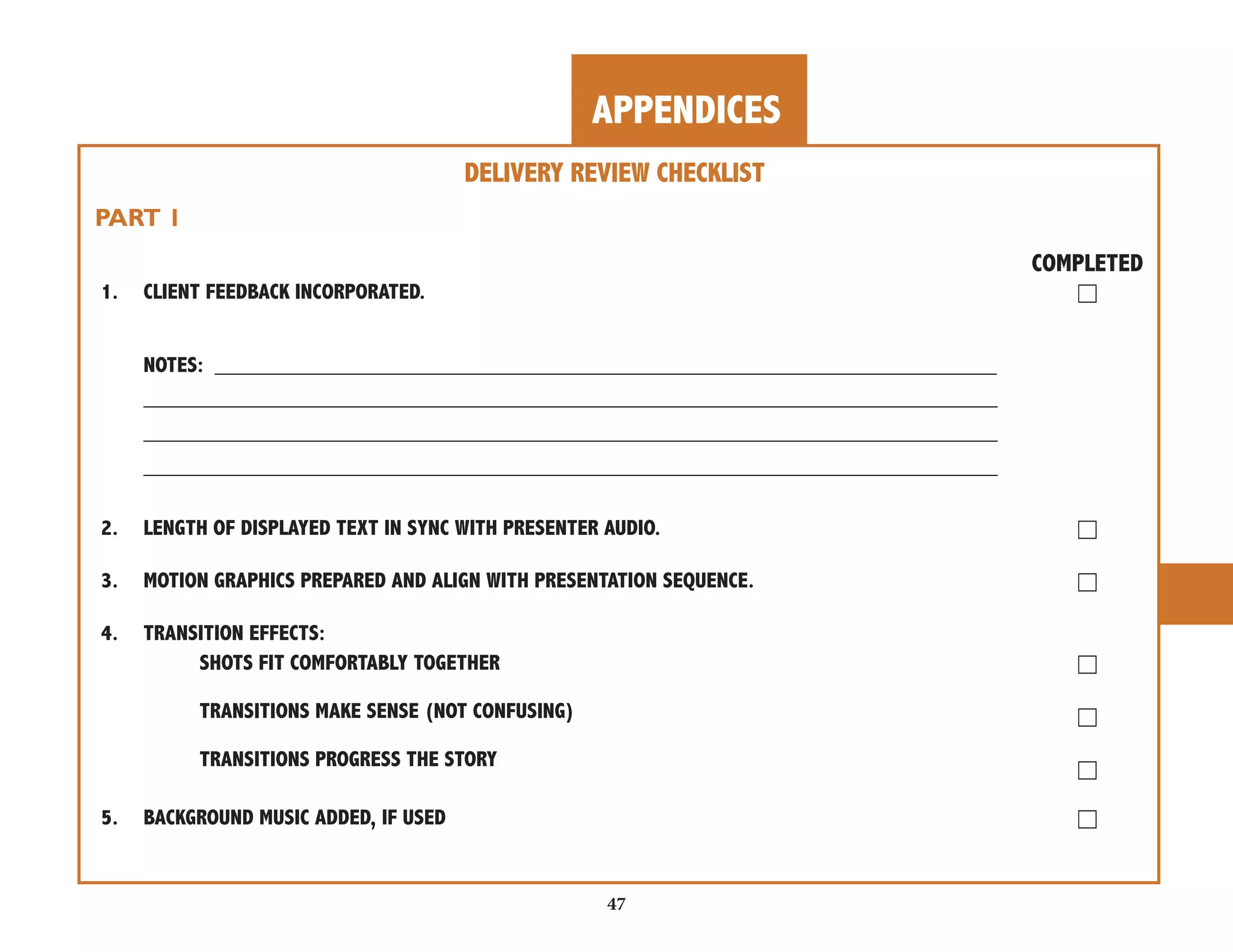 APPENDICES 
47 
DELIVERY REVIEW CHECKLIST 
PART 1 
COMPLETED 
1. CLIENT FEEDBACK INCORPORATED. ☐ 
NOTES: _________________________________________________________________ 
_______________________________________________________________________ 
_______________________________________________________________________ 
_______________________________________________________________________ 
2. LENGTH OF DISPLAYED TEXT IN SYNC WITH PRESENTER AUDIO. ☐ 
3. MOTION GRAPHICS PREPARED AND ALIGN WITH PRESENTATION SEQUENCE. ☐ 
4. TRANSITION EFFECTS: 
SHOTS FIT COMFORTABLY TOGETHER ☐ 
TRANSITIONS MAKE SENSE (NOT CONFUSING) ☐ 
TRANSITIONS PROGRESS THE STORY ☐ 
5. BACKGROUND MUSIC ADDED, IF USED ☐ 
 