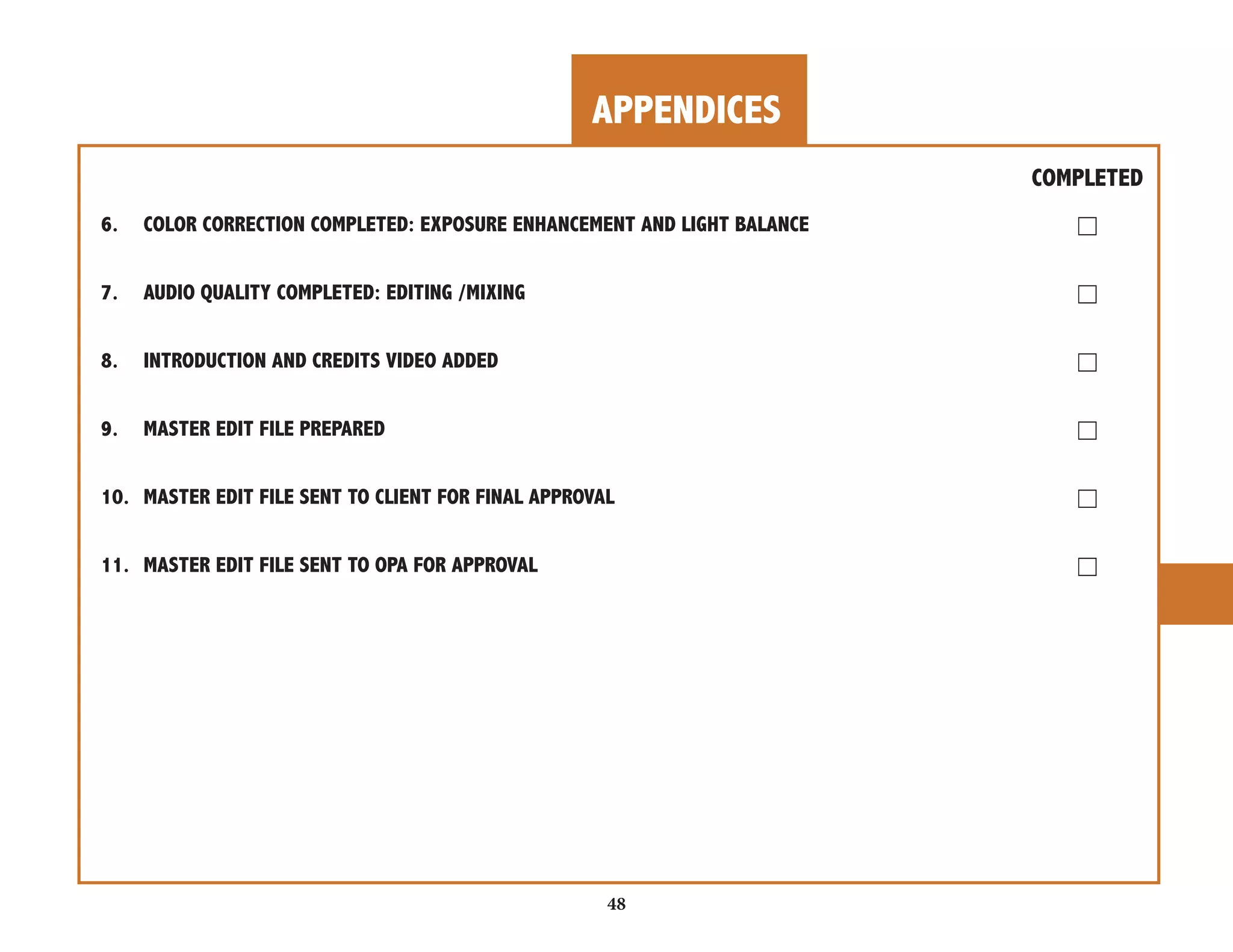 APPENDICES 
COMPLETED 
6. COLOR CORRECTION COMPLETED: EXPOSURE ENHANCEMENT AND LIGHT BALANCE ☐ 
7. AUDIO QUALITY COMPLETED: EDITING /MIXING ☐ 
8. INTRODUCTION AND CREDITS VIDEO ADDED ☐ 
9. MASTER EDIT FILE PREPARED ☐ 
10. MASTER EDIT FILE SENT TO CLIENT FOR FINAL APPROVAL ☐ 
11. MASTER EDIT FILE SENT TO OPA FOR APPROVAL ☐ 
48 
 