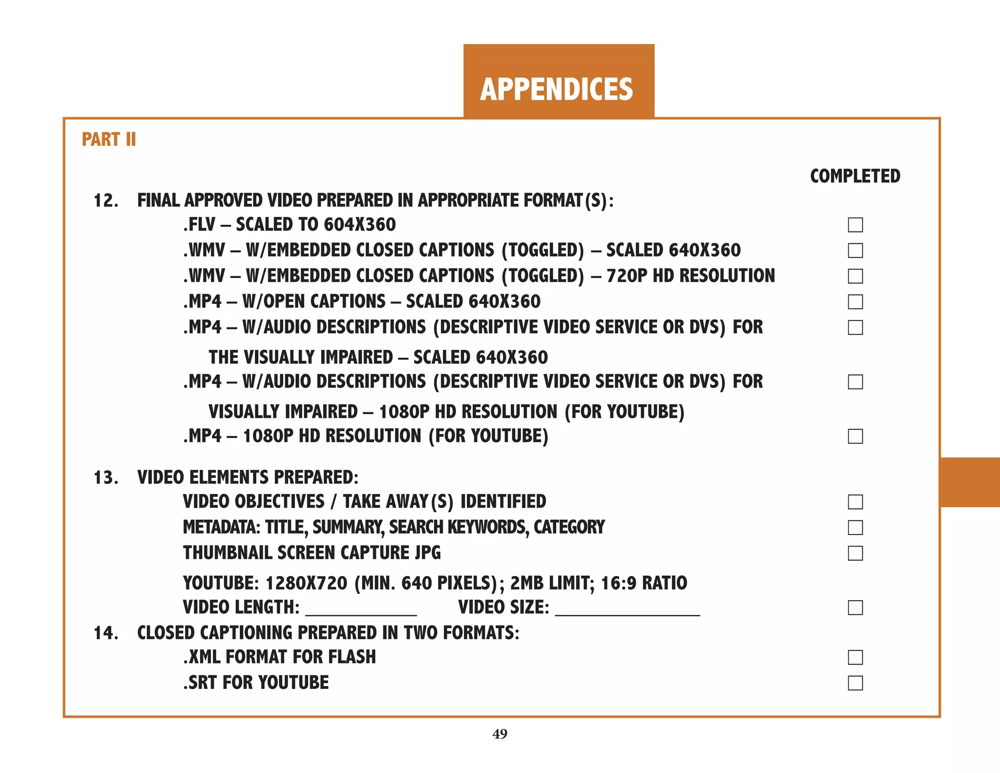 APPENDICES 
49 
PART II 
COMPLETED 
12. FINAL APPROVED VIDEO PREPARED IN APPROPRIATE FORMAT(S): 
.FLV – SCALED TO 604X360 ☐ 
.WMV – W/EMBEDDED CLOSED CAPTIONS (TOGGLED) – SCALED 640X360 ☐ 
.WMV – W/EMBEDDED CLOSED CAPTIONS (TOGGLED) – 720P HD RESOLUTION ☐ 
.MP4 – W/OPEN CAPTIONS – SCALED 640X360 ☐ 
.MP4 – W/AUDIO DESCRIPTIONS (DESCRIPTIVE VIDEO SERVICE OR DVS) FOR ☐ 
THE VISUALLY IMPAIRED – SCALED 640X360 
.MP4 – W/AUDIO DESCRIPTIONS (DESCRIPTIVE VIDEO SERVICE OR DVS) FOR ☐ 
VISUALLY IMPAIRED – 1080P HD RESOLUTION (FOR YOUTUBE) 
.MP4 – 1080P HD RESOLUTION (FOR YOUTUBE) ☐ 
13. VIDEO ELEMENTS PREPARED: 
VIDEO OBJECTIVES / TAKE AWAY(S) IDENTIFIED ☐ 
METADATA: TITLE, SUMMARY, SEARCH KEYWORDS, CATEGORY ☐ 
THUMBNAIL SCREEN CAPTURE JPG ☐ 
YOUTUBE: 1280X720 (MIN. 640 PIXELS); 2MB LIMIT; 16:9 RATIO 
VIDEO LENGTH: __________ VIDEO SIZE: _____________ ☐ 
14. CLOSED CAPTIONING PREPARED IN TWO FORMATS: 
.XML FORMAT FOR FLASH ☐ 
.SRT FOR YOUTUBE ☐ 
 
