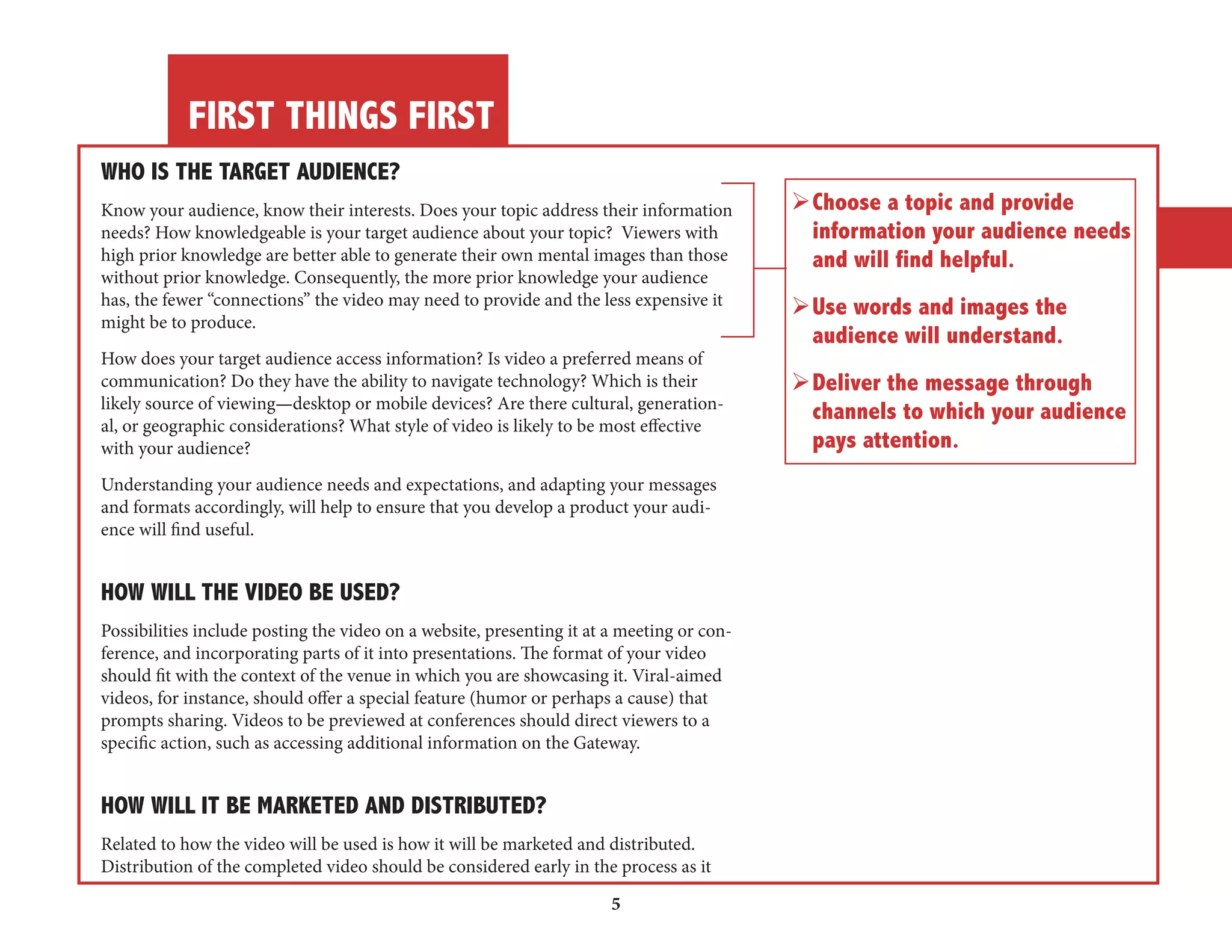 FIRST THINGS FIRST 
5 
WHO IS THE TARGET AUDIENCE? 
Know your audience, know their interests. Does your topic address their information 
needs? How knowledgeable is your target audience about your topic? Viewers with 
high prior knowledge are better able to generate their own mental images than those 
without prior knowledge. Consequently, the more prior knowledge your audience 
has, the fewer “connections” the video may need to provide and the less expensive it 
might be to produce. 
How does your target audience access information? Is video a preferred means of 
communication? Do they have the ability to navigate technology? Which is their 
likely source of viewing—desktop or mobile devices? Are there cultural, generation-al, 
or geographic considerations? What style of video is likely to be most effective 
with your audience? 
Understanding your audience needs and expectations, and adapting your messages 
and formats accordingly, will help to ensure that you develop a product your audience 
will find useful. 
HOW WILL THE VIDEO BE USED? 
Possibilities include posting the video on a website, presenting it at a meeting or conference, 
and incorporating parts of it into presentations. The format of your video 
should fit with the context of the venue in which you are showcasing it. Viral-aimed 
videos, for instance, should offer a special feature (humor or perhaps a cause) that 
prompts sharing. Videos to be previewed at conferences should direct viewers to a 
specific action, such as accessing additional information on the Gateway. 
HOW WILL IT BE MARKETED AND DISTRIBUTED? 
Related to how the video will be used is how it will be marketed and distributed. 
Distribution of the completed video should be considered early in the process as it 
Ø Choose a topic and provide 
information your audience needs 
and will find helpful. 
Ø Use words and images the 
audience will understand. 
Ø Deliver the message through 
channels to which your audience 
pays attention. 
 