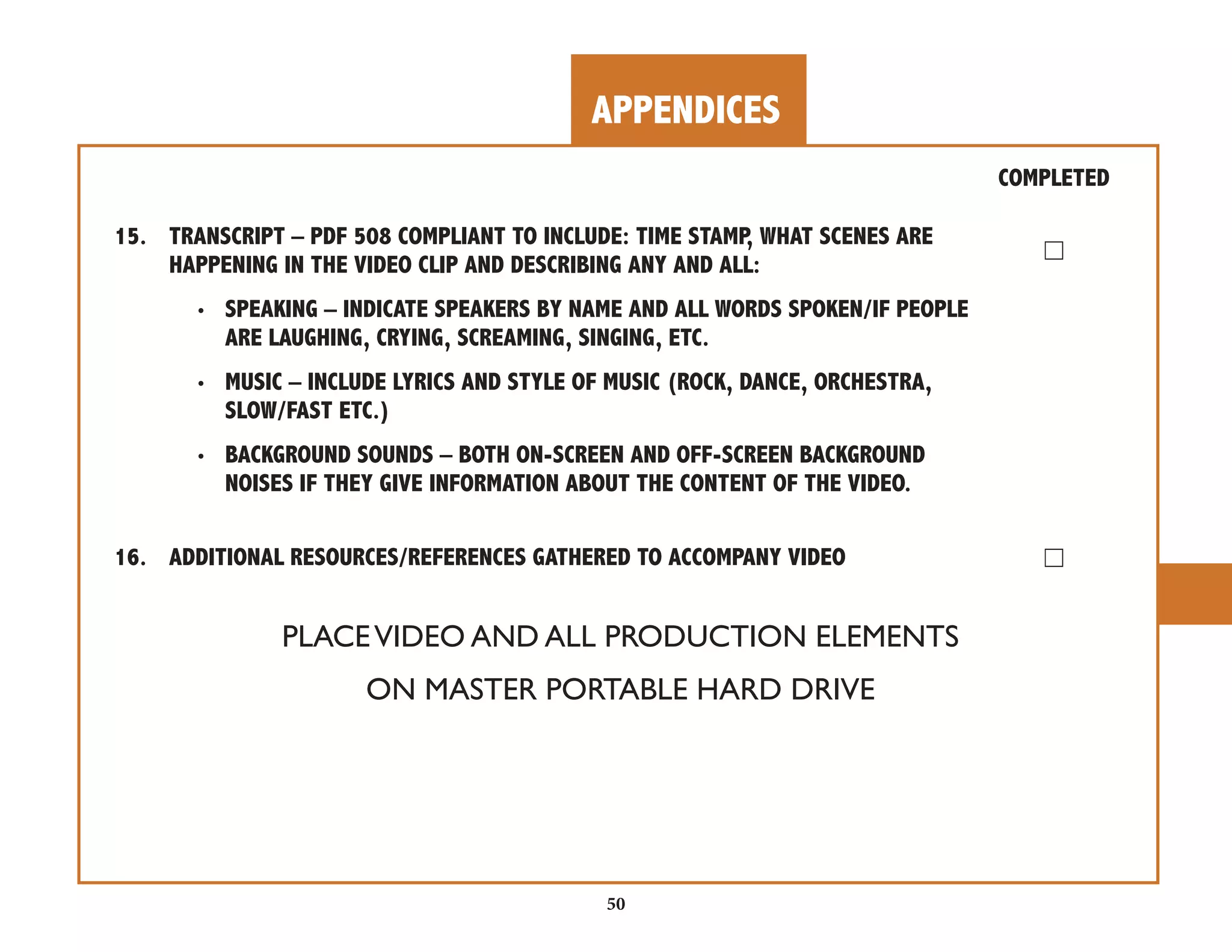 APPENDICES 
50 
COMPLETED 
15. TRANSCRIPT – PDF 508 COMPLIANT TO INCLUDE: TIME STAMP, WHAT SCENES ARE 
☐ HAPPENING IN THE VIDEO CLIP AND DESCRIBING ANY AND ALL: 
• SPEAKING – INDICATE SPEAKERS BY NAME AND ALL WORDS SPOKEN/IF PEOPLE 
ARE LAUGHING, CRYING, SCREAMING, SINGING, ETC. 
• MUSIC – INCLUDE LYRICS AND STYLE OF MUSIC (ROCK, DANCE, ORCHESTRA, 
SLOW/FAST ETC.) 
• BACKGROUND SOUNDS – BOTH ON-SCREEN AND OFF-SCREEN BACKGROUND 
NOISES IF THEY GIVE INFORMATION ABOUT THE CONTENT OF THE VIDEO. 
16. ADDITIONAL RESOURCES/REFERENCES GATHERED TO ACCOMPANY VIDEO ☐ 
PLACE VIDEO AND ALL PRODUCTION ELEMENTS 
ON MASTER PORTABLE HARD DRIVE 
