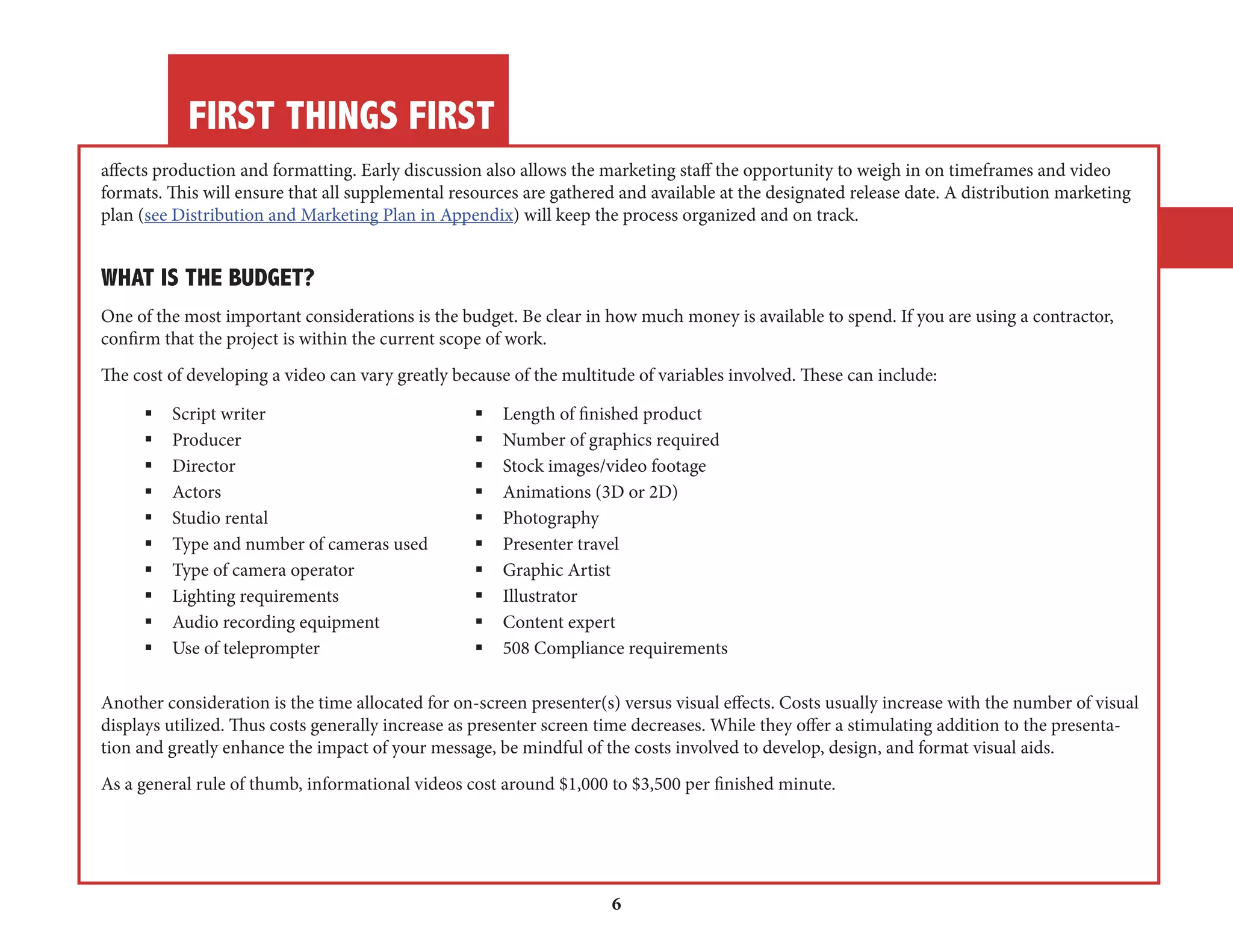 FIRST THINGS FIRST 
6 
affects production and formatting. Early discussion also allows the marketing staff the opportunity to weigh in on timeframes and video 
formats. This will ensure that all supplemental resources are gathered and available at the designated release date. A distribution marketing 
plan (see Distribution and Marketing Plan in Appendix) will keep the process organized and on track. 
WHAT IS THE BUDGET? 
One of the most important considerations is the budget. Be clear in how much money is available to spend. If you are using a contractor, 
confirm that the project is within the current scope of work. 
The cost of developing a video can vary greatly because of the multitude of variables involved. These can include: 
§ Script writer § Length of finished product 
§ Producer § Number of graphics required 
§ Director § Stock images/video footage 
§ Actors § Animations (3D or 2D) 
§ Studio rental § Photography 
§ Type and number of cameras used § Presenter travel 
§ Type of camera operator § Graphic Artist 
§ Lighting requirements § Illustrator 
§ Audio recording equipment § Content expert 
§ Use of teleprompter § 508 Compliance requirements 
Another consideration is the time allocated for on-screen presenter(s) versus visual effects. Costs usually increase with the number of visual 
displays utilized. Thus costs generally increase as presenter screen time decreases. While they offer a stimulating addition to the presentation 
and greatly enhance the impact of your message, be mindful of the costs involved to develop, design, and format visual aids. 
As a general rule of thumb, informational videos cost around $1,000 to $3,500 per finished minute. 
 
