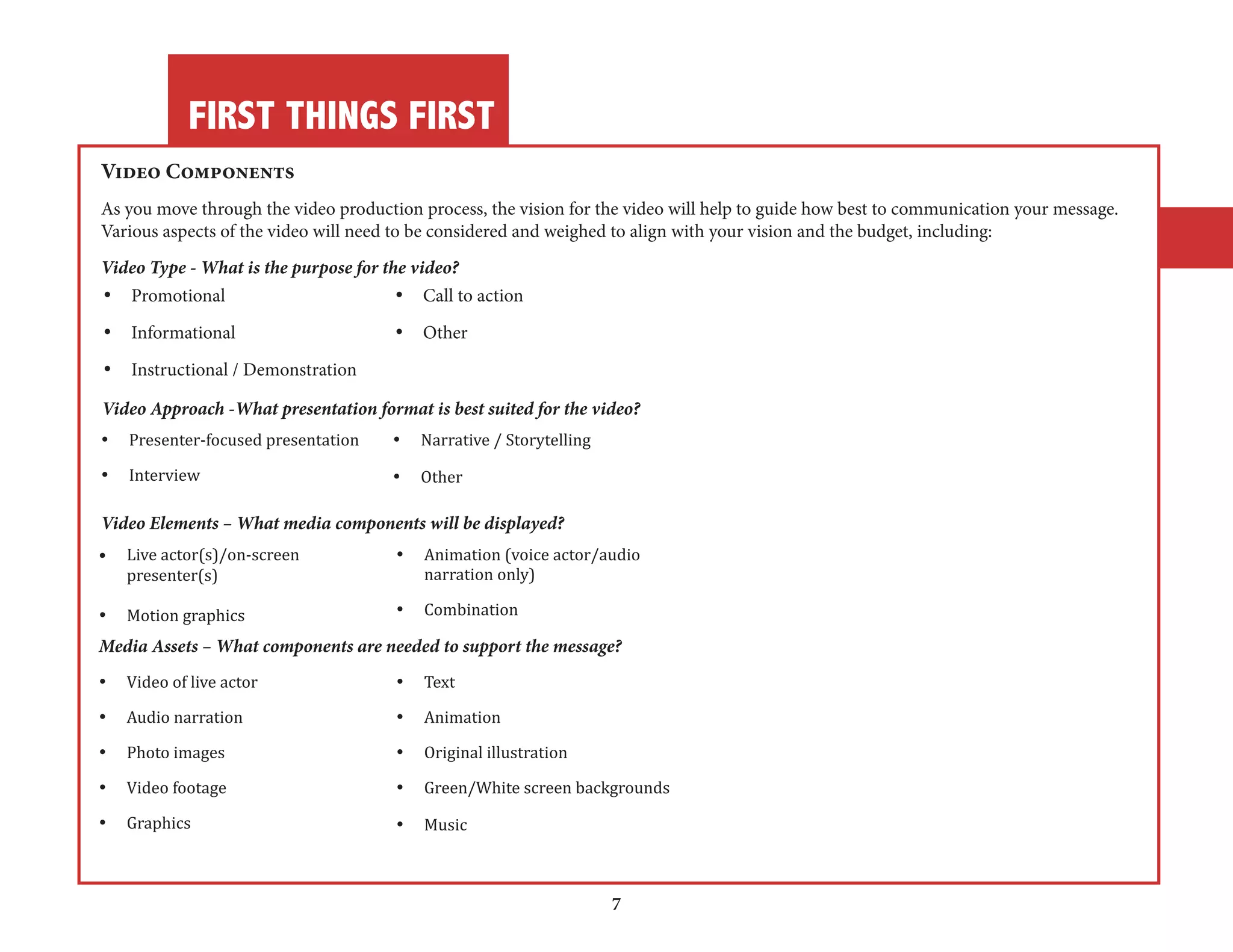 FIRST THINGS FIRST 
7 
Video Components 
As you move through the video production process, the vision for the video will help to guide how best to communication your message. 
Various aspects of the video will need to be considered and weighed to align with your vision and the budget, including: 
Video Type - What is the purpose for the video? 
• Promotional • Call to action 
• Informational • Other 
• Instructional / Demonstration 
Video Approach -What presentation format is best suited for the video? 
• Presenter-focused presentation • Narrative / Storytelling 
• Interview • Other 
Video Elements – What media components will be displayed? 
• Live actor(s)/on-screen • Animation (voice actor/audio 
presenter(s) narration only) 
• Motion graphics • Combination 
Media Assets – What components are needed to support the message? 
• Video of live actor • Text 
• Audio narration • Animation 
• Photo images • Original illustration 
• Video footage • Green/White screen backgrounds 
• Graphics • Music 
 