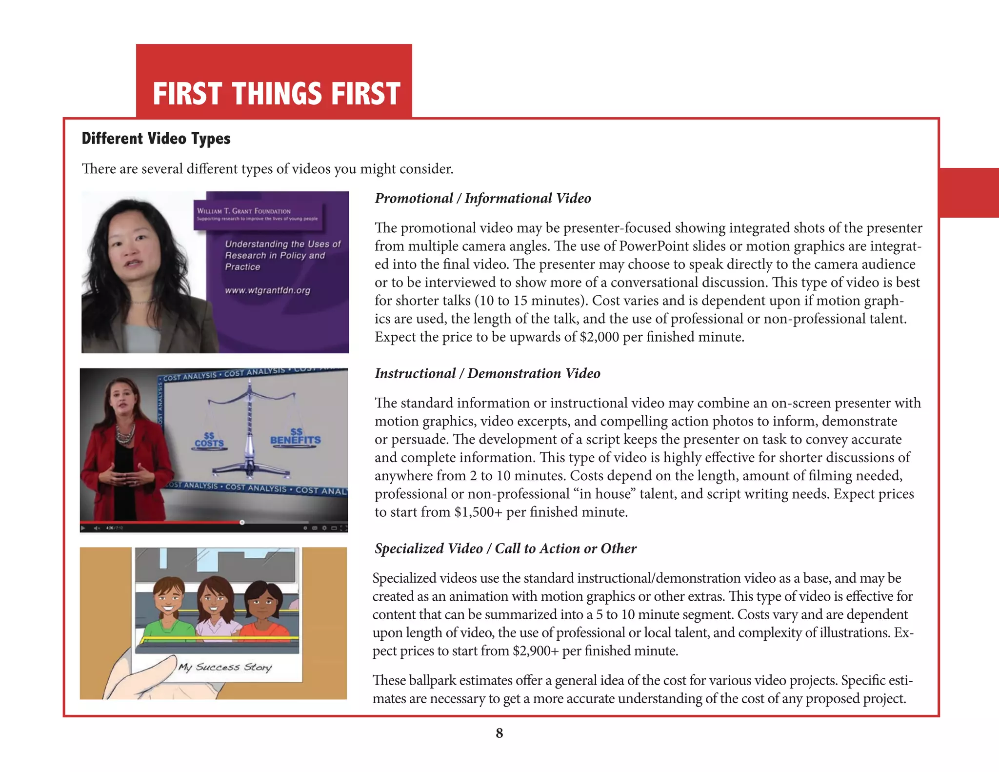 FIRST THINGS FIRST 
8 
Different Video Types 
There are several different types of videos you might consider. 
Promotional / Informational Video 
The promotional video may be presenter-focused showing integrated shots of the presenter 
from multiple camera angles. The use of PowerPoint slides or motion graphics are integrated 
into the final video. The presenter may choose to speak directly to the camera audience 
or to be interviewed to show more of a conversational discussion. This type of video is best 
for shorter talks (10 to 15 minutes). Cost varies and is dependent upon if motion graphics 
are used, the length of the talk, and the use of professional or non-professional talent. 
Expect the price to be upwards of $2,000 per finished minute. 
Instructional / Demonstration Video 
The standard information or instructional video may combine an on-screen presenter with 
motion graphics, video excerpts, and compelling action photos to inform, demonstrate 
or persuade. The development of a script keeps the presenter on task to convey accurate 
and complete information. This type of video is highly effective for shorter discussions of 
anywhere from 2 to 10 minutes. Costs depend on the length, amount of filming needed, 
professional or non-professional “in house” talent, and script writing needs. Expect prices 
to start from $1,500+ per finished minute. 
Specialized Video / Call to Action or Other 
Specialized videos use the standard instructional/demonstration video as a base, and may be 
created as an animation with motion graphics or other extras. This type of video is effective for 
content that can be summarized into a 5 to 10 minute segment. Costs vary and are dependent 
upon length of video, the use of professional or local talent, and complexity of illustrations. Expect 
prices to start from $2,900+ per finished minute. 
These ballpark estimates offer a general idea of the cost for various video projects. Specific estimates 
are necessary to get a more accurate understanding of the cost of any proposed project. 
 
