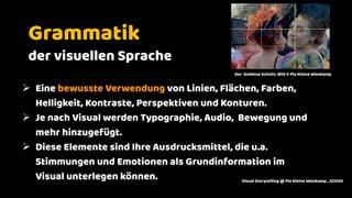 2
Grammatik
der visuellen Sprache
Ø Eine bewusste Verwendung von Linien, Flächen, Farben,
Helligkeit, Kontraste, Perspektiven und Konturen.
Ø Je nach Visual werden Typographie, Audio, Bewegung und
mehr hinzugefügt.
Ø Diese Elemente sind Ihre Ausdrucksmittel, die u.a.
Stimmungen und Emotionen als Grundinformation im
Visual unterlegen können. Visual Storytelling @ Pia Kleine Wieskamp , 3/2020
Der Goldene Schnitt. Bild © Pia Kleine Wieskamp
 