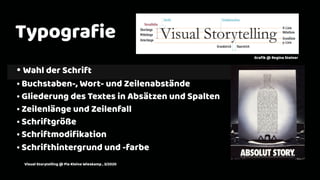 2
Typograﬁe
• Wahl der Schrift
• Buchstaben-, Wort- und Zeilenabstände
• Gliederung des Textes in Absätzen und Spalten
• Zeilenlänge und Zeilenfall
• Schriftgröße
• Schriftmodiﬁkation
• Schrifthintergrund und -farbe
Graﬁk @ Regina Steiner
Visual Storytelling @ Pia Kleine Wieskamp , 3/2020
 