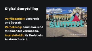 Verfügbarkeit: Jederzeit
und überall.
Vernetzung: Bausteine sind
miteinander verbunden.
Interaktivität: Es ﬁndet ein
Austausch statt.
Digital Storytelling
Foto @ Pia Kleine Wieskamp
 