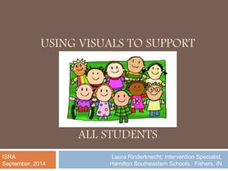 USING VISUALS TO SUPPORT 
ALL STUDENTS 
Laura Rinderknecht, Intervention Specialist, 
Hamilton Southeastern Schools. Fishers, IN 
ISRA 
September, 2014 
 