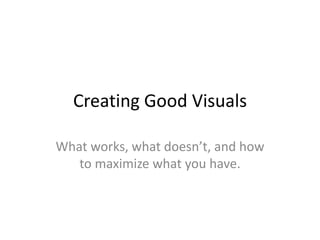Creating Good Visuals What works, what doesn’t, and how to maximize what you have. 