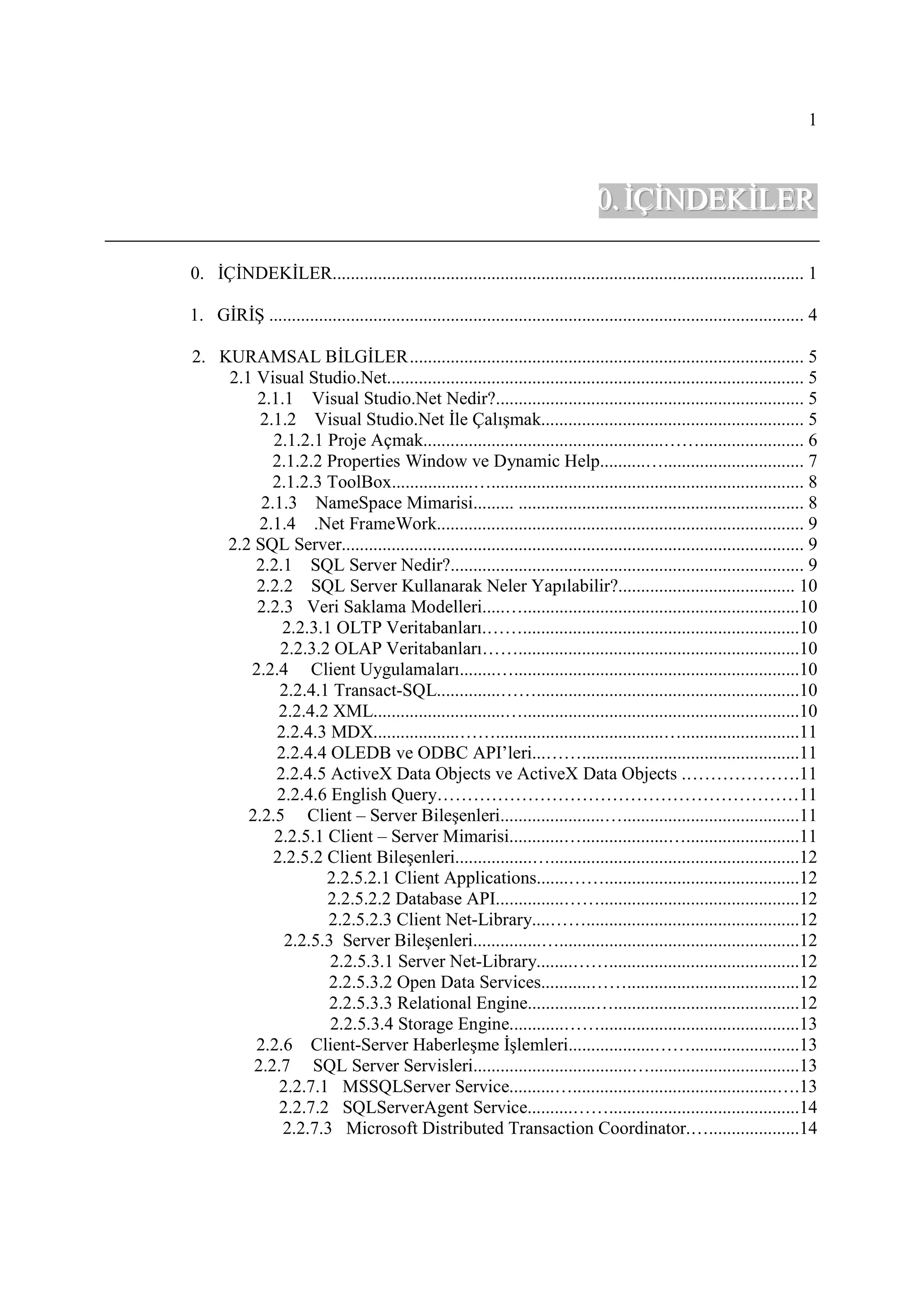 1



                                                                                   0. ĐÇĐNDEKĐLER

0. ĐÇĐNDEKĐLER........................................................................................................ 1

1. GĐRĐŞ ...................................................................................................................... 4

2. KURAMSAL BĐLGĐLER ....................................................................................... 5
    2.1 Visual Studio.Net............................................................................................ 5
        2.1.1 Visual Studio.Net Nedir?.................................................................... 5
         2.1.2 Visual Studio.Net Đle Çalışmak.......................................................... 5
           2.1.2.1 Proje Açmak.....................................................……....................... 6
           2.1.2.2 Properties Window ve Dynamic Help..........…............................... 7
           2.1.2.3 ToolBox..................…..................................................................... 8
         2.1.3 NameSpace Mimarisi......... ............................................................... 8
         2.1.4 .Net FrameWork................................................................................. 9
    2.2 SQL Server...................................................................................................... 9
        2.2.1 SQL Server Nedir?.............................................................................. 9
        2.2.2 SQL Server Kullanarak Neler Yapılabilir?....................................... 10
        2.2.3 Veri Saklama Modelleri.....….............................................................10
            2.2.3.1 OLTP Veritabanları.…….............................................................10
            2.2.3.2 OLAP Veritabanları……..............................................................10
       2.2.4 Client Uygulamaları........…...............................................................10
            2.2.4.1 Transact-SQL..............……..........................................................10
            2.2.4.2 XML.............................….............................................................10
           2.2.4.3 MDX...................…….....................................…..........................11
           2.2.4.4 OLEDB ve ODBC API’leri...……................................................11
           2.2.4.5 ActiveX Data Objects ve ActiveX Data Objects .……………….11
           2.2.4.6 English Query……………………………………………………11
       2.2.5 Client – Server Bileşenleri.......................….......................................11
           2.2.5.1 Client – Server Mimarisi............…...................….........................11
           2.2.5.2 Client Bileşenleri.................….......................................................12
                   2.2.5.2.1 Client Applications.......……...........................................12
                   2.2.5.2.2 Database API...............……............................................12
                   2.2.5.2.3 Client Net-Library....……...............................................12
             2.2.5.3 Server Bileşenleri...............….....................................................12
                    2.2.5.3.1 Server Net-Library........……..........................................12
                   2.2.5.3.2 Open Data Services...........……......................................12
                   2.2.5.3.3 Relational Engine...............….........................................12
                    2.2.5.3.4 Storage Engine............……............................................13
        2.2.6 Client-Server Haberleşme Đşlemleri...................……........................13
        2.2.7 SQL Server Servisleri...................................….................................13
            2.2.7.1 MSSQLServer Service..........….............................................….13
            2.2.7.2 SQLServerAgent Service..........……..........................................14
            2.2.7.3 Microsoft Distributed Transaction Coordinator.…....................14
 