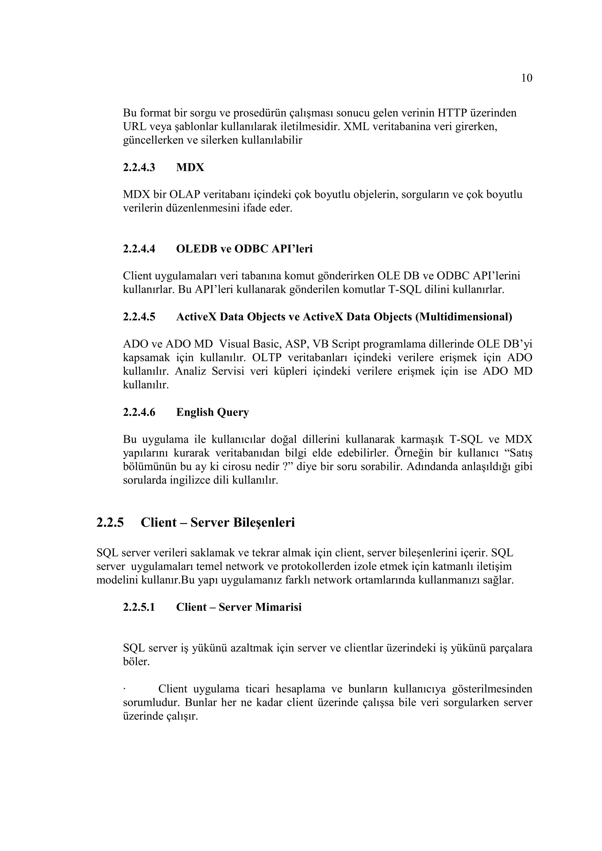 10

     Bu format bir sorgu ve prosedürün çalışması sonucu gelen verinin HTTP üzerinden
     URL veya şablonlar kullanılarak iletilmesidir. XML veritabanina veri girerken,
     güncellerken ve silerken kullanılabilir

     2.2.4.3     MDX

     MDX bir OLAP veritabanı içindeki çok boyutlu objelerin, sorguların ve çok boyutlu
     verilerin düzenlenmesini ifade eder.


     2.2.4.4     OLEDB ve ODBC API’leri

     Client uygulamaları veri tabanına komut gönderirken OLE DB ve ODBC API’lerini
     kullanırlar. Bu API’leri kullanarak gönderilen komutlar T-SQL dilini kullanırlar.

     2.2.4.5     ActiveX Data Objects ve ActiveX Data Objects (Multidimensional)

     ADO ve ADO MD Visual Basic, ASP, VB Script programlama dillerinde OLE DB’yi
     kapsamak için kullanılır. OLTP veritabanları içindeki verilere erişmek için ADO
     kullanılır. Analiz Servisi veri küpleri içindeki verilere erişmek için ise ADO MD
     kullanılır.

     2.2.4.6     English Query

     Bu uygulama ile kullanıcılar doğal dillerini kullanarak karmaşık T-SQL ve MDX
     yapılarını kurarak veritabanıdan bilgi elde edebilirler. Örneğin bir kullanıcı “Satış
     bölümünün bu ay ki cirosu nedir ?” diye bir soru sorabilir. Adındanda anlaşıldığı gibi
     sorularda ingilizce dili kullanılır.


2.2.5    Client – Server Bileşenleri

SQL server verileri saklamak ve tekrar almak için client, server bileşenlerini içerir. SQL
server uygulamaları temel network ve protokollerden izole etmek için katmanlı iletişim
modelini kullanır.Bu yapı uygulamanız farklı network ortamlarında kullanmanızı sağlar.

     2.2.5.1     Client – Server Mimarisi


     SQL server iş yükünü azaltmak için server ve clientlar üzerindeki iş yükünü parçalara
     böler.

     ·      Client uygulama ticari hesaplama ve bunların kullanıcıya gösterilmesinden
     sorumludur. Bunlar her ne kadar client üzerinde çalışsa bile veri sorgularken server
     üzerinde çalışır.
 