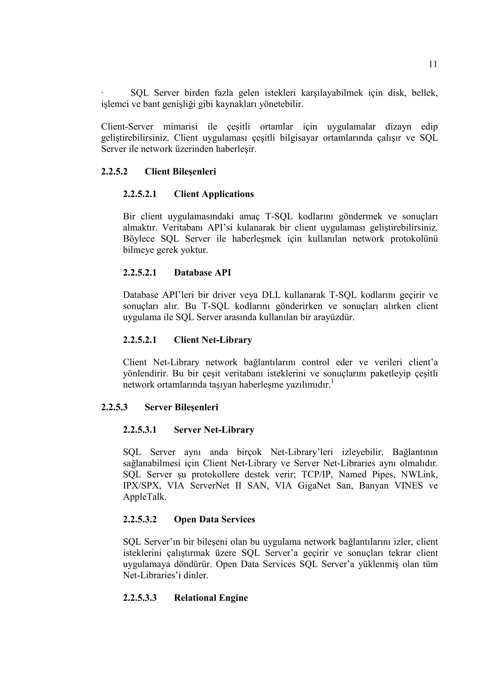 11

·       SQL Server birden fazla gelen istekleri karşılayabilmek için disk, bellek,
işlemci ve bant genişliği gibi kaynakları yönetebilir.

Client-Server mimarisi ile çeşitli ortamlar için uygulamalar dizayn edip
geliştirebilirsiniz. Client uygulaması çeşitli bilgisayar ortamlarında çalışır ve SQL
Server ile network üzerinden haberleşir.

2.2.5.2    Client Bileşenleri

     2.2.5.2.1    Client Applications

     Bir client uygulamasındaki amaç T-SQL kodlarını göndermek ve sonuçları
     almaktır. Veritabanı API’si kulanarak bir client uygulaması geliştirebilirsiniz.
     Böylece SQL Server ile haberleşmek için kullanılan network protokolünü
     bilmeye gerek yoktur.

     2.2.5.2.1    Database API

     Database API’leri bir driver veya DLL kullanarak T-SQL kodlarını geçirir ve
     sonuçları alır. Bu T-SQL kodlarını gönderirken ve sonuçları alırken client
     uygulama ile SQL Server arasında kullanılan bir arayüzdür.

     2.2.5.2.1    Client Net-Library

     Client Net-Library network bağlantılarını control eder ve verileri client’a
     yönlendirir. Bu bir çeşit veritabanı isteklerini ve sonuçlarını paketleyip çeşitli
     network ortamlarında taşıyan haberleşme yazılımıdır.1

2.2.5.3    Server Bileşenleri

     2.2.5.3.1    Server Net-Library

     SQL Server aynı anda birçok Net-Library’leri izleyebilir. Bağlantının
     sağlanabilmesi için Client Net-Library ve Server Net-Libraries aynı olmalıdır.
     SQL Server şu protokollere destek verir; TCP/IP, Named Pipes, NWLink,
     IPX/SPX, VIA ServerNet II SAN, VIA GigaNet San, Banyan VINES ve
     AppleTalk.

     2.2.5.3.2    Open Data Services

     SQL Server’ın bir bileşeni olan bu uygulama network bağlantılarını izler, client
     isteklerini çalıştırmak üzere SQL Server’a geçirir ve sonuçları tekrar client
     uygulamaya döndürür. Open Data Services SQL Server’a yüklenmiş olan tüm
     Net-Libraries’i dinler.

     2.2.5.3.3    Relational Engine
 