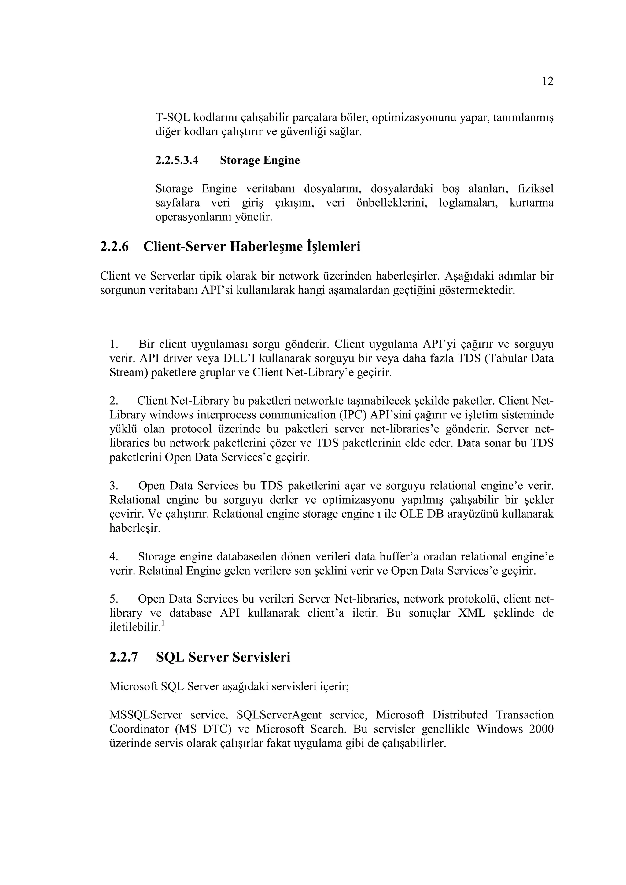 12

           T-SQL kodlarını çalışabilir parçalara böler, optimizasyonunu yapar, tanımlanmış
           diğer kodları çalıştırır ve güvenliği sağlar.

           2.2.5.3.4    Storage Engine

           Storage Engine veritabanı dosyalarını, dosyalardaki boş alanları, fiziksel
           sayfalara veri giriş çıkışını, veri önbelleklerini, loglamaları, kurtarma
           operasyonlarını yönetir.

2.2.6    Client-Server Haberleşme Đşlemleri

Client ve Serverlar tipik olarak bir network üzerinden haberleşirler. Aşağıdaki adımlar bir
sorgunun veritabanı API’si kullanılarak hangi aşamalardan geçtiğini göstermektedir.



 1.     Bir client uygulaması sorgu gönderir. Client uygulama API’yi çağırır ve sorguyu
 verir. API driver veya DLL’I kullanarak sorguyu bir veya daha fazla TDS (Tabular Data
 Stream) paketlere gruplar ve Client Net-Library’e geçirir.

 2.    Client Net-Library bu paketleri networkte taşınabilecek şekilde paketler. Client Net-
 Library windows interprocess communication (IPC) API’sini çağırır ve işletim sisteminde
 yüklü olan protocol üzerinde bu paketleri server net-libraries’e gönderir. Server net-
 libraries bu network paketlerini çözer ve TDS paketlerinin elde eder. Data sonar bu TDS
 paketlerini Open Data Services’e geçirir.

 3.    Open Data Services bu TDS paketlerini açar ve sorguyu relational engine’e verir.
 Relational engine bu sorguyu derler ve optimizasyonu yapılmış çalışabilir bir şekler
 çevirir. Ve çalıştırır. Relational engine storage engine ı ile OLE DB arayüzünü kullanarak
 haberleşir.

 4.     Storage engine databaseden dönen verileri data buffer’a oradan relational engine’e
 verir. Relatinal Engine gelen verilere son şeklini verir ve Open Data Services’e geçirir.

 5.     Open Data Services bu verileri Server Net-libraries, network protokolü, client net-
 library ve database API kullanarak client’a iletir. Bu sonuçlar XML şeklinde de
 iletilebilir.1

 2.2.7     SQL Server Servisleri
 Microsoft SQL Server aşağıdaki servisleri içerir;

 MSSQLServer service, SQLServerAgent service, Microsoft Distributed Transaction
 Coordinator (MS DTC) ve Microsoft Search. Bu servisler genellikle Windows 2000
 üzerinde servis olarak çalışırlar fakat uygulama gibi de çalışabilirler.
 