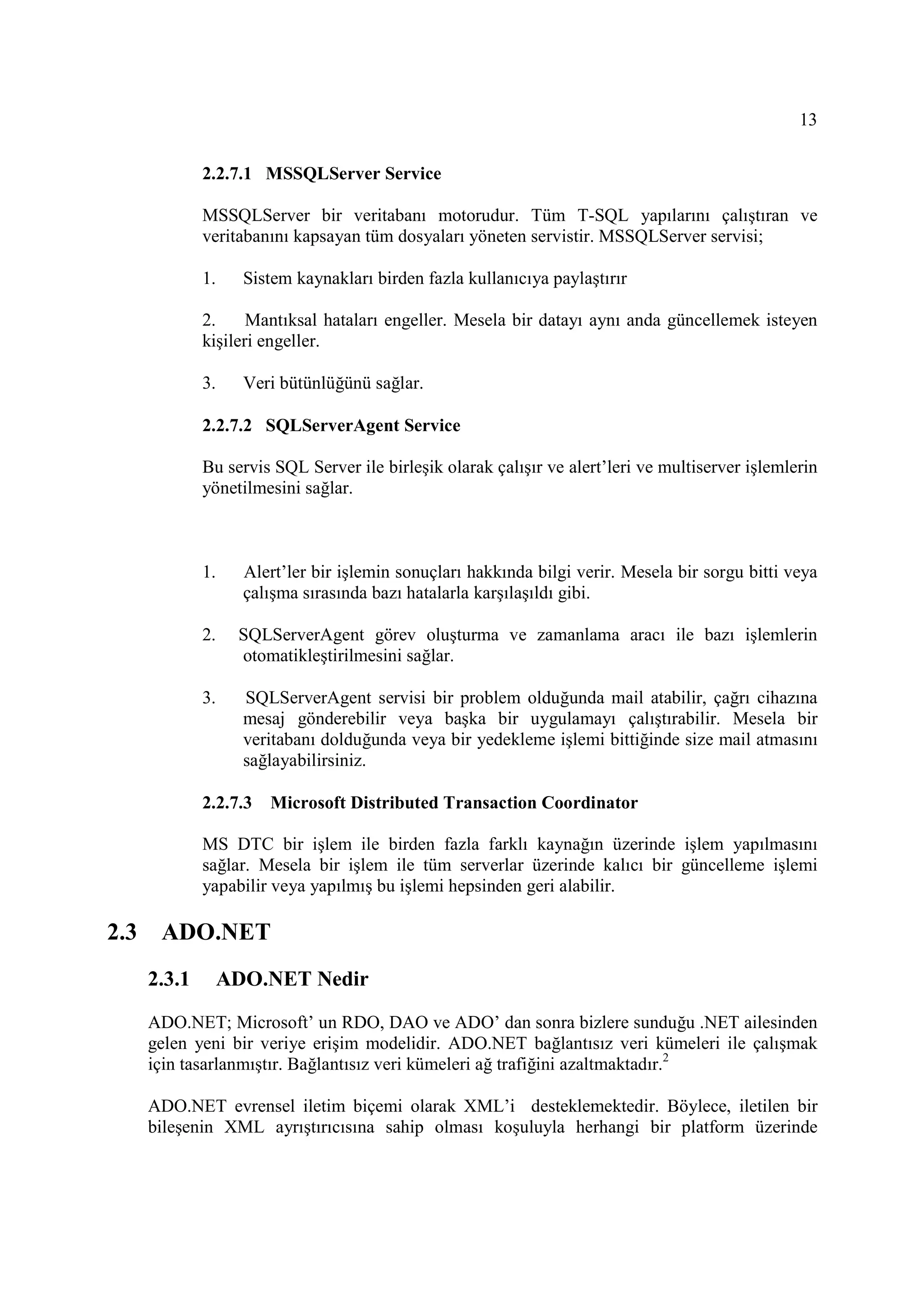13

              2.2.7.1 MSSQLServer Service

              MSSQLServer bir veritabanı motorudur. Tüm T-SQL yapılarını çalıştıran ve
              veritabanını kapsayan tüm dosyaları yöneten servistir. MSSQLServer servisi;

              1.     Sistem kaynakları birden fazla kullanıcıya paylaştırır

              2.     Mantıksal hataları engeller. Mesela bir datayı aynı anda güncellemek isteyen
              kişileri engeller.

              3.     Veri bütünlüğünü sağlar.

              2.2.7.2 SQLServerAgent Service

              Bu servis SQL Server ile birleşik olarak çalışır ve alert’leri ve multiserver işlemlerin
              yönetilmesini sağlar.



              1.     Alert’ler bir işlemin sonuçları hakkında bilgi verir. Mesela bir sorgu bitti veya
                     çalışma sırasında bazı hatalarla karşılaşıldı gibi.

              2.    SQLServerAgent görev oluşturma ve zamanlama aracı ile bazı işlemlerin
                    otomatikleştirilmesini sağlar.

              3.     SQLServerAgent servisi bir problem olduğunda mail atabilir, çağrı cihazına
                     mesaj gönderebilir veya başka bir uygulamayı çalıştırabilir. Mesela bir
                     veritabanı dolduğunda veya bir yedekleme işlemi bittiğinde size mail atmasını
                     sağlayabilirsiniz.

              2.2.7.3   Microsoft Distributed Transaction Coordinator

              MS DTC bir işlem ile birden fazla farklı kaynağın üzerinde işlem yapılmasını
              sağlar. Mesela bir işlem ile tüm serverlar üzerinde kalıcı bir güncelleme işlemi
              yapabilir veya yapılmış bu işlemi hepsinden geri alabilir.

2.3    ADO.NET
      2.3.1        ADO.NET Nedir

      ADO.NET; Microsoft’ un RDO, DAO ve ADO’ dan sonra bizlere sunduğu .NET ailesinden
      gelen yeni bir veriye erişim modelidir. ADO.NET bağlantısız veri kümeleri ile çalışmak
      için tasarlanmıştır. Bağlantısız veri kümeleri ağ trafiğini azaltmaktadır.2

      ADO.NET evrensel iletim biçemi olarak XML’i desteklemektedir. Böylece, iletilen bir
      bileşenin XML ayrıştırıcısına sahip olması koşuluyla herhangi bir platform üzerinde
 
