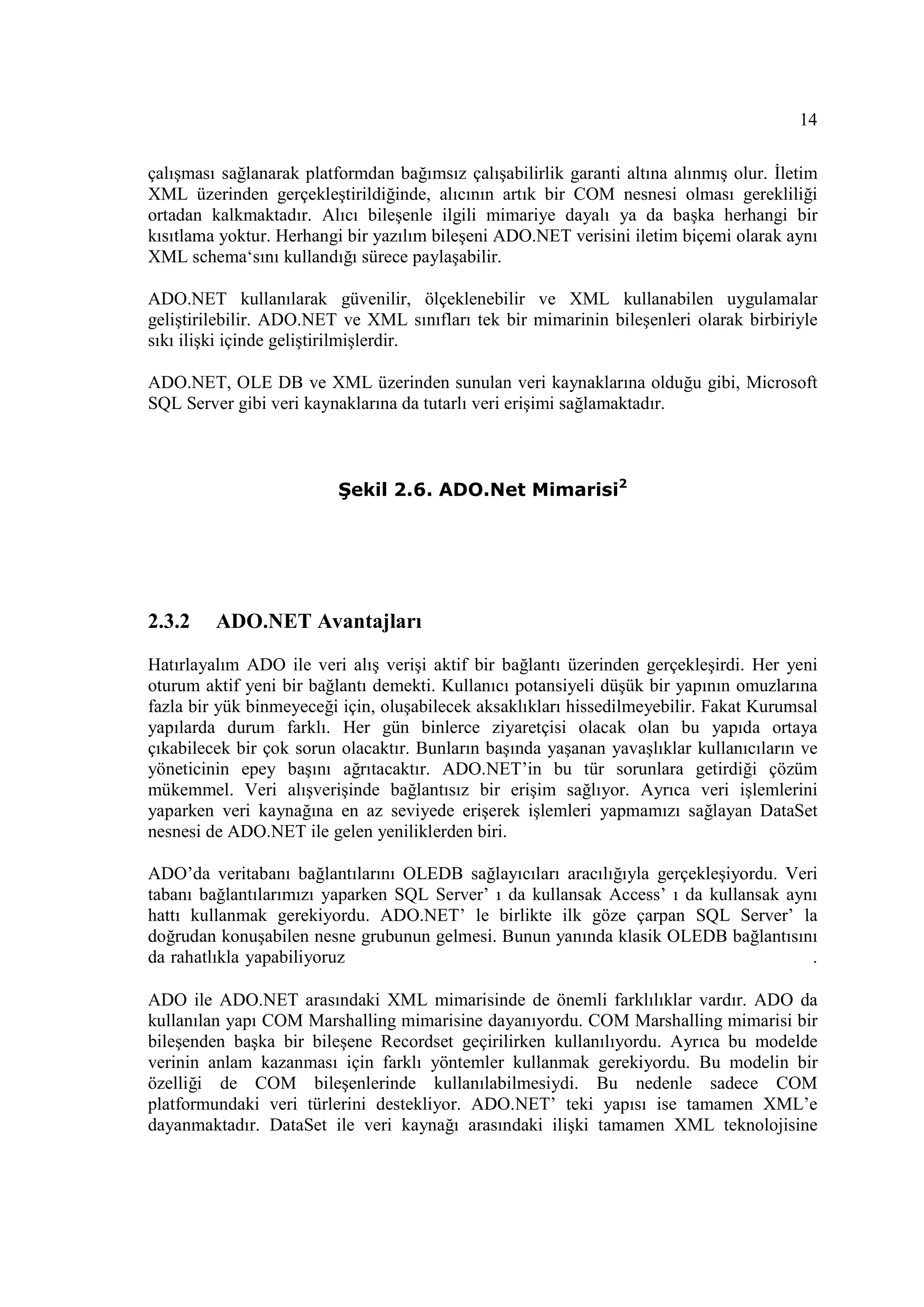 14

çalışması sağlanarak platformdan bağımsız çalışabilirlik garanti altına alınmış olur. Đletim
XML üzerinden gerçekleştirildiğinde, alıcının artık bir COM nesnesi olması gerekliliği
ortadan kalkmaktadır. Alıcı bileşenle ilgili mimariye dayalı ya da başka herhangi bir
kısıtlama yoktur. Herhangi bir yazılım bileşeni ADO.NET verisini iletim biçemi olarak aynı
XML schema‘sını kullandığı sürece paylaşabilir.

ADO.NET kullanılarak güvenilir, ölçeklenebilir ve XML kullanabilen uygulamalar
geliştirilebilir. ADO.NET ve XML sınıfları tek bir mimarinin bileşenleri olarak birbiriyle
sıkı ilişki içinde geliştirilmişlerdir.

ADO.NET, OLE DB ve XML üzerinden sunulan veri kaynaklarına olduğu gibi, Microsoft
SQL Server gibi veri kaynaklarına da tutarlı veri erişimi sağlamaktadır.



                          Şekil 2.6. ADO.Net Mimarisi2




2.3.2    ADO.NET Avantajları

Hatırlayalım ADO ile veri alış verişi aktif bir bağlantı üzerinden gerçekleşirdi. Her yeni
oturum aktif yeni bir bağlantı demekti. Kullanıcı potansiyeli düşük bir yapının omuzlarına
fazla bir yük binmeyeceği için, oluşabilecek aksaklıkları hissedilmeyebilir. Fakat Kurumsal
yapılarda durum farklı. Her gün binlerce ziyaretçisi olacak olan bu yapıda ortaya
çıkabilecek bir çok sorun olacaktır. Bunların başında yaşanan yavaşlıklar kullanıcıların ve
yöneticinin epey başını ağrıtacaktır. ADO.NET’in bu tür sorunlara getirdiği çözüm
mükemmel. Veri alışverişinde bağlantısız bir erişim sağlıyor. Ayrıca veri işlemlerini
yaparken veri kaynağına en az seviyede erişerek işlemleri yapmamızı sağlayan DataSet
nesnesi de ADO.NET ile gelen yeniliklerden biri.

ADO’da veritabanı bağlantılarını OLEDB sağlayıcıları aracılığıyla gerçekleşiyordu. Veri
tabanı bağlantılarımızı yaparken SQL Server’ ı da kullansak Access’ ı da kullansak aynı
hattı kullanmak gerekiyordu. ADO.NET’ le birlikte ilk göze çarpan SQL Server’ la
doğrudan konuşabilen nesne grubunun gelmesi. Bunun yanında klasik OLEDB bağlantısını
da rahatlıkla yapabiliyoruz                                                           .

ADO ile ADO.NET arasındaki XML mimarisinde de önemli farklılıklar vardır. ADO da
kullanılan yapı COM Marshalling mimarisine dayanıyordu. COM Marshalling mimarisi bir
bileşenden başka bir bileşene Recordset geçirilirken kullanılıyordu. Ayrıca bu modelde
verinin anlam kazanması için farklı yöntemler kullanmak gerekiyordu. Bu modelin bir
özelliği de COM bileşenlerinde kullanılabilmesiydi. Bu nedenle sadece COM
platformundaki veri türlerini destekliyor. ADO.NET’ teki yapısı ise tamamen XML’e
dayanmaktadır. DataSet ile veri kaynağı arasındaki ilişki tamamen XML teknolojisine
 