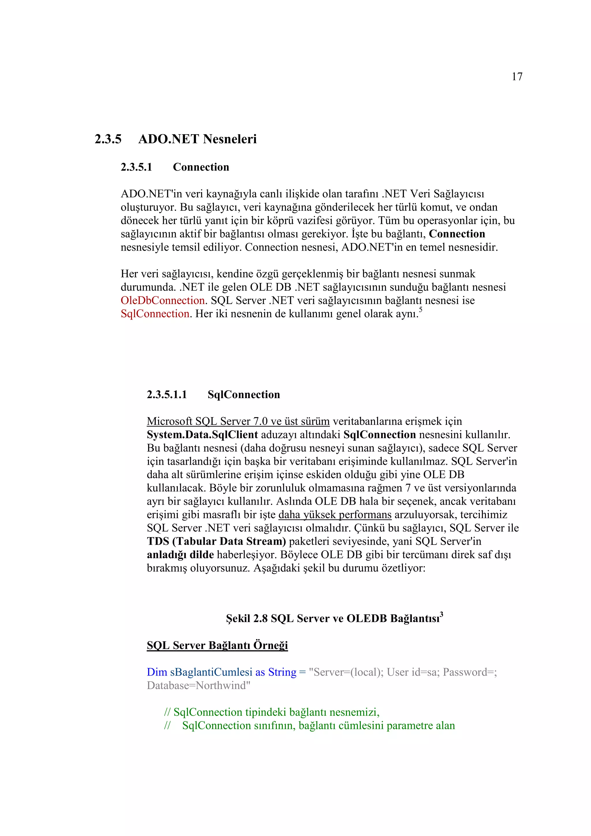 17




2.3.5   ADO.NET Nesneleri

    2.3.5.1    Connection

    ADO.NET'in veri kaynağıyla canlı ilişkide olan tarafını .NET Veri Sağlayıcısı
    oluşturuyor. Bu sağlayıcı, veri kaynağına gönderilecek her türlü komut, ve ondan
    dönecek her türlü yanıt için bir köprü vazifesi görüyor. Tüm bu operasyonlar için, bu
    sağlayıcının aktif bir bağlantısı olması gerekiyor. Đşte bu bağlantı, Connection
    nesnesiyle temsil ediliyor. Connection nesnesi, ADO.NET'in en temel nesnesidir.

    Her veri sağlayıcısı, kendine özgü gerçeklenmiş bir bağlantı nesnesi sunmak
    durumunda. .NET ile gelen OLE DB .NET sağlayıcısının sunduğu bağlantı nesnesi
    OleDbConnection. SQL Server .NET veri sağlayıcısının bağlantı nesnesi ise
    SqlConnection. Her iki nesnenin de kullanımı genel olarak aynı.5




         2.3.5.1.1     SqlConnection

         Microsoft SQL Server 7.0 ve üst sürüm veritabanlarına erişmek için
         System.Data.SqlClient aduzayı altındaki SqlConnection nesnesini kullanılır.
         Bu bağlantı nesnesi (daha doğrusu nesneyi sunan sağlayıcı), sadece SQL Server
         için tasarlandığı için başka bir veritabanı erişiminde kullanılmaz. SQL Server'in
         daha alt sürümlerine erişim içinse eskiden olduğu gibi yine OLE DB
         kullanılacak. Böyle bir zorunluluk olmamasına rağmen 7 ve üst versiyonlarında
         ayrı bir sağlayıcı kullanılır. Aslında OLE DB hala bir seçenek, ancak veritabanı
         erişimi gibi masraflı bir işte daha yüksek performans arzuluyorsak, tercihimiz
         SQL Server .NET veri sağlayıcısı olmalıdır. Çünkü bu sağlayıcı, SQL Server ile
         TDS (Tabular Data Stream) paketleri seviyesinde, yani SQL Server'in
         anladığı dilde haberleşiyor. Böylece OLE DB gibi bir tercümanı direk saf dışı
         bırakmış oluyorsunuz. Aşağıdaki şekil bu durumu özetliyor:



                          Şekil 2.8 SQL Server ve OLEDB Bağlantısı3

         SQL Server Bağlantı Örneği

         Dim sBaglantiCumlesi as String = "Server=(local); User id=sa; Password=;
         Database=Northwind"

              // SqlConnection tipindeki bağlantı nesnemizi,
              // SqlConnection sınıfının, bağlantı cümlesini parametre alan
 