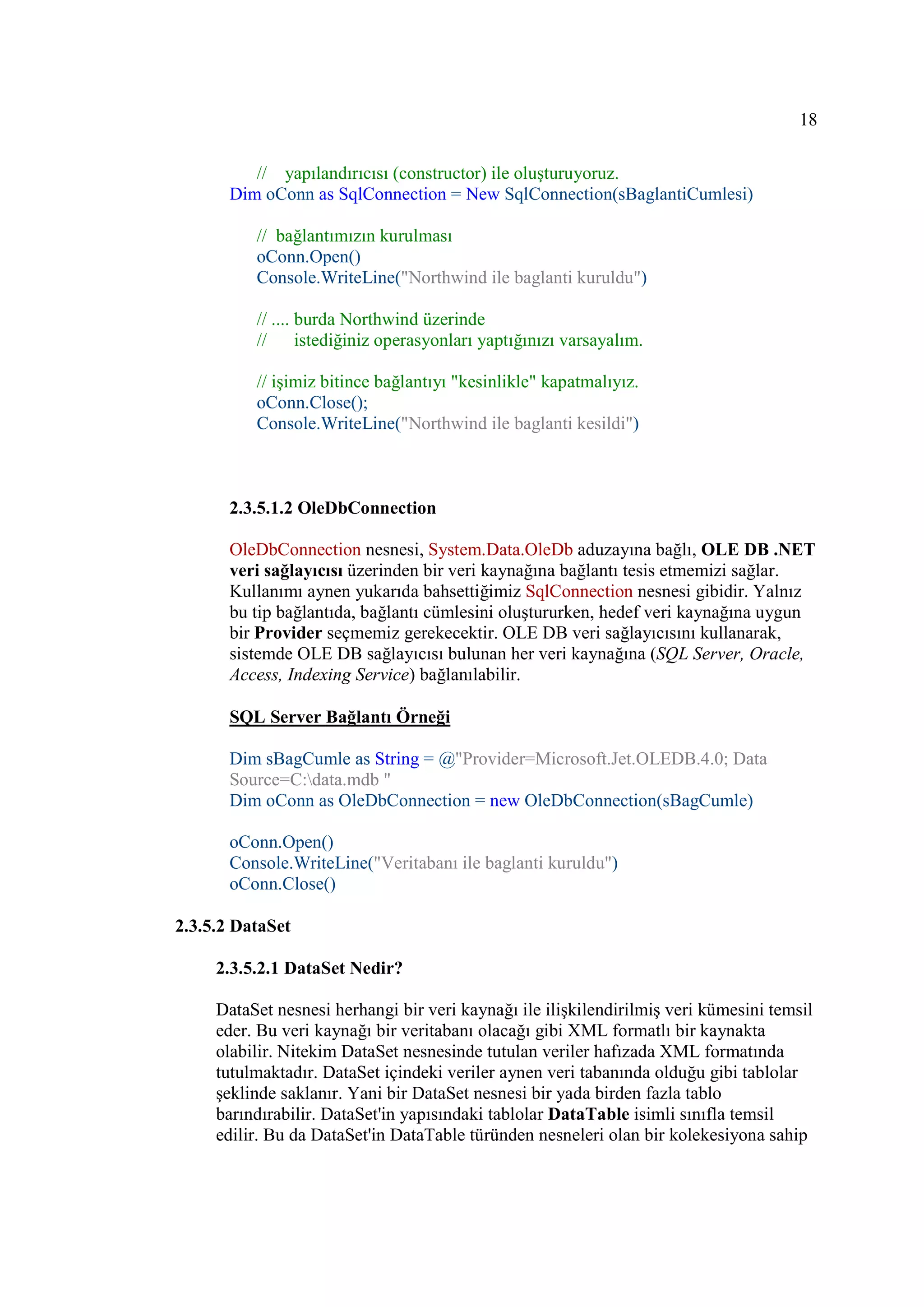 18

          // yapılandırıcısı (constructor) ile oluşturuyoruz.
       Dim oConn as SqlConnection = New SqlConnection(sBaglantiCumlesi)

          // bağlantımızın kurulması
          oConn.Open()
          Console.WriteLine("Northwind ile baglanti kuruldu")

          // .... burda Northwind üzerinde
          //      istediğiniz operasyonları yaptığınızı varsayalım.

          // işimiz bitince bağlantıyı "kesinlikle" kapatmalıyız.
          oConn.Close();
          Console.WriteLine("Northwind ile baglanti kesildi")



       2.3.5.1.2 OleDbConnection

       OleDbConnection nesnesi, System.Data.OleDb aduzayına bağlı, OLE DB .NET
       veri sağlayıcısı üzerinden bir veri kaynağına bağlantı tesis etmemizi sağlar.
       Kullanımı aynen yukarıda bahsettiğimiz SqlConnection nesnesi gibidir. Yalnız
       bu tip bağlantıda, bağlantı cümlesini oluştururken, hedef veri kaynağına uygun
       bir Provider seçmemiz gerekecektir. OLE DB veri sağlayıcısını kullanarak,
       sistemde OLE DB sağlayıcısı bulunan her veri kaynağına (SQL Server, Oracle,
       Access, Indexing Service) bağlanılabilir.

       SQL Server Bağlantı Örneği

       Dim sBagCumle as String = @"Provider=Microsoft.Jet.OLEDB.4.0; Data
       Source=C:data.mdb "
       Dim oConn as OleDbConnection = new OleDbConnection(sBagCumle)

       oConn.Open()
       Console.WriteLine("Veritabanı ile baglanti kuruldu")
       oConn.Close()

2.3.5.2 DataSet

     2.3.5.2.1 DataSet Nedir?

     DataSet nesnesi herhangi bir veri kaynağı ile ilişkilendirilmiş veri kümesini temsil
     eder. Bu veri kaynağı bir veritabanı olacağı gibi XML formatlı bir kaynakta
     olabilir. Nitekim DataSet nesnesinde tutulan veriler hafızada XML formatında
     tutulmaktadır. DataSet içindeki veriler aynen veri tabanında olduğu gibi tablolar
     şeklinde saklanır. Yani bir DataSet nesnesi bir yada birden fazla tablo
     barındırabilir. DataSet'in yapısındaki tablolar DataTable isimli sınıfla temsil
     edilir. Bu da DataSet'in DataTable türünden nesneleri olan bir kolekesiyona sahip
 