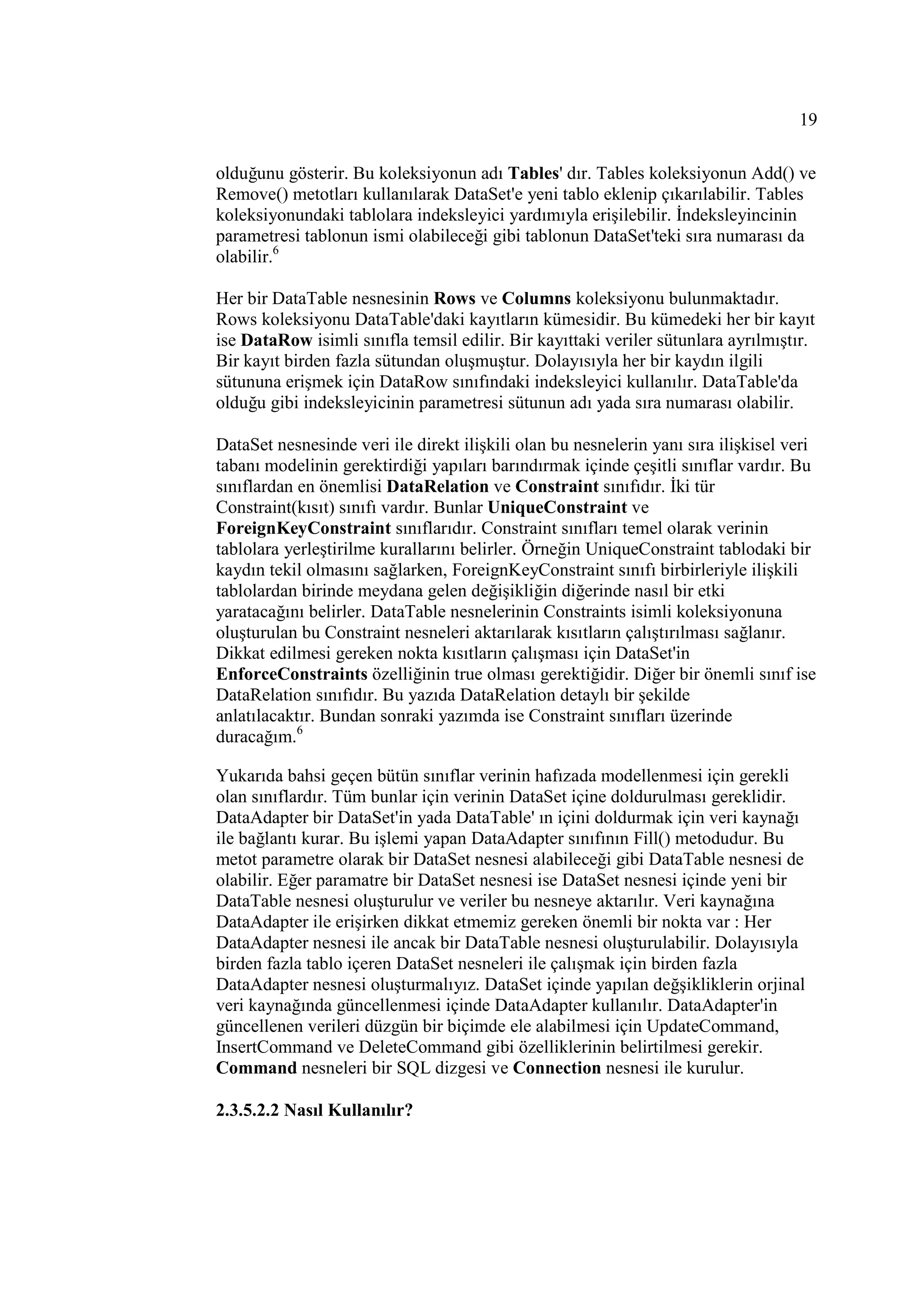 19

olduğunu gösterir. Bu koleksiyonun adı Tables' dır. Tables koleksiyonun Add() ve
Remove() metotları kullanılarak DataSet'e yeni tablo eklenip çıkarılabilir. Tables
koleksiyonundaki tablolara indeksleyici yardımıyla erişilebilir. Đndeksleyincinin
parametresi tablonun ismi olabileceği gibi tablonun DataSet'teki sıra numarası da
olabilir.6

Her bir DataTable nesnesinin Rows ve Columns koleksiyonu bulunmaktadır.
Rows koleksiyonu DataTable'daki kayıtların kümesidir. Bu kümedeki her bir kayıt
ise DataRow isimli sınıfla temsil edilir. Bir kayıttaki veriler sütunlara ayrılmıştır.
Bir kayıt birden fazla sütundan oluşmuştur. Dolayısıyla her bir kaydın ilgili
sütununa erişmek için DataRow sınıfındaki indeksleyici kullanılır. DataTable'da
olduğu gibi indeksleyicinin parametresi sütunun adı yada sıra numarası olabilir.

DataSet nesnesinde veri ile direkt ilişkili olan bu nesnelerin yanı sıra ilişkisel veri
tabanı modelinin gerektirdiği yapıları barındırmak içinde çeşitli sınıflar vardır. Bu
sınıflardan en önemlisi DataRelation ve Constraint sınıfıdır. Đki tür
Constraint(kısıt) sınıfı vardır. Bunlar UniqueConstraint ve
ForeignKeyConstraint sınıflarıdır. Constraint sınıfları temel olarak verinin
tablolara yerleştirilme kurallarını belirler. Örneğin UniqueConstraint tablodaki bir
kaydın tekil olmasını sağlarken, ForeignKeyConstraint sınıfı birbirleriyle ilişkili
tablolardan birinde meydana gelen değişikliğin diğerinde nasıl bir etki
yaratacağını belirler. DataTable nesnelerinin Constraints isimli koleksiyonuna
oluşturulan bu Constraint nesneleri aktarılarak kısıtların çalıştırılması sağlanır.
Dikkat edilmesi gereken nokta kısıtların çalışması için DataSet'in
EnforceConstraints özelliğinin true olması gerektiğidir. Diğer bir önemli sınıf ise
DataRelation sınıfıdır. Bu yazıda DataRelation detaylı bir şekilde
anlatılacaktır. Bundan sonraki yazımda ise Constraint sınıfları üzerinde
duracağım.6

Yukarıda bahsi geçen bütün sınıflar verinin hafızada modellenmesi için gerekli
olan sınıflardır. Tüm bunlar için verinin DataSet içine doldurulması gereklidir.
DataAdapter bir DataSet'in yada DataTable' ın içini doldurmak için veri kaynağı
ile bağlantı kurar. Bu işlemi yapan DataAdapter sınıfının Fill() metodudur. Bu
metot parametre olarak bir DataSet nesnesi alabileceği gibi DataTable nesnesi de
olabilir. Eğer paramatre bir DataSet nesnesi ise DataSet nesnesi içinde yeni bir
DataTable nesnesi oluşturulur ve veriler bu nesneye aktarılır. Veri kaynağına
DataAdapter ile erişirken dikkat etmemiz gereken önemli bir nokta var : Her
DataAdapter nesnesi ile ancak bir DataTable nesnesi oluşturulabilir. Dolayısıyla
birden fazla tablo içeren DataSet nesneleri ile çalışmak için birden fazla
DataAdapter nesnesi oluşturmalıyız. DataSet içinde yapılan değşikliklerin orjinal
veri kaynağında güncellenmesi içinde DataAdapter kullanılır. DataAdapter'in
güncellenen verileri düzgün bir biçimde ele alabilmesi için UpdateCommand,
InsertCommand ve DeleteCommand gibi özelliklerinin belirtilmesi gerekir.
Command nesneleri bir SQL dizgesi ve Connection nesnesi ile kurulur.

2.3.5.2.2 Nasıl Kullanılır?
 