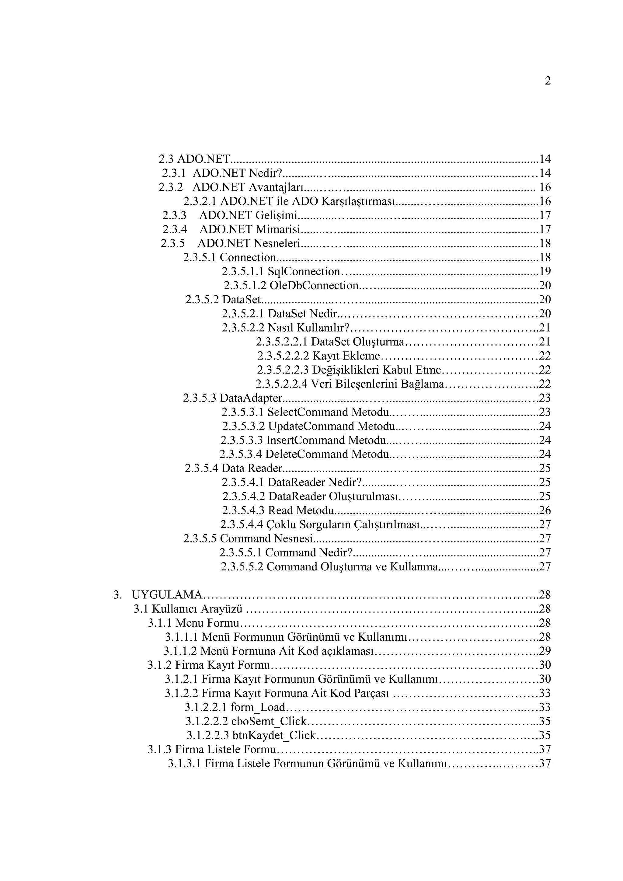 2




       2.3 ADO.NET.....................................................................................................14
        2.3.1 ADO.NET Nedir?............…................................................................…14
       2.3.2 ADO.NET Avantajları.....….….............................................................. 16
            2.3.2.1 ADO.NET ile ADO Karşılaştırması........……...............................16
        2.3.3 ADO.NET Gelişimi.............….............….............................................17
        2.3.4 ADO.NET Mimarisi........…..................................................................17
       2.3.5 ADO.NET Nesneleri.......……...............................................................18
            2.3.5.1 Connection...........……...................................................................18
                     2.3.5.1.1 SqlConnection….............................................................19
                      2.3.5.1.2 OleDbConnection..….....................................................20
             2.3.5.2 DataSet........................……...........................................................20
                     2.3.5.2.1 DataSet Nedir..…………………………………………20
                     2.3.5.2.2 Nasıl Kullanılır?………………………………………..21
                             2.3.5.2.2.1 DataSet Oluşturma……………………………21
                             2.3.5.2.2.2 Kayıt Ekleme…………………………………22
                             2.3.5.2.2.3 Değişiklikleri Kabul Etme……………………22
                             2.3.5.2.2.4 Veri Bileşenlerini Bağlama……………….…..22
            2.3.5.3 DataAdapter...........................……............................................….23
                     2.3.5.3.1 SelectCommand Metodu..…….......................................23
                     2.3.5.3.2 UpdateCommand Metodu...……....................................24
                     2.3.5.3.3 InsertCommand Metodu....……......................................24
                    2.3.5.3.4 DeleteCommand Metodu..…….......................................24
             2.3.5.4 Data Reader...................................…….........................................25
                     2.3.5.4.1 DataReader Nedir?...........…….......................................25
                     2.3.5.4.2 DataReader Oluşturulması.…….....................................25
                     2.3.5.4.3 Read Metodu...........................……................................26
                     2.3.5.4.4 Çoklu Sorguların Çalıştırılması..…….............................27
            2.3.5.5 Command Nesnesi...................................……...............................27
                    2.3.5.5.1 Command Nedir?...............……......................................27
                     2.3.5.5.2 Command Oluşturma ve Kullanma....…….....................27

3. UYGULAMA………………………………………………………………………..28
   3.1 Kullanıcı Arayüzü ……………………………………………………………....28
      3.1.1 Menu Formu………………………………………………………………..28
          3.1.1.1 Menü Formunun Görünümü ve Kullanımı……………………….…..28
         3.1.1.2 Menü Formuna Ait Kod açıklaması…………………………………..29
      3.1.2 Firma Kayıt Formu…………………………………………………………30
          3.1.2.1 Firma Kayıt Formunun Görünümü ve Kullanımı…………………….30
          3.1.2.2 Firma Kayıt Formuna Ait Kod Parçası ………………………………33
              3.1.2.2.1 form_Load…………………………………………………...…33
               3.1.2.2.2 cboSemt_Click…………………………………………….…...35
               3.1.2.2.3 btnKaydet_Click…………………………………………….…35
      3.1.3 Firma Listele Formu………………………………………………………..37
           3.1.3.1 Firma Listele Formunun Görünümü ve Kullanımı…………..………37
 