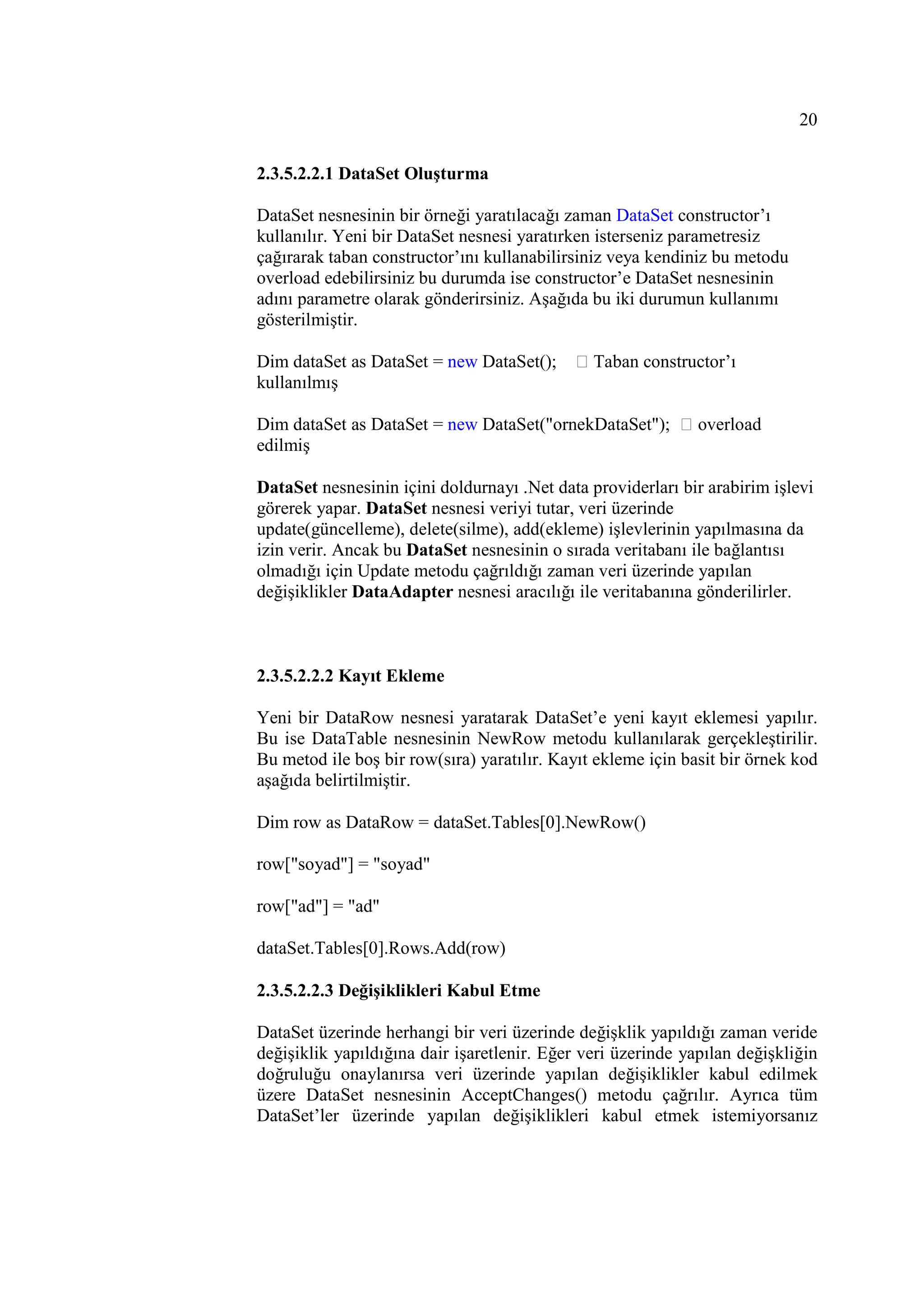 20

2.3.5.2.2.1 DataSet Oluşturma

DataSet nesnesinin bir örneği yaratılacağı zaman DataSet constructor’ı
kullanılır. Yeni bir DataSet nesnesi yaratırken isterseniz parametresiz
çağırarak taban constructor’ını kullanabilirsiniz veya kendiniz bu metodu
overload edebilirsiniz bu durumda ise constructor’e DataSet nesnesinin
adını parametre olarak gönderirsiniz. Aşağıda bu iki durumun kullanımı
gösterilmiştir.

Dim dataSet as DataSet = new DataSet();        Taban constructor’ı
kullanılmış

Dim dataSet as DataSet = new DataSet("ornekDataSet");         overload
edilmiş

DataSet nesnesinin içini doldurnayı .Net data providerları bir arabirim işlevi
görerek yapar. DataSet nesnesi veriyi tutar, veri üzerinde
update(güncelleme), delete(silme), add(ekleme) işlevlerinin yapılmasına da
izin verir. Ancak bu DataSet nesnesinin o sırada veritabanı ile bağlantısı
olmadığı için Update metodu çağrıldığı zaman veri üzerinde yapılan
değişiklikler DataAdapter nesnesi aracılığı ile veritabanına gönderilirler.



2.3.5.2.2.2 Kayıt Ekleme

Yeni bir DataRow nesnesi yaratarak DataSet’e yeni kayıt eklemesi yapılır.
Bu ise DataTable nesnesinin NewRow metodu kullanılarak gerçekleştirilir.
Bu metod ile boş bir row(sıra) yaratılır. Kayıt ekleme için basit bir örnek kod
aşağıda belirtilmiştir.

Dim row as DataRow = dataSet.Tables[0].NewRow()

row["soyad"] = "soyad"

row["ad"] = "ad"

dataSet.Tables[0].Rows.Add(row)

2.3.5.2.2.3 Değişiklikleri Kabul Etme

DataSet üzerinde herhangi bir veri üzerinde değişklik yapıldığı zaman veride
değişiklik yapıldığına dair işaretlenir. Eğer veri üzerinde yapılan değişkliğin
doğruluğu onaylanırsa veri üzerinde yapılan değişiklikler kabul edilmek
üzere DataSet nesnesinin AcceptChanges() metodu çağrılır. Ayrıca tüm
DataSet’ler üzerinde yapılan değişiklikleri kabul etmek istemiyorsanız
 