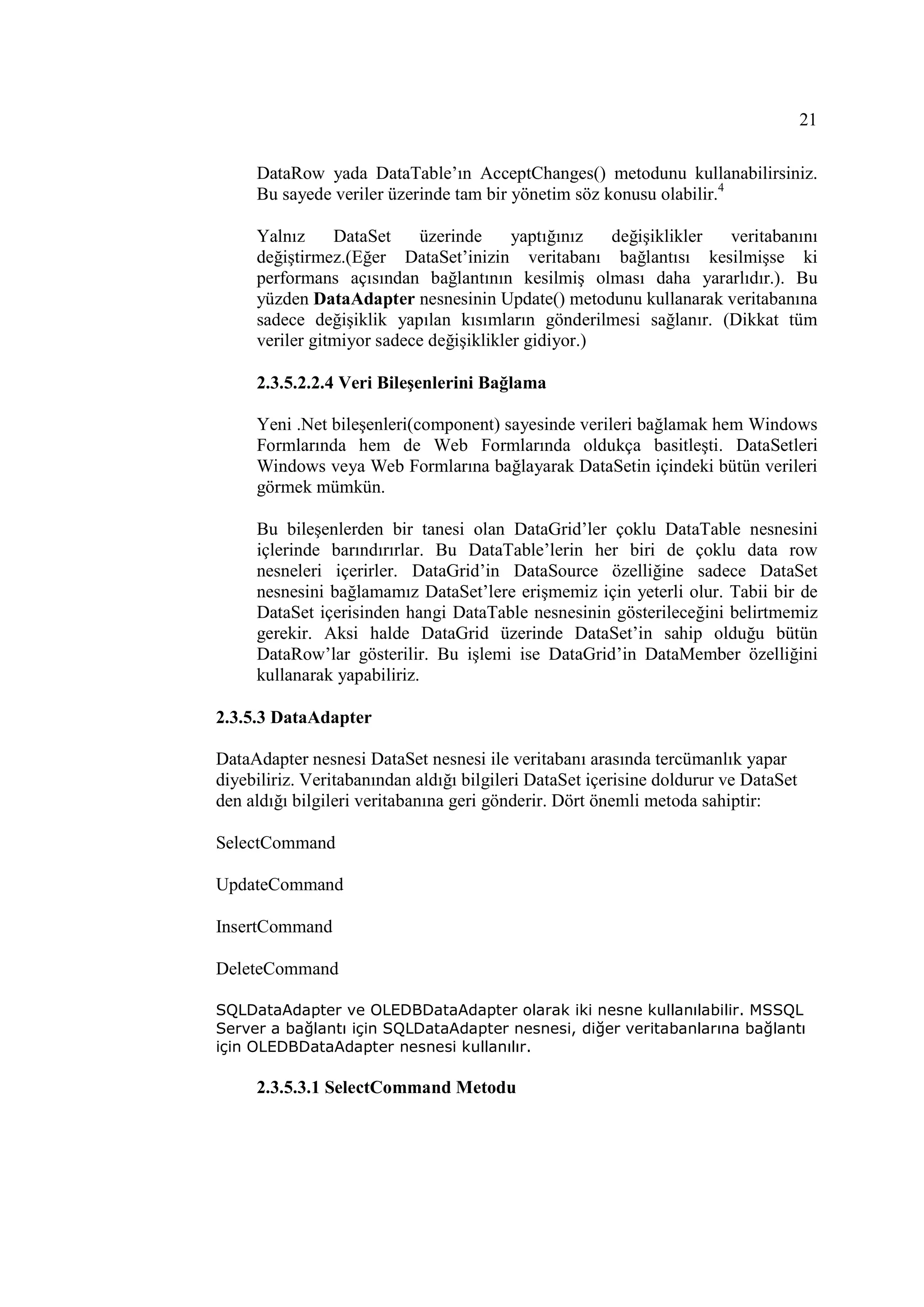 21

     DataRow yada DataTable’ın AcceptChanges() metodunu kullanabilirsiniz.
     Bu sayede veriler üzerinde tam bir yönetim söz konusu olabilir.4

     Yalnız     DataSet    üzerinde      yaptığınız  değişiklikler veritabanını
     değiştirmez.(Eğer DataSet’inizin veritabanı bağlantısı kesilmişse ki
     performans açısından bağlantının kesilmiş olması daha yararlıdır.). Bu
     yüzden DataAdapter nesnesinin Update() metodunu kullanarak veritabanına
     sadece değişiklik yapılan kısımların gönderilmesi sağlanır. (Dikkat tüm
     veriler gitmiyor sadece değişiklikler gidiyor.)

     2.3.5.2.2.4 Veri Bileşenlerini Bağlama

     Yeni .Net bileşenleri(component) sayesinde verileri bağlamak hem Windows
     Formlarında hem de Web Formlarında oldukça basitleşti. DataSetleri
     Windows veya Web Formlarına bağlayarak DataSetin içindeki bütün verileri
     görmek mümkün.

     Bu bileşenlerden bir tanesi olan DataGrid’ler çoklu DataTable nesnesini
     içlerinde barındırırlar. Bu DataTable’lerin her biri de çoklu data row
     nesneleri içerirler. DataGrid’in DataSource özelliğine sadece DataSet
     nesnesini bağlamamız DataSet’lere erişmemiz için yeterli olur. Tabii bir de
     DataSet içerisinden hangi DataTable nesnesinin gösterileceğini belirtmemiz
     gerekir. Aksi halde DataGrid üzerinde DataSet’in sahip olduğu bütün
     DataRow’lar gösterilir. Bu işlemi ise DataGrid’in DataMember özelliğini
     kullanarak yapabiliriz.

2.3.5.3 DataAdapter

DataAdapter nesnesi DataSet nesnesi ile veritabanı arasında tercümanlık yapar
diyebiliriz. Veritabanından aldığı bilgileri DataSet içerisine doldurur ve DataSet
den aldığı bilgileri veritabanına geri gönderir. Dört önemli metoda sahiptir:

SelectCommand

UpdateCommand

InsertCommand

DeleteCommand

SQLDataAdapter ve OLEDBDataAdapter olarak iki nesne kullanılabilir. MSSQL
Server a bağlantı için SQLDataAdapter nesnesi, diğer veritabanlarına bağlantı
için OLEDBDataAdapter nesnesi kullanılır.

     2.3.5.3.1 SelectCommand Metodu
 