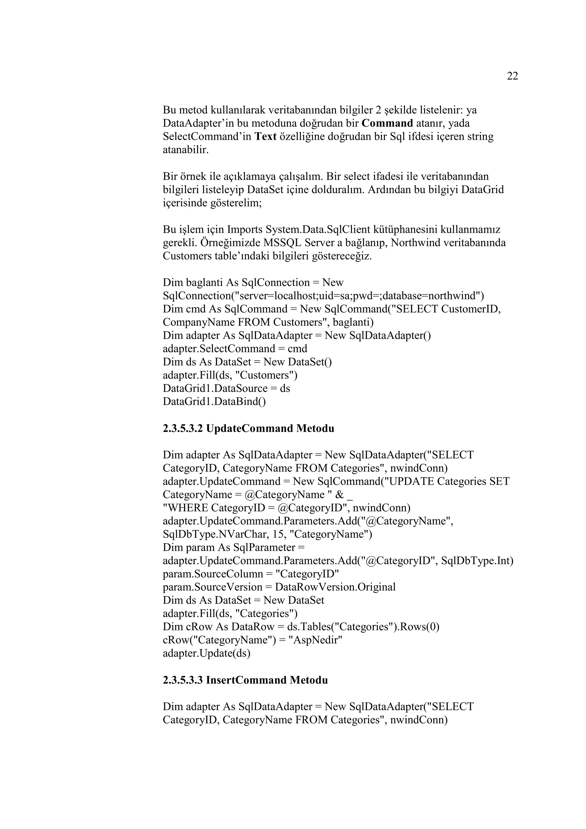 22

Bu metod kullanılarak veritabanından bilgiler 2 şekilde listelenir: ya
DataAdapter’in bu metoduna doğrudan bir Command atanır, yada
SelectCommand’in Text özelliğine doğrudan bir Sql ifdesi içeren string
atanabilir.

Bir örnek ile açıklamaya çalışalım. Bir select ifadesi ile veritabanından
bilgileri listeleyip DataSet içine dolduralım. Ardından bu bilgiyi DataGrid
içerisinde gösterelim;

Bu işlem için Imports System.Data.SqlClient kütüphanesini kullanmamız
gerekli. Örneğimizde MSSQL Server a bağlanıp, Northwind veritabanında
Customers table’ındaki bilgileri göstereceğiz.

Dim baglanti As SqlConnection = New
SqlConnection("server=localhost;uid=sa;pwd=;database=northwind")
Dim cmd As SqlCommand = New SqlCommand("SELECT CustomerID,
CompanyName FROM Customers", baglanti)
Dim adapter As SqlDataAdapter = New SqlDataAdapter()
adapter.SelectCommand = cmd
Dim ds As DataSet = New DataSet()
adapter.Fill(ds, "Customers")
DataGrid1.DataSource = ds
DataGrid1.DataBind()

2.3.5.3.2 UpdateCommand Metodu

Dim adapter As SqlDataAdapter = New SqlDataAdapter("SELECT
CategoryID, CategoryName FROM Categories", nwindConn)
adapter.UpdateCommand = New SqlCommand("UPDATE Categories SET
CategoryName = @CategoryName " & _
"WHERE CategoryID = @CategoryID", nwindConn)
adapter.UpdateCommand.Parameters.Add("@CategoryName",
SqlDbType.NVarChar, 15, "CategoryName")
Dim param As SqlParameter =
adapter.UpdateCommand.Parameters.Add("@CategoryID", SqlDbType.Int)
param.SourceColumn = "CategoryID"
param.SourceVersion = DataRowVersion.Original
Dim ds As DataSet = New DataSet
adapter.Fill(ds, "Categories")
Dim cRow As DataRow = ds.Tables("Categories").Rows(0)
cRow("CategoryName") = "AspNedir"
adapter.Update(ds)

2.3.5.3.3 InsertCommand Metodu

Dim adapter As SqlDataAdapter = New SqlDataAdapter("SELECT
CategoryID, CategoryName FROM Categories", nwindConn)
 
