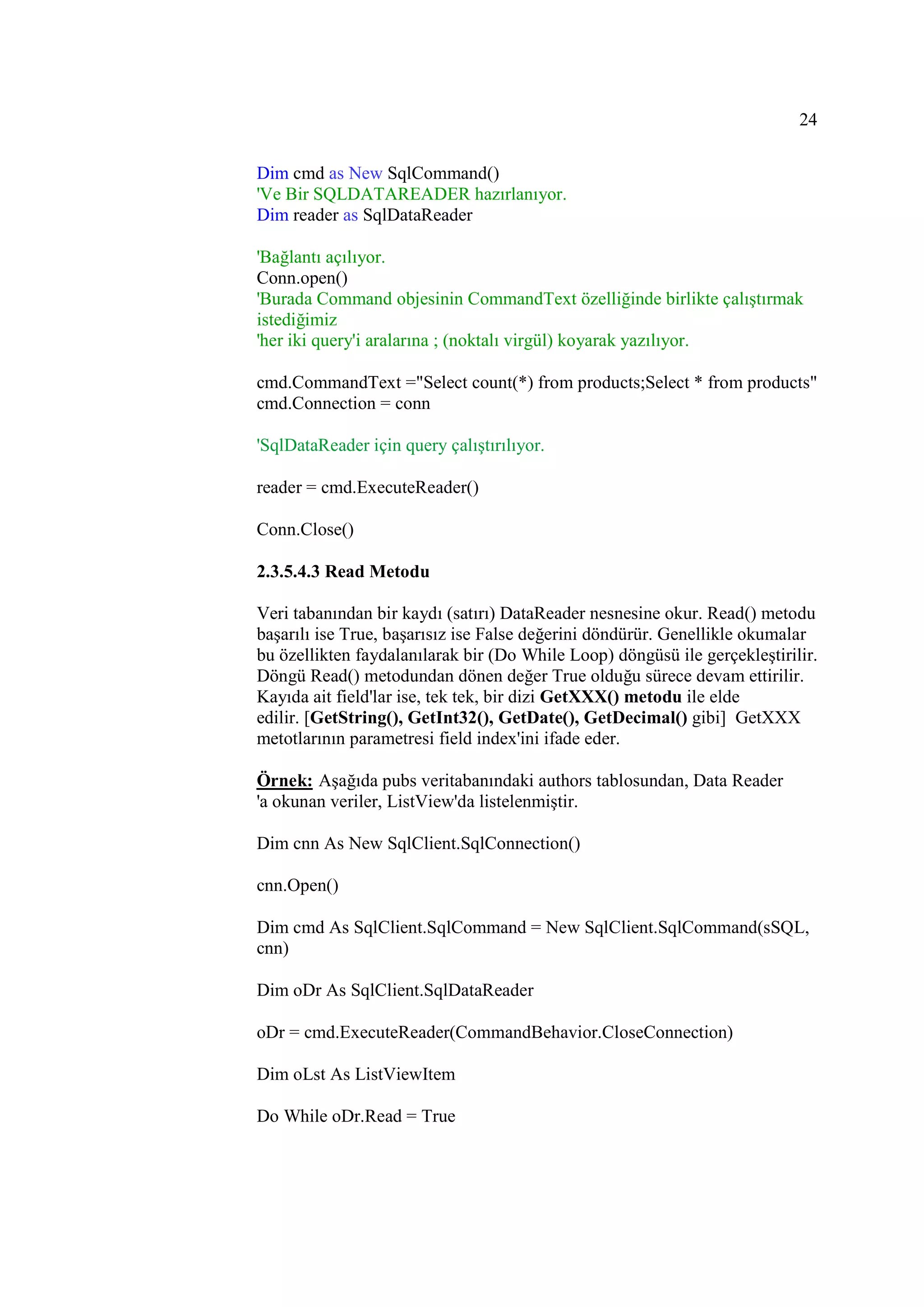 24

Dim cmd as New SqlCommand()
'Ve Bir SQLDATAREADER hazırlanıyor.
Dim reader as SqlDataReader

'Bağlantı açılıyor.
Conn.open()
'Burada Command objesinin CommandText özelliğinde birlikte çalıştırmak
istediğimiz
'her iki query'i aralarına ; (noktalı virgül) koyarak yazılıyor.

cmd.CommandText ="Select count(*) from products;Select * from products"
cmd.Connection = conn

'SqlDataReader için query çalıştırılıyor.

reader = cmd.ExecuteReader()

Conn.Close()

2.3.5.4.3 Read Metodu

Veri tabanından bir kaydı (satırı) DataReader nesnesine okur. Read() metodu
başarılı ise True, başarısız ise False değerini döndürür. Genellikle okumalar
bu özellikten faydalanılarak bir (Do While Loop) döngüsü ile gerçekleştirilir.
Döngü Read() metodundan dönen değer True olduğu sürece devam ettirilir.
Kayıda ait field'lar ise, tek tek, bir dizi GetXXX() metodu ile elde
edilir. [GetString(), GetInt32(), GetDate(), GetDecimal() gibi] GetXXX
metotlarının parametresi field index'ini ifade eder.

Örnek: Aşağıda pubs veritabanındaki authors tablosundan, Data Reader
'a okunan veriler, ListView'da listelenmiştir.

Dim cnn As New SqlClient.SqlConnection()

cnn.Open()

Dim cmd As SqlClient.SqlCommand = New SqlClient.SqlCommand(sSQL,
cnn)

Dim oDr As SqlClient.SqlDataReader

oDr = cmd.ExecuteReader(CommandBehavior.CloseConnection)

Dim oLst As ListViewItem

Do While oDr.Read = True
 