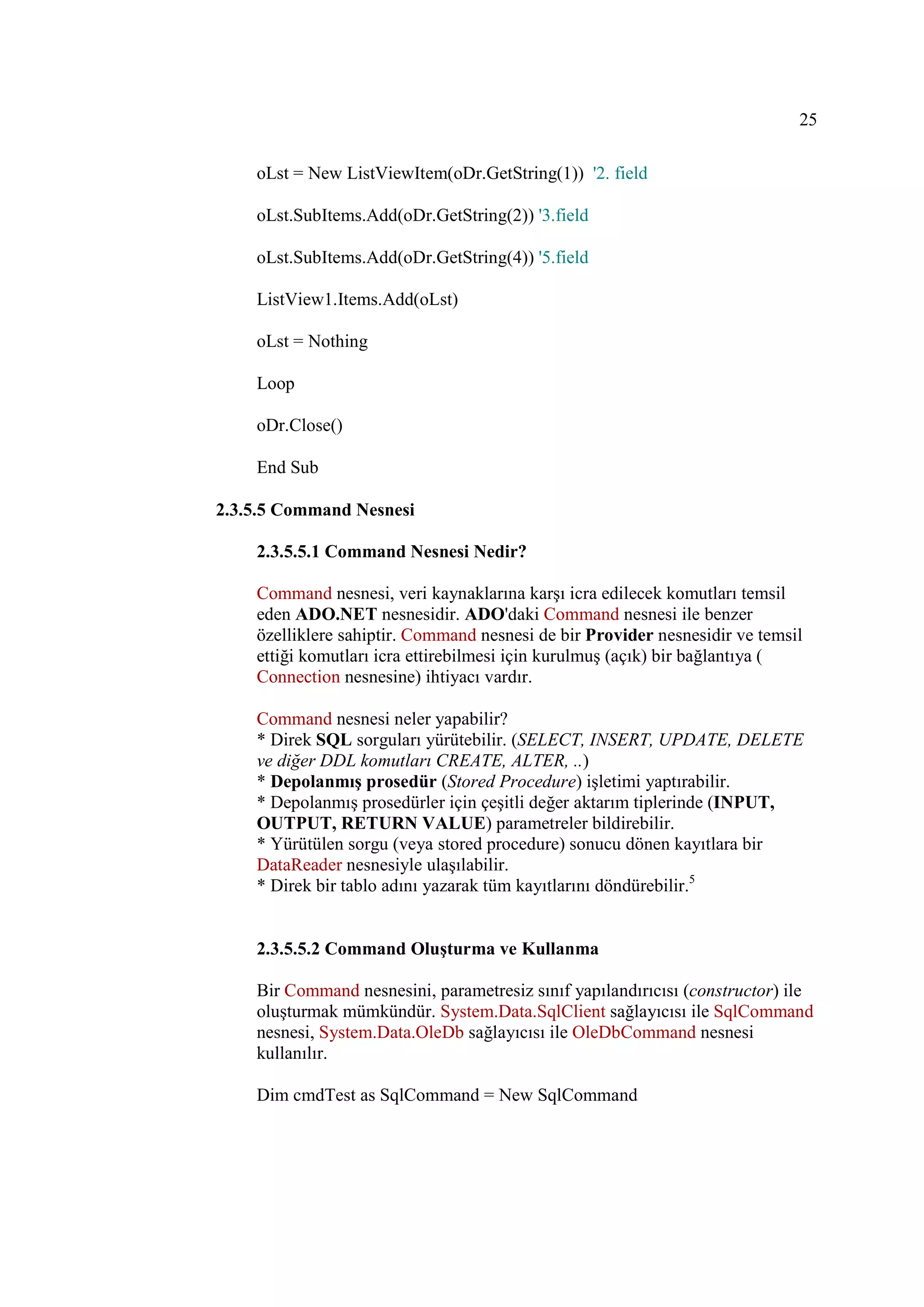 25

    oLst = New ListViewItem(oDr.GetString(1)) '2. field

    oLst.SubItems.Add(oDr.GetString(2)) '3.field

    oLst.SubItems.Add(oDr.GetString(4)) '5.field

    ListView1.Items.Add(oLst)

    oLst = Nothing

    Loop

    oDr.Close()

    End Sub

2.3.5.5 Command Nesnesi

    2.3.5.5.1 Command Nesnesi Nedir?

    Command nesnesi, veri kaynaklarına karşı icra edilecek komutları temsil
    eden ADO.NET nesnesidir. ADO'daki Command nesnesi ile benzer
    özelliklere sahiptir. Command nesnesi de bir Provider nesnesidir ve temsil
    ettiği komutları icra ettirebilmesi için kurulmuş (açık) bir bağlantıya (
    Connection nesnesine) ihtiyacı vardır.

    Command nesnesi neler yapabilir?
    * Direk SQL sorguları yürütebilir. (SELECT, INSERT, UPDATE, DELETE
    ve diğer DDL komutları CREATE, ALTER, ..)
    * Depolanmış prosedür (Stored Procedure) işletimi yaptırabilir.
    * Depolanmış prosedürler için çeşitli değer aktarım tiplerinde (INPUT,
    OUTPUT, RETURN VALUE) parametreler bildirebilir.
    * Yürütülen sorgu (veya stored procedure) sonucu dönen kayıtlara bir
    DataReader nesnesiyle ulaşılabilir.
    * Direk bir tablo adını yazarak tüm kayıtlarını döndürebilir.5


    2.3.5.5.2 Command Oluşturma ve Kullanma

    Bir Command nesnesini, parametresiz sınıf yapılandırıcısı (constructor) ile
    oluşturmak mümkündür. System.Data.SqlClient sağlayıcısı ile SqlCommand
    nesnesi, System.Data.OleDb sağlayıcısı ile OleDbCommand nesnesi
    kullanılır.

    Dim cmdTest as SqlCommand = New SqlCommand
 