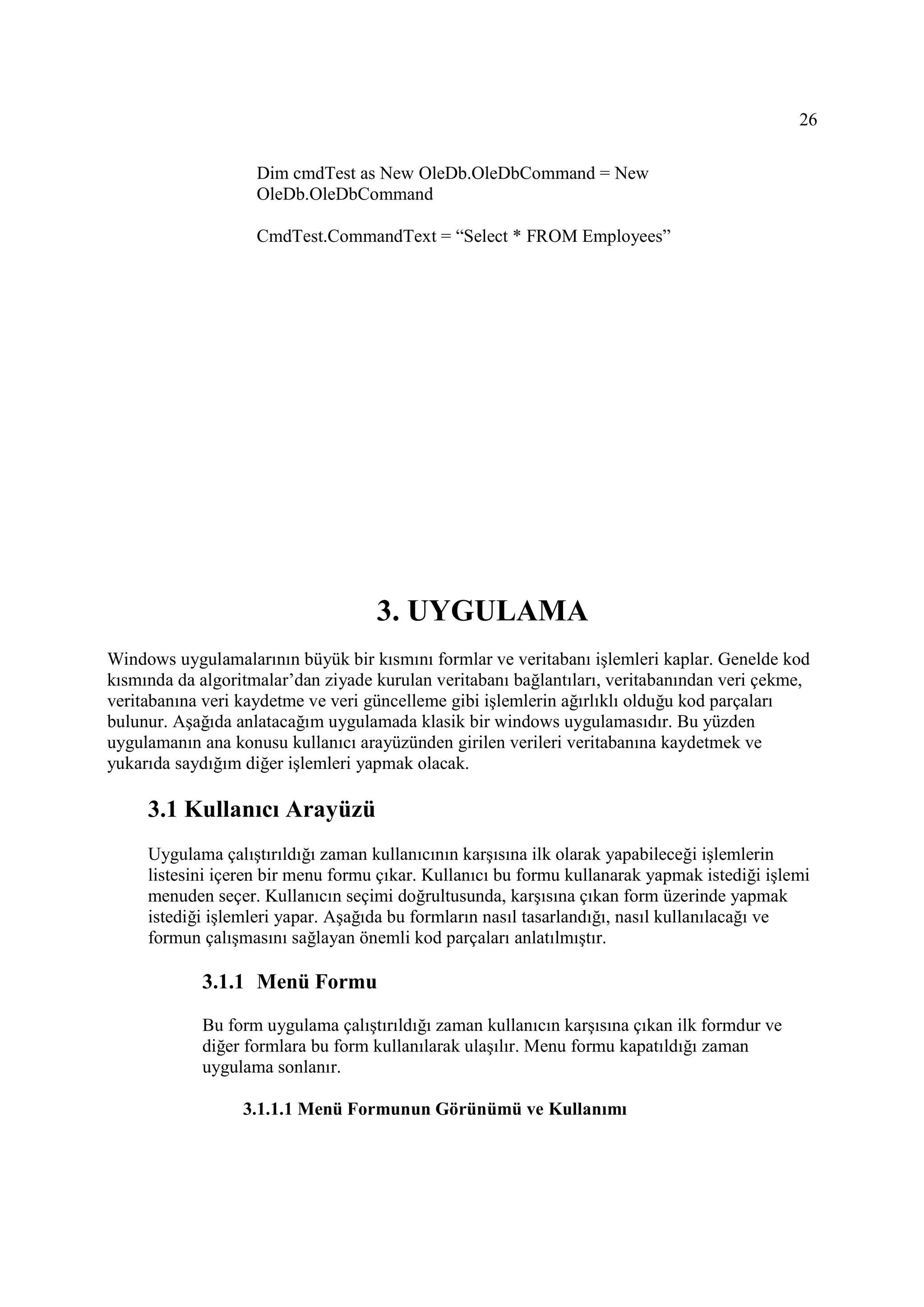 26

                    Dim cmdTest as New OleDb.OleDbCommand = New
                    OleDb.OleDbCommand

                    CmdTest.CommandText = “Select * FROM Employees”




                                    3. UYGULAMA
Windows uygulamalarının büyük bir kısmını formlar ve veritabanı işlemleri kaplar. Genelde kod
kısmında da algoritmalar’dan ziyade kurulan veritabanı bağlantıları, veritabanından veri çekme,
veritabanına veri kaydetme ve veri güncelleme gibi işlemlerin ağırlıklı olduğu kod parçaları
bulunur. Aşağıda anlatacağım uygulamada klasik bir windows uygulamasıdır. Bu yüzden
uygulamanın ana konusu kullanıcı arayüzünden girilen verileri veritabanına kaydetmek ve
yukarıda saydığım diğer işlemleri yapmak olacak.

     3.1 Kullanıcı Arayüzü
     Uygulama çalıştırıldığı zaman kullanıcının karşısına ilk olarak yapabileceği işlemlerin
     listesini içeren bir menu formu çıkar. Kullanıcı bu formu kullanarak yapmak istediği işlemi
     menuden seçer. Kullanıcın seçimi doğrultusunda, karşısına çıkan form üzerinde yapmak
     istediği işlemleri yapar. Aşağıda bu formların nasıl tasarlandığı, nasıl kullanılacağı ve
     formun çalışmasını sağlayan önemli kod parçaları anlatılmıştır.

            3.1.1 Menü Formu

            Bu form uygulama çalıştırıldığı zaman kullanıcın karşısına çıkan ilk formdur ve
            diğer formlara bu form kullanılarak ulaşılır. Menu formu kapatıldığı zaman
            uygulama sonlanır.

                  3.1.1.1 Menü Formunun Görünümü ve Kullanımı
 