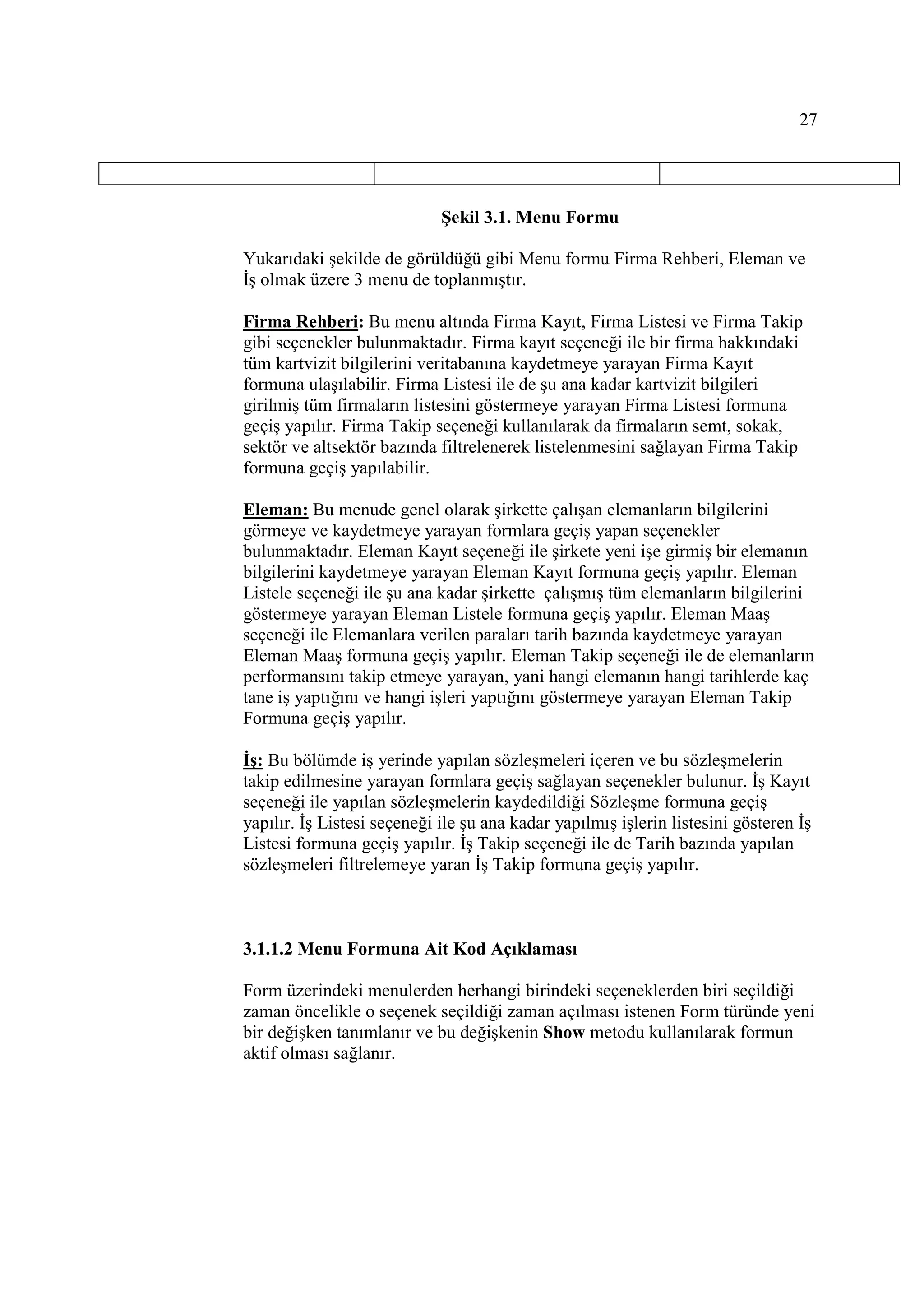 27




                             Şekil 3.1. Menu Formu

Yukarıdaki şekilde de görüldüğü gibi Menu formu Firma Rehberi, Eleman ve
Đş olmak üzere 3 menu de toplanmıştır.

Firma Rehberi: Bu menu altında Firma Kayıt, Firma Listesi ve Firma Takip
gibi seçenekler bulunmaktadır. Firma kayıt seçeneği ile bir firma hakkındaki
tüm kartvizit bilgilerini veritabanına kaydetmeye yarayan Firma Kayıt
formuna ulaşılabilir. Firma Listesi ile de şu ana kadar kartvizit bilgileri
girilmiş tüm firmaların listesini göstermeye yarayan Firma Listesi formuna
geçiş yapılır. Firma Takip seçeneği kullanılarak da firmaların semt, sokak,
sektör ve altsektör bazında filtrelenerek listelenmesini sağlayan Firma Takip
formuna geçiş yapılabilir.

Eleman: Bu menude genel olarak şirkette çalışan elemanların bilgilerini
görmeye ve kaydetmeye yarayan formlara geçiş yapan seçenekler
bulunmaktadır. Eleman Kayıt seçeneği ile şirkete yeni işe girmiş bir elemanın
bilgilerini kaydetmeye yarayan Eleman Kayıt formuna geçiş yapılır. Eleman
Listele seçeneği ile şu ana kadar şirkette çalışmış tüm elemanların bilgilerini
göstermeye yarayan Eleman Listele formuna geçiş yapılır. Eleman Maaş
seçeneği ile Elemanlara verilen paraları tarih bazında kaydetmeye yarayan
Eleman Maaş formuna geçiş yapılır. Eleman Takip seçeneği ile de elemanların
performansını takip etmeye yarayan, yani hangi elemanın hangi tarihlerde kaç
tane iş yaptığını ve hangi işleri yaptığını göstermeye yarayan Eleman Takip
Formuna geçiş yapılır.

Đş: Bu bölümde iş yerinde yapılan sözleşmeleri içeren ve bu sözleşmelerin
takip edilmesine yarayan formlara geçiş sağlayan seçenekler bulunur. Đş Kayıt
seçeneği ile yapılan sözleşmelerin kaydedildiği Sözleşme formuna geçiş
yapılır. Đş Listesi seçeneği ile şu ana kadar yapılmış işlerin listesini gösteren Đş
Listesi formuna geçiş yapılır. Đş Takip seçeneği ile de Tarih bazında yapılan
sözleşmeleri filtrelemeye yaran Đş Takip formuna geçiş yapılır.



3.1.1.2 Menu Formuna Ait Kod Açıklaması

Form üzerindeki menulerden herhangi birindeki seçeneklerden biri seçildiği
zaman öncelikle o seçenek seçildiği zaman açılması istenen Form türünde yeni
bir değişken tanımlanır ve bu değişkenin Show metodu kullanılarak formun
aktif olması sağlanır.
 