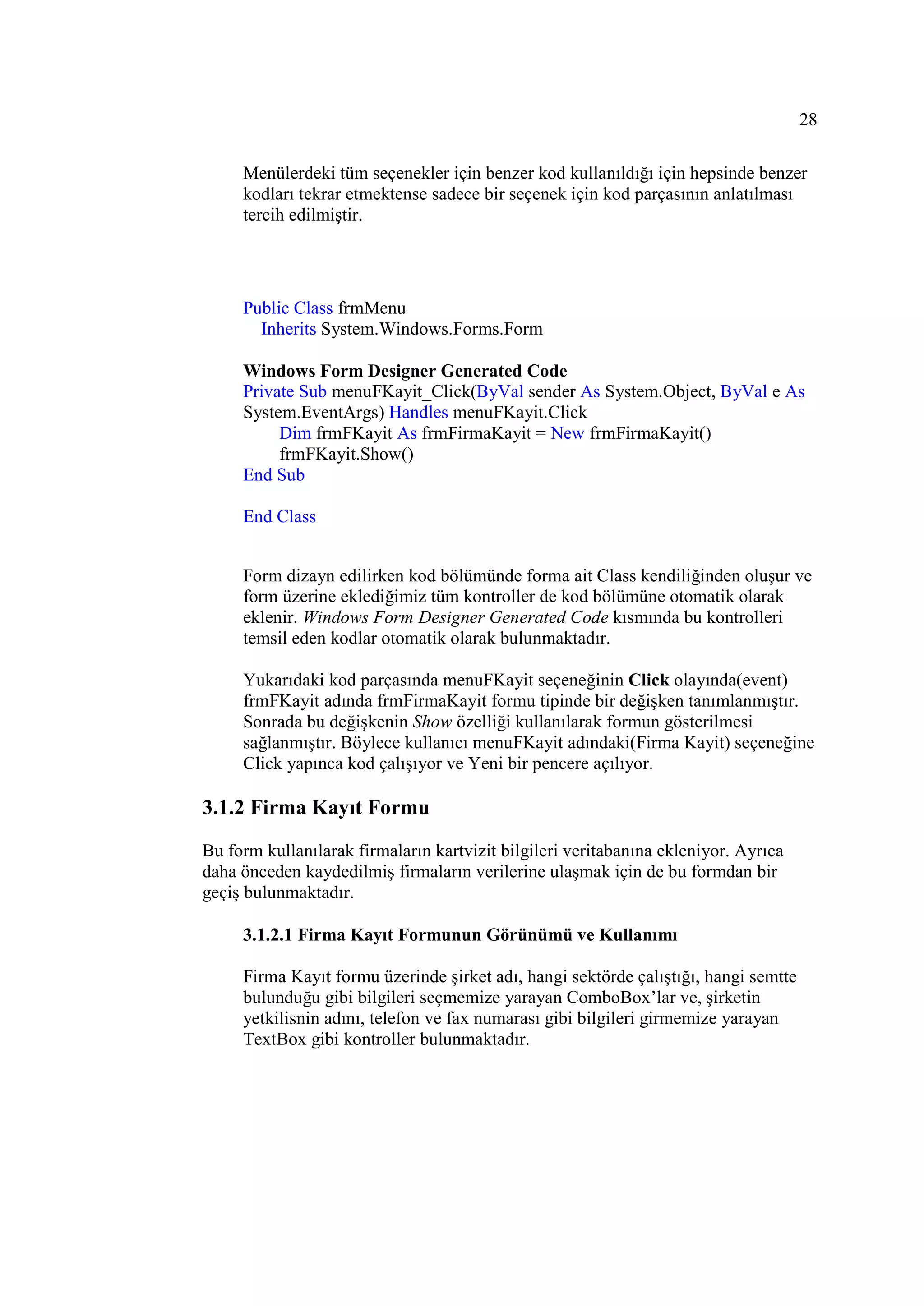 28

     Menülerdeki tüm seçenekler için benzer kod kullanıldığı için hepsinde benzer
     kodları tekrar etmektense sadece bir seçenek için kod parçasının anlatılması
     tercih edilmiştir.




     Public Class frmMenu
       Inherits System.Windows.Forms.Form

     Windows Form Designer Generated Code
     Private Sub menuFKayit_Click(ByVal sender As System.Object, ByVal e As
     System.EventArgs) Handles menuFKayit.Click
          Dim frmFKayit As frmFirmaKayit = New frmFirmaKayit()
          frmFKayit.Show()
     End Sub

     End Class


     Form dizayn edilirken kod bölümünde forma ait Class kendiliğinden oluşur ve
     form üzerine eklediğimiz tüm kontroller de kod bölümüne otomatik olarak
     eklenir. Windows Form Designer Generated Code kısmında bu kontrolleri
     temsil eden kodlar otomatik olarak bulunmaktadır.

     Yukarıdaki kod parçasında menuFKayit seçeneğinin Click olayında(event)
     frmFKayit adında frmFirmaKayit formu tipinde bir değişken tanımlanmıştır.
     Sonrada bu değişkenin Show özelliği kullanılarak formun gösterilmesi
     sağlanmıştır. Böylece kullanıcı menuFKayit adındaki(Firma Kayit) seçeneğine
     Click yapınca kod çalışıyor ve Yeni bir pencere açılıyor.

3.1.2 Firma Kayıt Formu
Bu form kullanılarak firmaların kartvizit bilgileri veritabanına ekleniyor. Ayrıca
daha önceden kaydedilmiş firmaların verilerine ulaşmak için de bu formdan bir
geçiş bulunmaktadır.

     3.1.2.1 Firma Kayıt Formunun Görünümü ve Kullanımı

     Firma Kayıt formu üzerinde şirket adı, hangi sektörde çalıştığı, hangi semtte
     bulunduğu gibi bilgileri seçmemize yarayan ComboBox’lar ve, şirketin
     yetkilisnin adını, telefon ve fax numarası gibi bilgileri girmemize yarayan
     TextBox gibi kontroller bulunmaktadır.
 