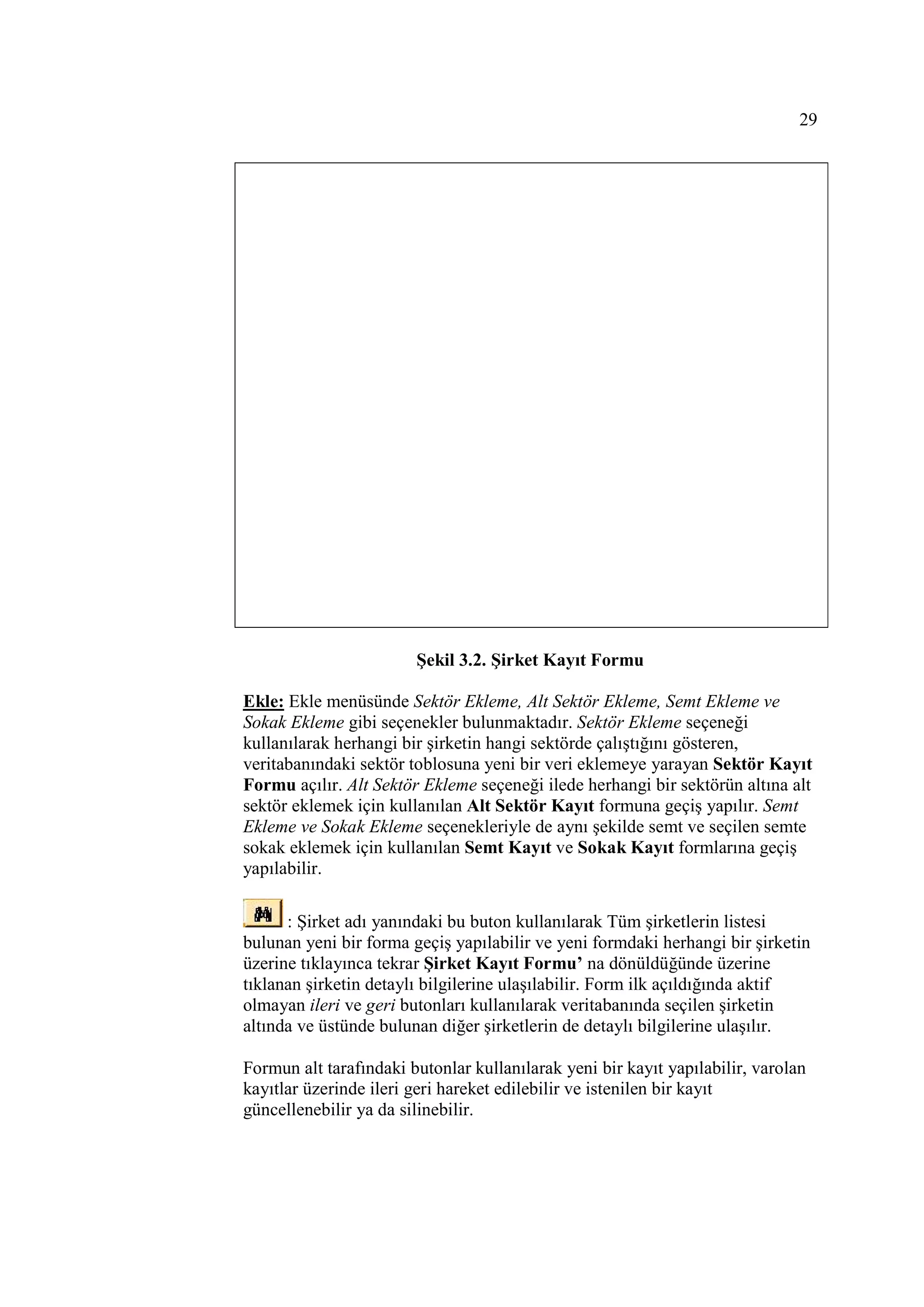 29




                        Şekil 3.2. Şirket Kayıt Formu

Ekle: Ekle menüsünde Sektör Ekleme, Alt Sektör Ekleme, Semt Ekleme ve
Sokak Ekleme gibi seçenekler bulunmaktadır. Sektör Ekleme seçeneği
kullanılarak herhangi bir şirketin hangi sektörde çalıştığını gösteren,
veritabanındaki sektör toblosuna yeni bir veri eklemeye yarayan Sektör Kayıt
Formu açılır. Alt Sektör Ekleme seçeneği ilede herhangi bir sektörün altına alt
sektör eklemek için kullanılan Alt Sektör Kayıt formuna geçiş yapılır. Semt
Ekleme ve Sokak Ekleme seçenekleriyle de aynı şekilde semt ve seçilen semte
sokak eklemek için kullanılan Semt Kayıt ve Sokak Kayıt formlarına geçiş
yapılabilir.

      : Şirket adı yanındaki bu buton kullanılarak Tüm şirketlerin listesi
bulunan yeni bir forma geçiş yapılabilir ve yeni formdaki herhangi bir şirketin
üzerine tıklayınca tekrar Şirket Kayıt Formu’ na dönüldüğünde üzerine
tıklanan şirketin detaylı bilgilerine ulaşılabilir. Form ilk açıldığında aktif
olmayan ileri ve geri butonları kullanılarak veritabanında seçilen şirketin
altında ve üstünde bulunan diğer şirketlerin de detaylı bilgilerine ulaşılır.

Formun alt tarafındaki butonlar kullanılarak yeni bir kayıt yapılabilir, varolan
kayıtlar üzerinde ileri geri hareket edilebilir ve istenilen bir kayıt
güncellenebilir ya da silinebilir.
 