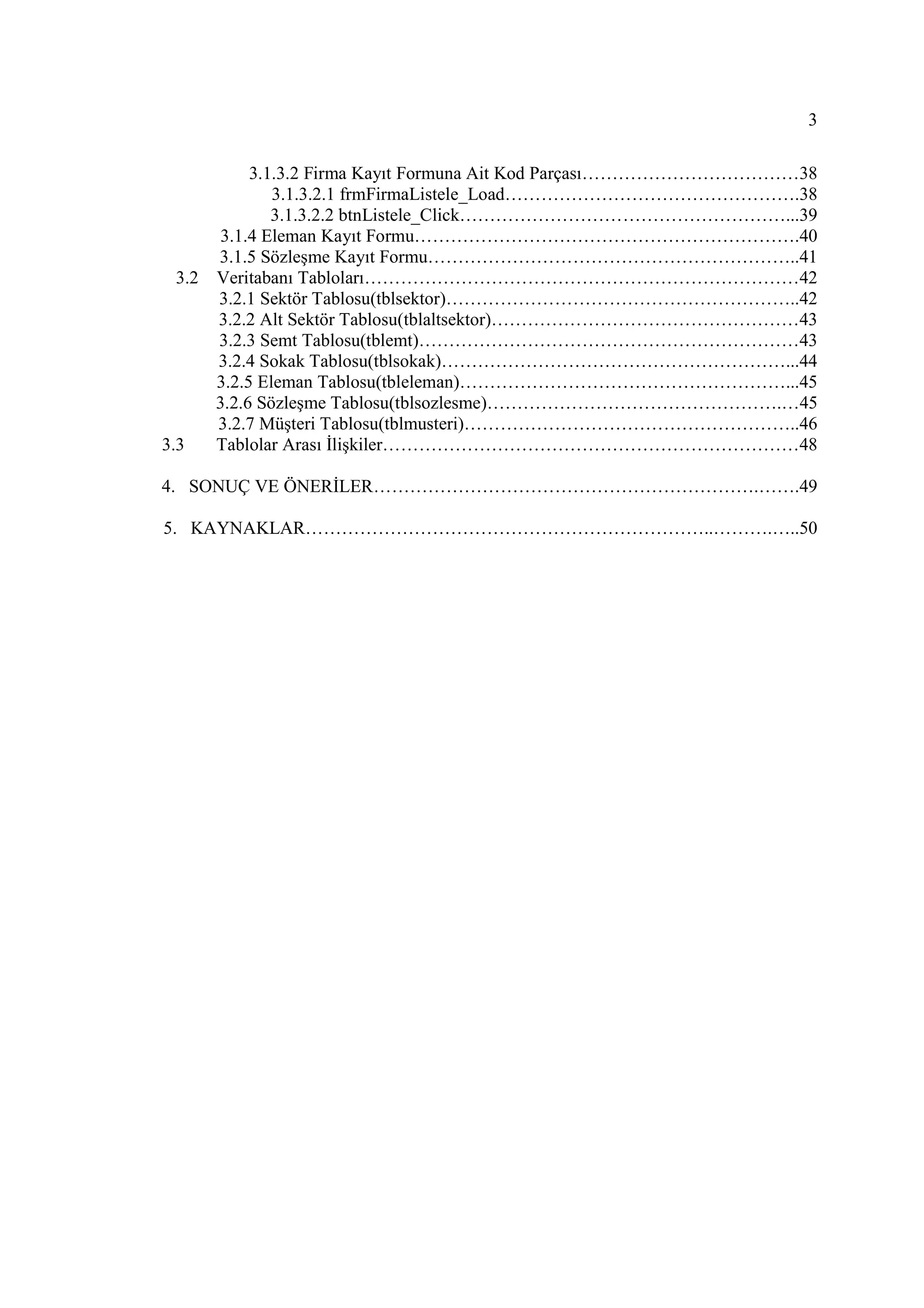 3

           3.1.3.2 Firma Kayıt Formuna Ait Kod Parçası………………………………38
              3.1.3.2.1 frmFirmaListele_Load………………………………………….38
              3.1.3.2.2 btnListele_Click………………………………………………...39
       3.1.4 Eleman Kayıt Formu……………………………………………………….40
      3.1.5 Sözleşme Kayıt Formu……………………………………………………..41
  3.2 Veritabanı Tabloları………………………………………………………………42
      3.2.1 Sektör Tablosu(tblsektor)…………………………………………………..42
      3.2.2 Alt Sektör Tablosu(tblaltsektor)……………………………………………43
      3.2.3 Semt Tablosu(tblemt)………………………………………………………43
      3.2.4 Sokak Tablosu(tblsokak)…………………………………………………...44
      3.2.5 Eleman Tablosu(tbleleman)………………………………………………...45
      3.2.6 Sözleşme Tablosu(tblsozlesme)………………………………………….…45
      3.2.7 Müşteri Tablosu(tblmusteri)………………………………………………..46
3.3   Tablolar Arası Đlişkiler……………………………………………………………48

4. SONUÇ VE ÖNERĐLER……………………………………………………….…….49

5. KAYNAKLAR…………………………………………………………..……….…..50
 