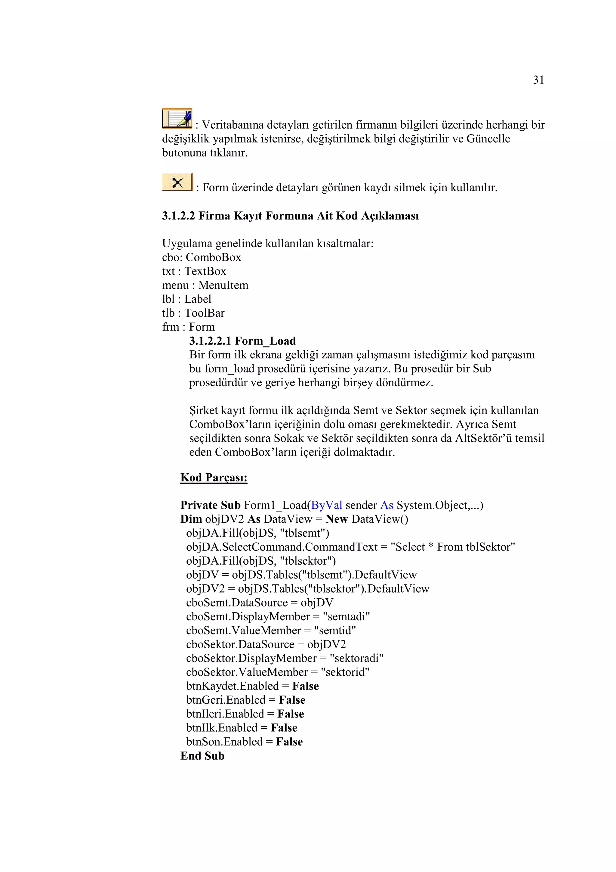 31


       : Veritabanına detayları getirilen firmanın bilgileri üzerinde herhangi bir
değişiklik yapılmak istenirse, değiştirilmek bilgi değiştirilir ve Güncelle
butonuna tıklanır.

       : Form üzerinde detayları görünen kaydı silmek için kullanılır.

3.1.2.2 Firma Kayıt Formuna Ait Kod Açıklaması

Uygulama genelinde kullanılan kısaltmalar:
cbo: ComboBox
txt : TextBox
menu : MenuItem
lbl : Label
tlb : ToolBar
frm : Form
       3.1.2.2.1 Form_Load
       Bir form ilk ekrana geldiği zaman çalışmasını istediğimiz kod parçasını
       bu form_load prosedürü içerisine yazarız. Bu prosedür bir Sub
       prosedürdür ve geriye herhangi birşey döndürmez.

     Şirket kayıt formu ilk açıldığında Semt ve Sektor seçmek için kullanılan
     ComboBox’ların içeriğinin dolu oması gerekmektedir. Ayrıca Semt
     seçildikten sonra Sokak ve Sektör seçildikten sonra da AltSektör’ü temsil
     eden ComboBox’ların içeriği dolmaktadır.

   Kod Parçası:

   Private Sub Form1_Load(ByVal sender As System.Object,...)
   Dim objDV2 As DataView = New DataView()
    objDA.Fill(objDS, "tblsemt")
    objDA.SelectCommand.CommandText = "Select * From tblSektor"
    objDA.Fill(objDS, "tblsektor")
    objDV = objDS.Tables("tblsemt").DefaultView
    objDV2 = objDS.Tables("tblsektor").DefaultView
    cboSemt.DataSource = objDV
    cboSemt.DisplayMember = "semtadi"
    cboSemt.ValueMember = "semtid"
    cboSektor.DataSource = objDV2
    cboSektor.DisplayMember = "sektoradi"
    cboSektor.ValueMember = "sektorid"
    btnKaydet.Enabled = False
    btnGeri.Enabled = False
    btnIleri.Enabled = False
    btnIlk.Enabled = False
    btnSon.Enabled = False
   End Sub
 