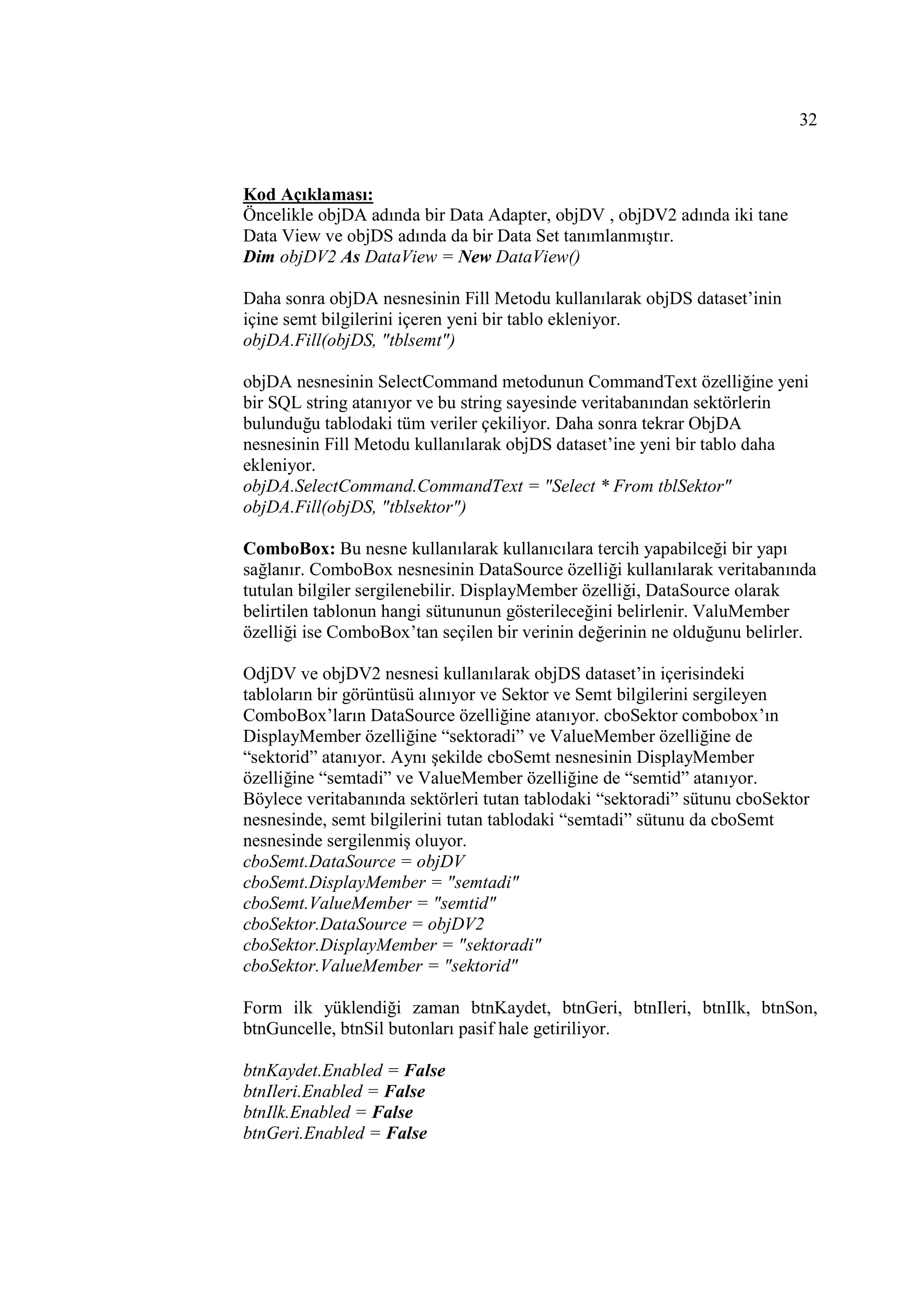 32



Kod Açıklaması:
Öncelikle objDA adında bir Data Adapter, objDV , objDV2 adında iki tane
Data View ve objDS adında da bir Data Set tanımlanmıştır.
Dim objDV2 As DataView = New DataView()

Daha sonra objDA nesnesinin Fill Metodu kullanılarak objDS dataset’inin
içine semt bilgilerini içeren yeni bir tablo ekleniyor.
objDA.Fill(objDS, "tblsemt")

objDA nesnesinin SelectCommand metodunun CommandText özelliğine yeni
bir SQL string atanıyor ve bu string sayesinde veritabanından sektörlerin
bulunduğu tablodaki tüm veriler çekiliyor. Daha sonra tekrar ObjDA
nesnesinin Fill Metodu kullanılarak objDS dataset’ine yeni bir tablo daha
ekleniyor.
objDA.SelectCommand.CommandText = "Select * From tblSektor"
objDA.Fill(objDS, "tblsektor")

ComboBox: Bu nesne kullanılarak kullanıcılara tercih yapabilceği bir yapı
sağlanır. ComboBox nesnesinin DataSource özelliği kullanılarak veritabanında
tutulan bilgiler sergilenebilir. DisplayMember özelliği, DataSource olarak
belirtilen tablonun hangi sütununun gösterileceğini belirlenir. ValuMember
özelliği ise ComboBox’tan seçilen bir verinin değerinin ne olduğunu belirler.

OdjDV ve objDV2 nesnesi kullanılarak objDS dataset’in içerisindeki
tabloların bir görüntüsü alınıyor ve Sektor ve Semt bilgilerini sergileyen
ComboBox’ların DataSource özelliğine atanıyor. cboSektor combobox’ın
DisplayMember özelliğine “sektoradi” ve ValueMember özelliğine de
“sektorid” atanıyor. Aynı şekilde cboSemt nesnesinin DisplayMember
özelliğine “semtadi” ve ValueMember özelliğine de “semtid” atanıyor.
Böylece veritabanında sektörleri tutan tablodaki “sektoradi” sütunu cboSektor
nesnesinde, semt bilgilerini tutan tablodaki “semtadi” sütunu da cboSemt
nesnesinde sergilenmiş oluyor.
cboSemt.DataSource = objDV
cboSemt.DisplayMember = "semtadi"
cboSemt.ValueMember = "semtid"
cboSektor.DataSource = objDV2
cboSektor.DisplayMember = "sektoradi"
cboSektor.ValueMember = "sektorid"

Form ilk yüklendiği zaman btnKaydet, btnGeri, btnIleri, btnIlk, btnSon,
btnGuncelle, btnSil butonları pasif hale getiriliyor.

btnKaydet.Enabled = False
btnIleri.Enabled = False
btnIlk.Enabled = False
btnGeri.Enabled = False
 