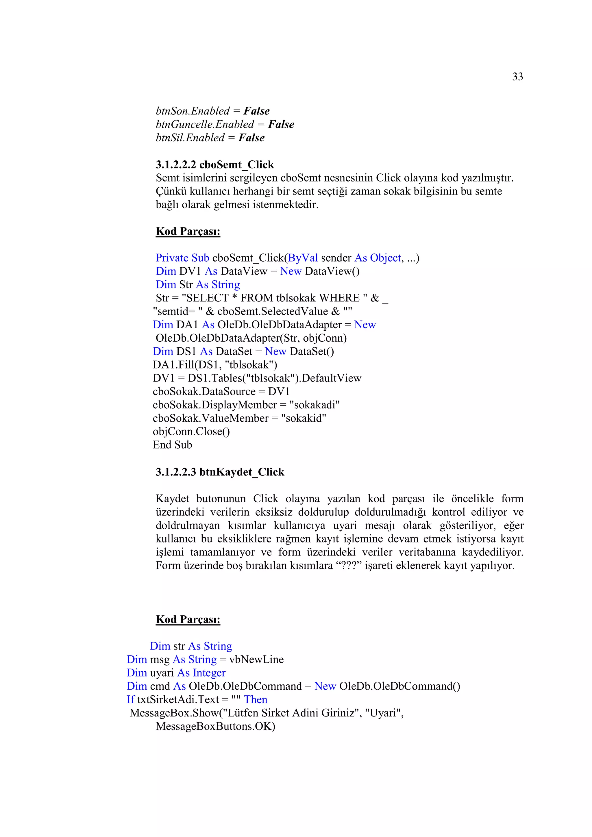 33

    btnSon.Enabled = False
    btnGuncelle.Enabled = False
    btnSil.Enabled = False

    3.1.2.2.2 cboSemt_Click
    Semt isimlerini sergileyen cboSemt nesnesinin Click olayına kod yazılmıştır.
    Çünkü kullanıcı herhangi bir semt seçtiği zaman sokak bilgisinin bu semte
    bağlı olarak gelmesi istenmektedir.

    Kod Parçası:

     Private Sub cboSemt_Click(ByVal sender As Object, ...)
     Dim DV1 As DataView = New DataView()
     Dim Str As String
     Str = "SELECT * FROM tblsokak WHERE " & _
    "semtid= " & cboSemt.SelectedValue & ""
    Dim DA1 As OleDb.OleDbDataAdapter = New
     OleDb.OleDbDataAdapter(Str, objConn)
    Dim DS1 As DataSet = New DataSet()
    DA1.Fill(DS1, "tblsokak")
    DV1 = DS1.Tables("tblsokak").DefaultView
    cboSokak.DataSource = DV1
    cboSokak.DisplayMember = "sokakadi"
    cboSokak.ValueMember = "sokakid"
    objConn.Close()
    End Sub

    3.1.2.2.3 btnKaydet_Click

    Kaydet butonunun Click olayına yazılan kod parçası ile öncelikle form
    üzerindeki verilerin eksiksiz doldurulup doldurulmadığı kontrol ediliyor ve
    doldrulmayan kısımlar kullanıcıya uyari mesajı olarak gösteriliyor, eğer
    kullanıcı bu eksikliklere rağmen kayıt işlemine devam etmek istiyorsa kayıt
    işlemi tamamlanıyor ve form üzerindeki veriler veritabanına kaydediliyor.
    Form üzerinde boş bırakılan kısımlara “???” işareti eklenerek kayıt yapılıyor.



    Kod Parçası:

      Dim str As String
Dim msg As String = vbNewLine
Dim uyari As Integer
Dim cmd As OleDb.OleDbCommand = New OleDb.OleDbCommand()
If txtSirketAdi.Text = "" Then
 MessageBox.Show("Lütfen Sirket Adini Giriniz", "Uyari",
       MessageBoxButtons.OK)
 