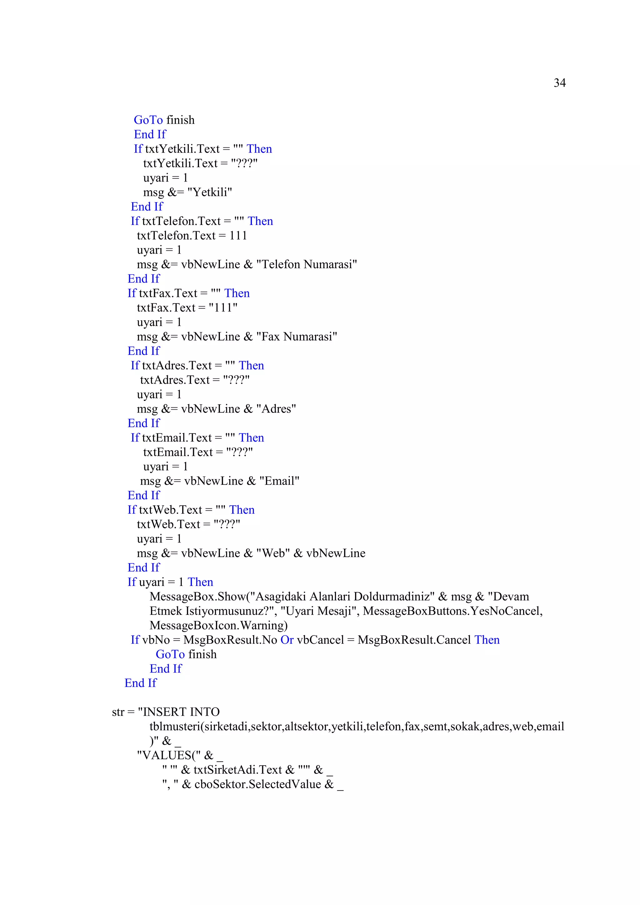 34

    GoTo finish
    End If
    If txtYetkili.Text = "" Then
       txtYetkili.Text = "???"
       uyari = 1
       msg &= "Yetkili"
   End If
   If txtTelefon.Text = "" Then
     txtTelefon.Text = 111
     uyari = 1
     msg &= vbNewLine & "Telefon Numarasi"
  End If
  If txtFax.Text = "" Then
     txtFax.Text = "111"
     uyari = 1
     msg &= vbNewLine & "Fax Numarasi"
  End If
   If txtAdres.Text = "" Then
      txtAdres.Text = "???"
     uyari = 1
     msg &= vbNewLine & "Adres"
  End If
   If txtEmail.Text = "" Then
       txtEmail.Text = "???"
       uyari = 1
      msg &= vbNewLine & "Email"
  End If
  If txtWeb.Text = "" Then
     txtWeb.Text = "???"
     uyari = 1
     msg &= vbNewLine & "Web" & vbNewLine
  End If
  If uyari = 1 Then
        MessageBox.Show("Asagidaki Alanlari Doldurmadiniz" & msg & "Devam
        Etmek Istiyormusunuz?", "Uyari Mesaji", MessageBoxButtons.YesNoCancel,
        MessageBoxIcon.Warning)
   If vbNo = MsgBoxResult.No Or vbCancel = MsgBoxResult.Cancel Then
          GoTo finish
        End If
  End If

str = "INSERT INTO
        tblmusteri(sirketadi,sektor,altsektor,yetkili,telefon,fax,semt,sokak,adres,web,email
        )" & _
      "VALUES(" & _
           " '" & txtSirketAdi.Text & "'" & _
           ", " & cboSektor.SelectedValue & _
 