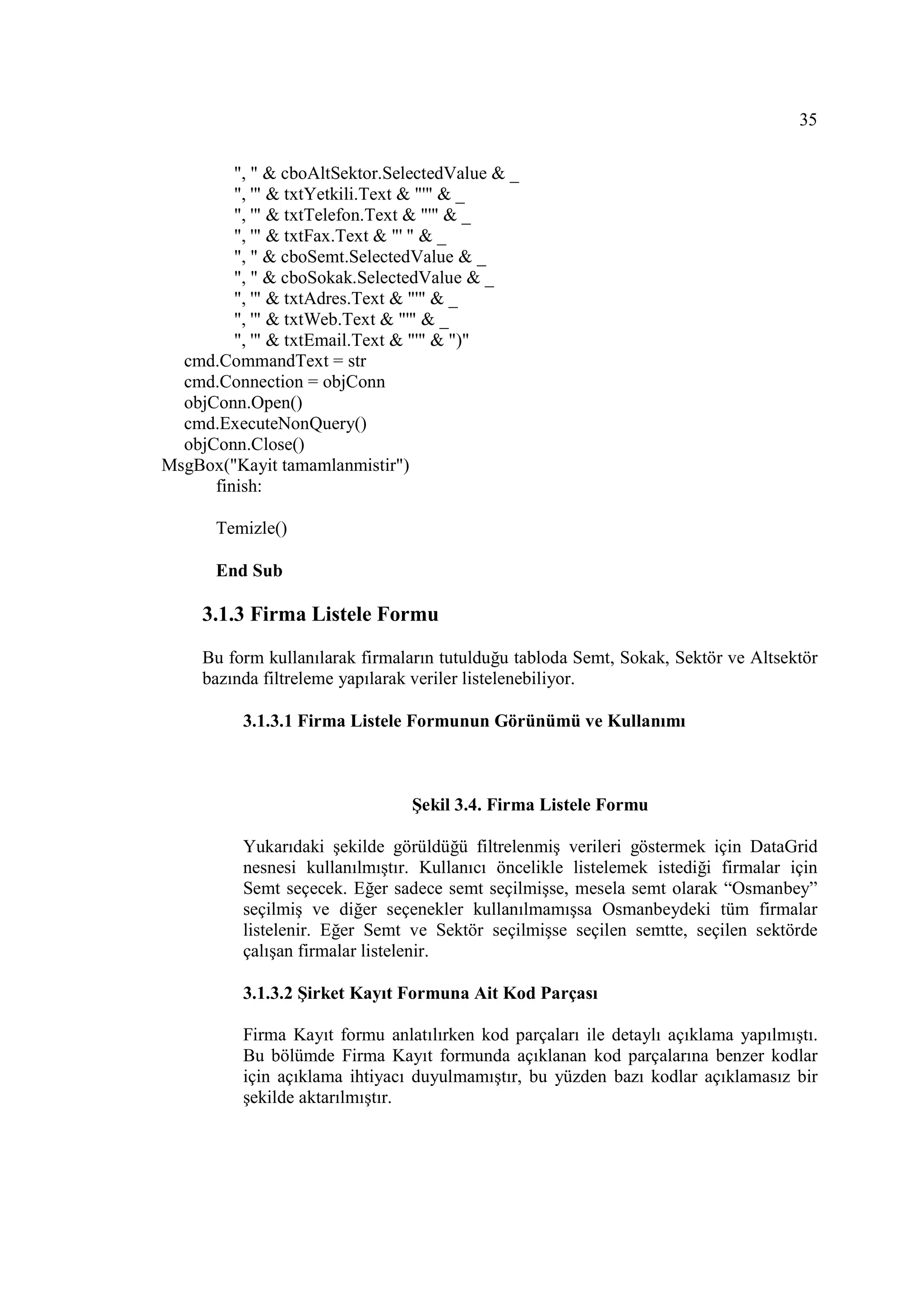 35

         ", " & cboAltSektor.SelectedValue & _
         ", '" & txtYetkili.Text & "'" & _
         ", '" & txtTelefon.Text & "'" & _
         ", '" & txtFax.Text & "' " & _
         ", " & cboSemt.SelectedValue & _
         ", " & cboSokak.SelectedValue & _
         ", '" & txtAdres.Text & "'" & _
         ", '" & txtWeb.Text & "'" & _
         ", '" & txtEmail.Text & "'" & ")"
  cmd.CommandText = str
  cmd.Connection = objConn
  objConn.Open()
  cmd.ExecuteNonQuery()
  objConn.Close()
MsgBox("Kayit tamamlanmistir")
      finish:

       Temizle()

       End Sub

     3.1.3 Firma Listele Formu

     Bu form kullanılarak firmaların tutulduğu tabloda Semt, Sokak, Sektör ve Altsektör
     bazında filtreleme yapılarak veriler listelenebiliyor.

          3.1.3.1 Firma Listele Formunun Görünümü ve Kullanımı



                                Şekil 3.4. Firma Listele Formu

          Yukarıdaki şekilde görüldüğü filtrelenmiş verileri göstermek için DataGrid
          nesnesi kullanılmıştır. Kullanıcı öncelikle listelemek istediği firmalar için
          Semt seçecek. Eğer sadece semt seçilmişse, mesela semt olarak “Osmanbey”
          seçilmiş ve diğer seçenekler kullanılmamışsa Osmanbeydeki tüm firmalar
          listelenir. Eğer Semt ve Sektör seçilmişse seçilen semtte, seçilen sektörde
          çalışan firmalar listelenir.

          3.1.3.2 Şirket Kayıt Formuna Ait Kod Parçası

          Firma Kayıt formu anlatılırken kod parçaları ile detaylı açıklama yapılmıştı.
          Bu bölümde Firma Kayıt formunda açıklanan kod parçalarına benzer kodlar
          için açıklama ihtiyacı duyulmamıştır, bu yüzden bazı kodlar açıklamasız bir
          şekilde aktarılmıştır.
 