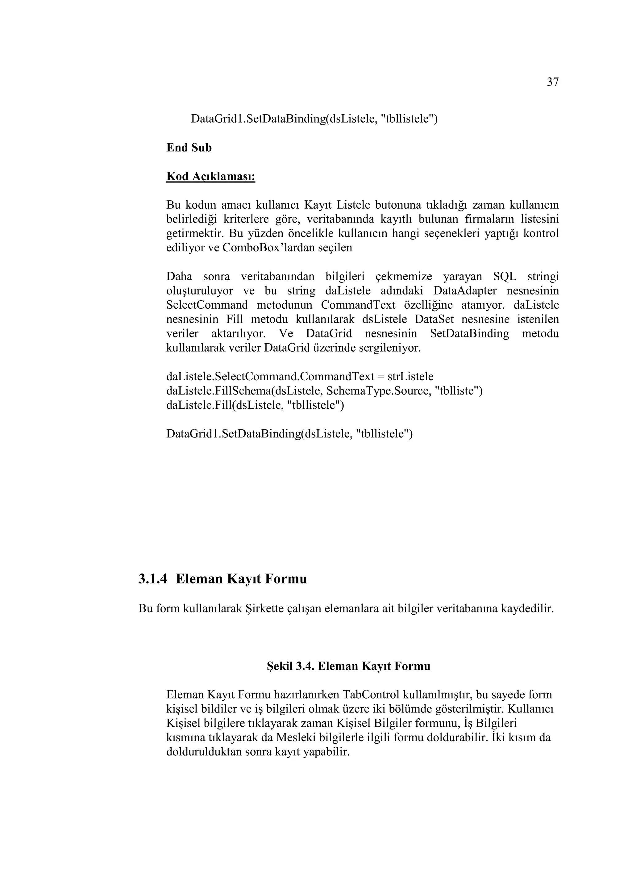 37

          DataGrid1.SetDataBinding(dsListele, "tbllistele")

     End Sub

     Kod Açıklaması:

     Bu kodun amacı kullanıcı Kayıt Listele butonuna tıkladığı zaman kullanıcın
     belirlediği kriterlere göre, veritabanında kayıtlı bulunan firmaların listesini
     getirmektir. Bu yüzden öncelikle kullanıcın hangi seçenekleri yaptığı kontrol
     ediliyor ve ComboBox’lardan seçilen

     Daha sonra veritabanından bilgileri çekmemize yarayan SQL stringi
     oluşturuluyor ve bu string daListele adındaki DataAdapter nesnesinin
     SelectCommand metodunun CommandText özelliğine atanıyor. daListele
     nesnesinin Fill metodu kullanılarak dsListele DataSet nesnesine istenilen
     veriler aktarılıyor. Ve DataGrid nesnesinin SetDataBinding metodu
     kullanılarak veriler DataGrid üzerinde sergileniyor.

     daListele.SelectCommand.CommandText = strListele
     daListele.FillSchema(dsListele, SchemaType.Source, "tblliste")
     daListele.Fill(dsListele, "tbllistele")

     DataGrid1.SetDataBinding(dsListele, "tbllistele")




3.1.4 Eleman Kayıt Formu
Bu form kullanılarak Şirkette çalışan elemanlara ait bilgiler veritabanına kaydedilir.



                          Şekil 3.4. Eleman Kayıt Formu

     Eleman Kayıt Formu hazırlanırken TabControl kullanılmıştır, bu sayede form
     kişisel bildiler ve iş bilgileri olmak üzere iki bölümde gösterilmiştir. Kullanıcı
     Kişisel bilgilere tıklayarak zaman Kişisel Bilgiler formunu, Đş Bilgileri
     kısmına tıklayarak da Mesleki bilgilerle ilgili formu doldurabilir. Đki kısım da
     doldurulduktan sonra kayıt yapabilir.
 