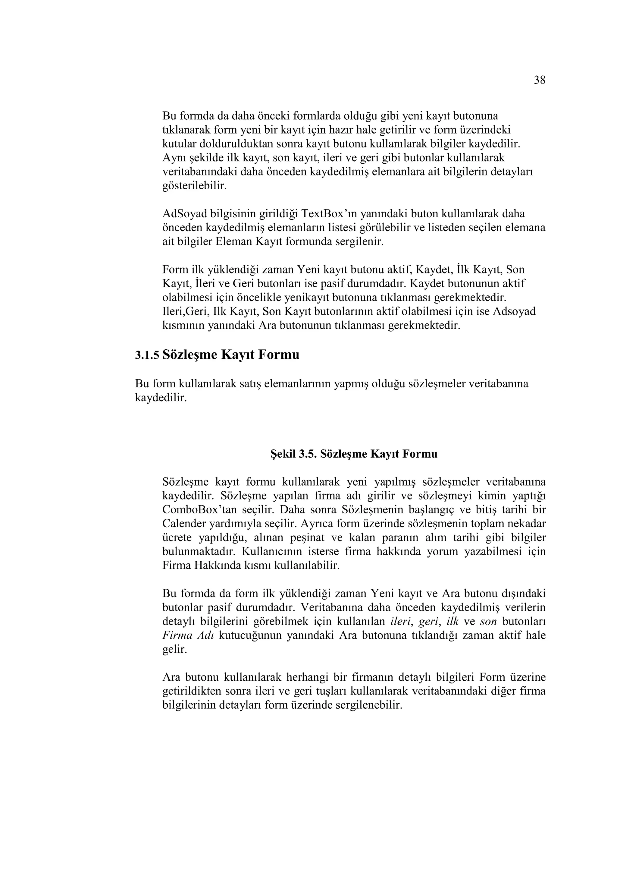38

     Bu formda da daha önceki formlarda olduğu gibi yeni kayıt butonuna
     tıklanarak form yeni bir kayıt için hazır hale getirilir ve form üzerindeki
     kutular doldurulduktan sonra kayıt butonu kullanılarak bilgiler kaydedilir.
     Aynı şekilde ilk kayıt, son kayıt, ileri ve geri gibi butonlar kullanılarak
     veritabanındaki daha önceden kaydedilmiş elemanlara ait bilgilerin detayları
     gösterilebilir.

     AdSoyad bilgisinin girildiği TextBox’ın yanındaki buton kullanılarak daha
     önceden kaydedilmiş elemanların listesi görülebilir ve listeden seçilen elemana
     ait bilgiler Eleman Kayıt formunda sergilenir.

     Form ilk yüklendiği zaman Yeni kayıt butonu aktif, Kaydet, Đlk Kayıt, Son
     Kayıt, Đleri ve Geri butonları ise pasif durumdadır. Kaydet butonunun aktif
     olabilmesi için öncelikle yenikayıt butonuna tıklanması gerekmektedir.
     Ileri,Geri, Ilk Kayıt, Son Kayıt butonlarının aktif olabilmesi için ise Adsoyad
     kısmının yanındaki Ara butonunun tıklanması gerekmektedir.

3.1.5 Sözleşme Kayıt Formu

Bu form kullanılarak satış elemanlarının yapmış olduğu sözleşmeler veritabanına
kaydedilir.



                            Şekil 3.5. Sözleşme Kayıt Formu

     Sözleşme kayıt formu kullanılarak yeni yapılmış sözleşmeler veritabanına
     kaydedilir. Sözleşme yapılan firma adı girilir ve sözleşmeyi kimin yaptığı
     ComboBox’tan seçilir. Daha sonra Sözleşmenin başlangıç ve bitiş tarihi bir
     Calender yardımıyla seçilir. Ayrıca form üzerinde sözleşmenin toplam nekadar
     ücrete yapıldığu, alınan peşinat ve kalan paranın alım tarihi gibi bilgiler
     bulunmaktadır. Kullanıcının isterse firma hakkında yorum yazabilmesi için
     Firma Hakkında kısmı kullanılabilir.

     Bu formda da form ilk yüklendiği zaman Yeni kayıt ve Ara butonu dışındaki
     butonlar pasif durumdadır. Veritabanına daha önceden kaydedilmiş verilerin
     detaylı bilgilerini görebilmek için kullanılan ileri, geri, ilk ve son butonları
     Firma Adı kutucuğunun yanındaki Ara butonuna tıklandığı zaman aktif hale
     gelir.

     Ara butonu kullanılarak herhangi bir firmanın detaylı bilgileri Form üzerine
     getirildikten sonra ileri ve geri tuşları kullanılarak veritabanındaki diğer firma
     bilgilerinin detayları form üzerinde sergilenebilir.
 