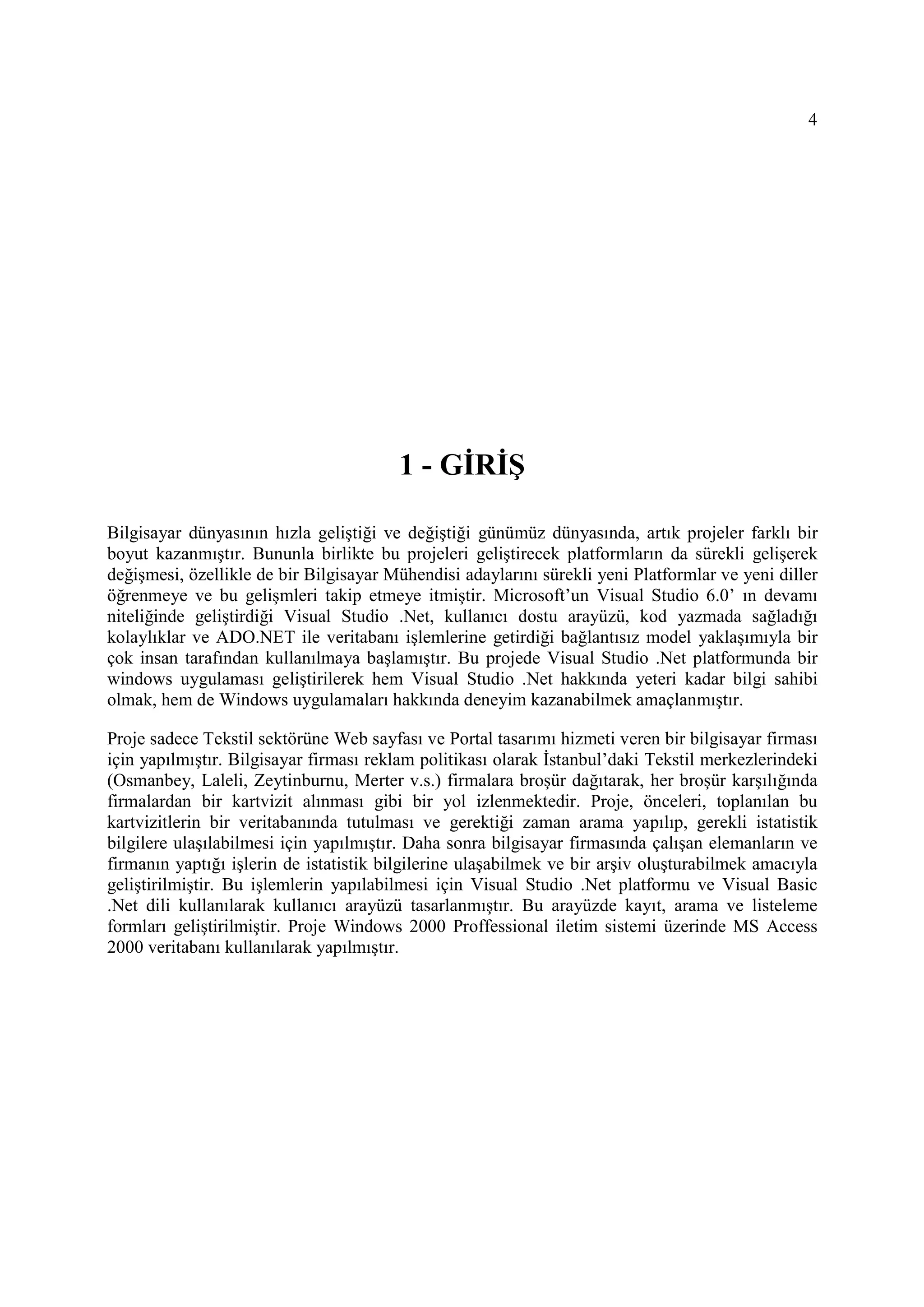 4




                                        1 - GĐRĐŞ

Bilgisayar dünyasının hızla geliştiği ve değiştiği günümüz dünyasında, artık projeler farklı bir
boyut kazanmıştır. Bununla birlikte bu projeleri geliştirecek platformların da sürekli gelişerek
değişmesi, özellikle de bir Bilgisayar Mühendisi adaylarını sürekli yeni Platformlar ve yeni diller
öğrenmeye ve bu gelişmleri takip etmeye itmiştir. Microsoft’un Visual Studio 6.0’ ın devamı
niteliğinde geliştirdiği Visual Studio .Net, kullanıcı dostu arayüzü, kod yazmada sağladığı
kolaylıklar ve ADO.NET ile veritabanı işlemlerine getirdiği bağlantısız model yaklaşımıyla bir
çok insan tarafından kullanılmaya başlamıştır. Bu projede Visual Studio .Net platformunda bir
windows uygulaması geliştirilerek hem Visual Studio .Net hakkında yeteri kadar bilgi sahibi
olmak, hem de Windows uygulamaları hakkında deneyim kazanabilmek amaçlanmıştır.

Proje sadece Tekstil sektörüne Web sayfası ve Portal tasarımı hizmeti veren bir bilgisayar firması
için yapılmıştır. Bilgisayar firması reklam politikası olarak Đstanbul’daki Tekstil merkezlerindeki
(Osmanbey, Laleli, Zeytinburnu, Merter v.s.) firmalara broşür dağıtarak, her broşür karşılığında
firmalardan bir kartvizit alınması gibi bir yol izlenmektedir. Proje, önceleri, toplanılan bu
kartvizitlerin bir veritabanında tutulması ve gerektiği zaman arama yapılıp, gerekli istatistik
bilgilere ulaşılabilmesi için yapılmıştır. Daha sonra bilgisayar firmasında çalışan elemanların ve
firmanın yaptığı işlerin de istatistik bilgilerine ulaşabilmek ve bir arşiv oluşturabilmek amacıyla
geliştirilmiştir. Bu işlemlerin yapılabilmesi için Visual Studio .Net platformu ve Visual Basic
.Net dili kullanılarak kullanıcı arayüzü tasarlanmıştır. Bu arayüzde kayıt, arama ve listeleme
formları geliştirilmiştir. Proje Windows 2000 Proffessional iletim sistemi üzerinde MS Access
2000 veritabanı kullanılarak yapılmıştır.
 
