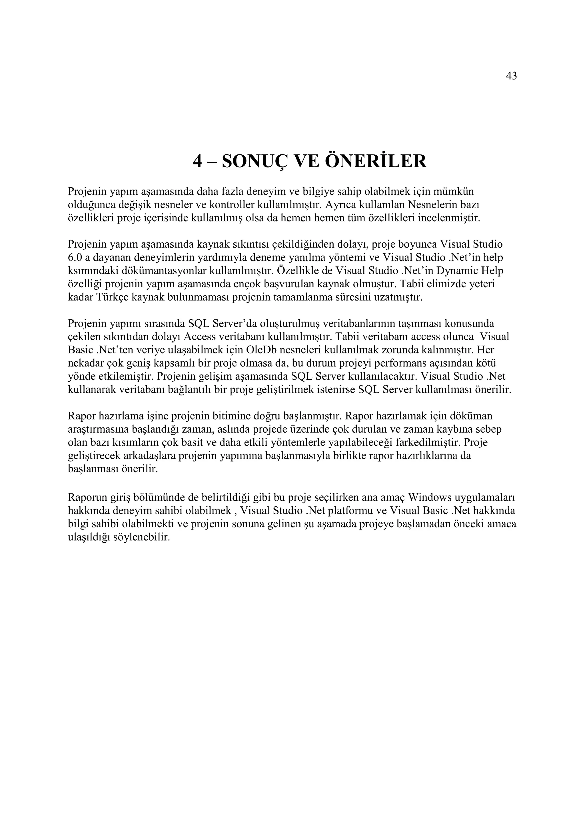 43




                            4 – SONUÇ VE ÖNERĐLER
Projenin yapım aşamasında daha fazla deneyim ve bilgiye sahip olabilmek için mümkün
olduğunca değişik nesneler ve kontroller kullanılmıştır. Ayrıca kullanılan Nesnelerin bazı
özellikleri proje içerisinde kullanılmış olsa da hemen hemen tüm özellikleri incelenmiştir.

Projenin yapım aşamasında kaynak sıkıntısı çekildiğinden dolayı, proje boyunca Visual Studio
6.0 a dayanan deneyimlerin yardımıyla deneme yanılma yöntemi ve Visual Studio .Net’in help
ksımındaki dökümantasyonlar kullanılmıştır. Özellikle de Visual Studio .Net’in Dynamic Help
özelliği projenin yapım aşamasında ençok başvurulan kaynak olmuştur. Tabii elimizde yeteri
kadar Türkçe kaynak bulunmaması projenin tamamlanma süresini uzatmıştır.

Projenin yapımı sırasında SQL Server’da oluşturulmuş veritabanlarının taşınması konusunda
çekilen sıkıntıdan dolayı Access veritabanı kullanılmıştır. Tabii veritabanı access olunca Visual
Basic .Net’ten veriye ulaşabilmek için OleDb nesneleri kullanılmak zorunda kalınmıştır. Her
nekadar çok geniş kapsamlı bir proje olmasa da, bu durum projeyi performans açısından kötü
yönde etkilemiştir. Projenin gelişim aşamasında SQL Server kullanılacaktır. Visual Studio .Net
kullanarak veritabanı bağlantılı bir proje geliştirilmek istenirse SQL Server kullanılması önerilir.

Rapor hazırlama işine projenin bitimine doğru başlanmıştır. Rapor hazırlamak için döküman
araştırmasına başlandığı zaman, aslında projede üzerinde çok durulan ve zaman kaybına sebep
olan bazı kısımların çok basit ve daha etkili yöntemlerle yapılabileceği farkedilmiştir. Proje
geliştirecek arkadaşlara projenin yapımına başlanmasıyla birlikte rapor hazırlıklarına da
başlanması önerilir.

Raporun giriş bölümünde de belirtildiği gibi bu proje seçilirken ana amaç Windows uygulamaları
hakkında deneyim sahibi olabilmek , Visual Studio .Net platformu ve Visual Basic .Net hakkında
bilgi sahibi olabilmekti ve projenin sonuna gelinen şu aşamada projeye başlamadan önceki amaca
ulaşıldığı söylenebilir.
 