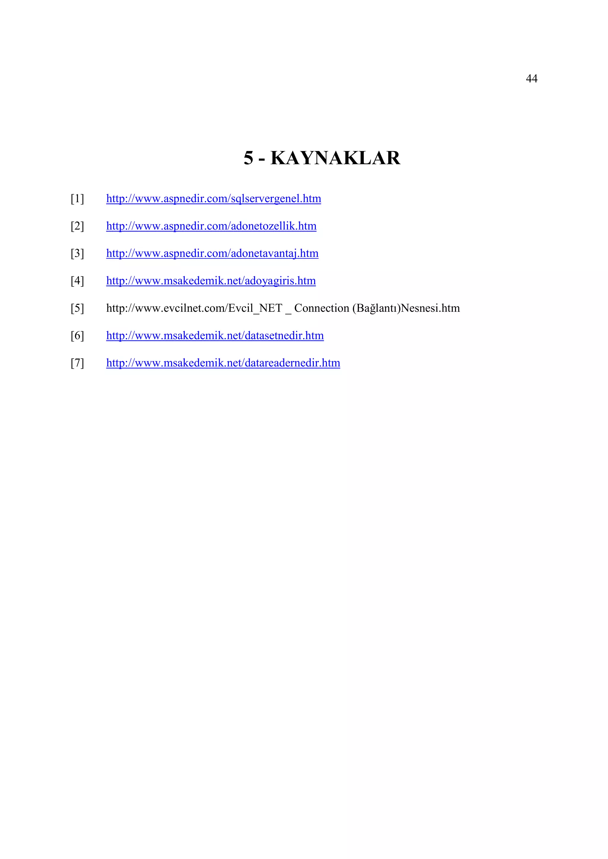 44




                                5 - KAYNAKLAR
[1]   http://www.aspnedir.com/sqlservergenel.htm

[2]   http://www.aspnedir.com/adonetozellik.htm

[3]   http://www.aspnedir.com/adonetavantaj.htm

[4]   http://www.msakedemik.net/adoyagiris.htm

[5]   http://www.evcilnet.com/Evcil_NET _ Connection (Bağlantı)Nesnesi.htm

[6]   http://www.msakedemik.net/datasetnedir.htm

[7]   http://www.msakedemik.net/datareadernedir.htm
 