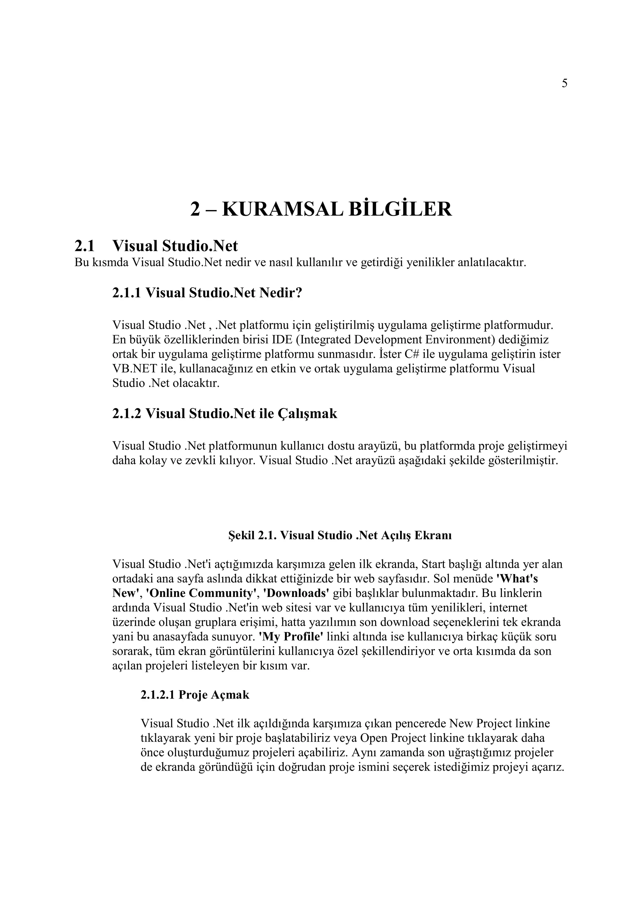 5




                       2 – KURAMSAL BĐLGĐLER
2.1    Visual Studio.Net
Bu kısmda Visual Studio.Net nedir ve nasıl kullanılır ve getirdiği yenilikler anlatılacaktır.

       2.1.1 Visual Studio.Net Nedir?

       Visual Studio .Net , .Net platformu için geliştirilmiş uygulama geliştirme platformudur.
       En büyük özelliklerinden birisi IDE (Integrated Development Environment) dediğimiz
       ortak bir uygulama geliştirme platformu sunmasıdır. Đster C# ile uygulama geliştirin ister
       VB.NET ile, kullanacağınız en etkin ve ortak uygulama geliştirme platformu Visual
       Studio .Net olacaktır.

       2.1.2 Visual Studio.Net ile Çalışmak

       Visual Studio .Net platformunun kullanıcı dostu arayüzü, bu platformda proje geliştirmeyi
       daha kolay ve zevkli kılıyor. Visual Studio .Net arayüzü aşağıdaki şekilde gösterilmiştir.




                               Şekil 2.1. Visual Studio .Net Açılış Ekranı

       Visual Studio .Net'i açtığımızda karşımıza gelen ilk ekranda, Start başlığı altında yer alan
       ortadaki ana sayfa aslında dikkat ettiğinizde bir web sayfasıdır. Sol menüde 'What's
       New', 'Online Community', 'Downloads' gibi başlıklar bulunmaktadır. Bu linklerin
       ardında Visual Studio .Net'in web sitesi var ve kullanıcıya tüm yenilikleri, internet
       üzerinde oluşan gruplara erişimi, hatta yazılımın son download seçeneklerini tek ekranda
       yani bu anasayfada sunuyor. 'My Profile' linki altında ise kullanıcıya birkaç küçük soru
       sorarak, tüm ekran görüntülerini kullanıcıya özel şekillendiriyor ve orta kısımda da son
       açılan projeleri listeleyen bir kısım var.

             2.1.2.1 Proje Açmak

             Visual Studio .Net ilk açıldığında karşımıza çıkan pencerede New Project linkine
             tıklayarak yeni bir proje başlatabiliriz veya Open Project linkine tıklayarak daha
             önce oluşturduğumuz projeleri açabiliriz. Aynı zamanda son uğraştığımız projeler
             de ekranda göründüğü için doğrudan proje ismini seçerek istediğimiz projeyi açarız.
 