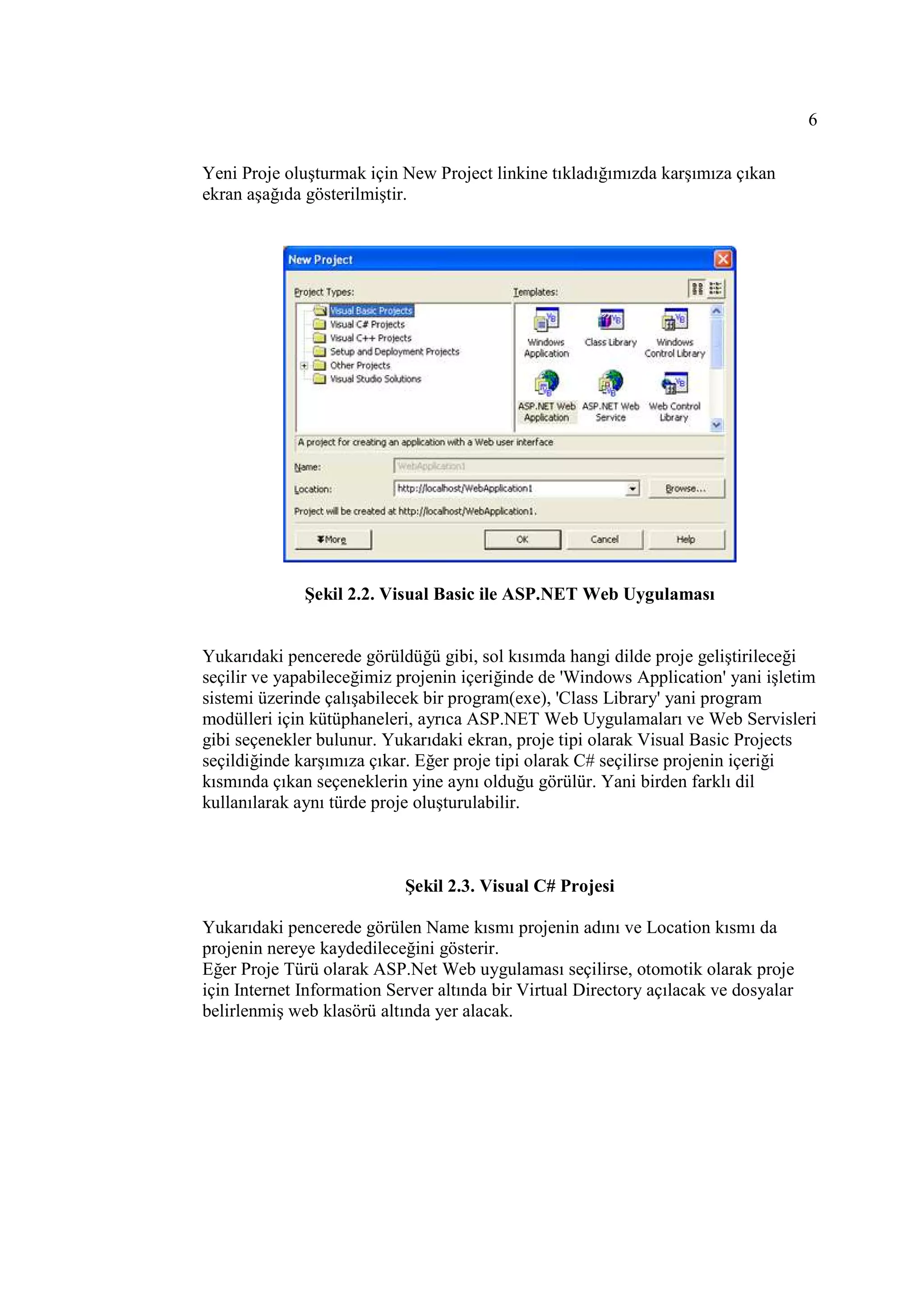 6

Yeni Proje oluşturmak için New Project linkine tıkladığımızda karşımıza çıkan
ekran aşağıda gösterilmiştir.




              Şekil 2.2. Visual Basic ile ASP.NET Web Uygulaması


Yukarıdaki pencerede görüldüğü gibi, sol kısımda hangi dilde proje geliştirileceği
seçilir ve yapabileceğimiz projenin içeriğinde de 'Windows Application' yani işletim
sistemi üzerinde çalışabilecek bir program(exe), 'Class Library' yani program
modülleri için kütüphaneleri, ayrıca ASP.NET Web Uygulamaları ve Web Servisleri
gibi seçenekler bulunur. Yukarıdaki ekran, proje tipi olarak Visual Basic Projects
seçildiğinde karşımıza çıkar. Eğer proje tipi olarak C# seçilirse projenin içeriği
kısmında çıkan seçeneklerin yine aynı olduğu görülür. Yani birden farklı dil
kullanılarak aynı türde proje oluşturulabilir.



                            Şekil 2.3. Visual C# Projesi

Yukarıdaki pencerede görülen Name kısmı projenin adını ve Location kısmı da
projenin nereye kaydedileceğini gösterir.
Eğer Proje Türü olarak ASP.Net Web uygulaması seçilirse, otomotik olarak proje
için Internet Information Server altında bir Virtual Directory açılacak ve dosyalar
belirlenmiş web klasörü altında yer alacak.
 