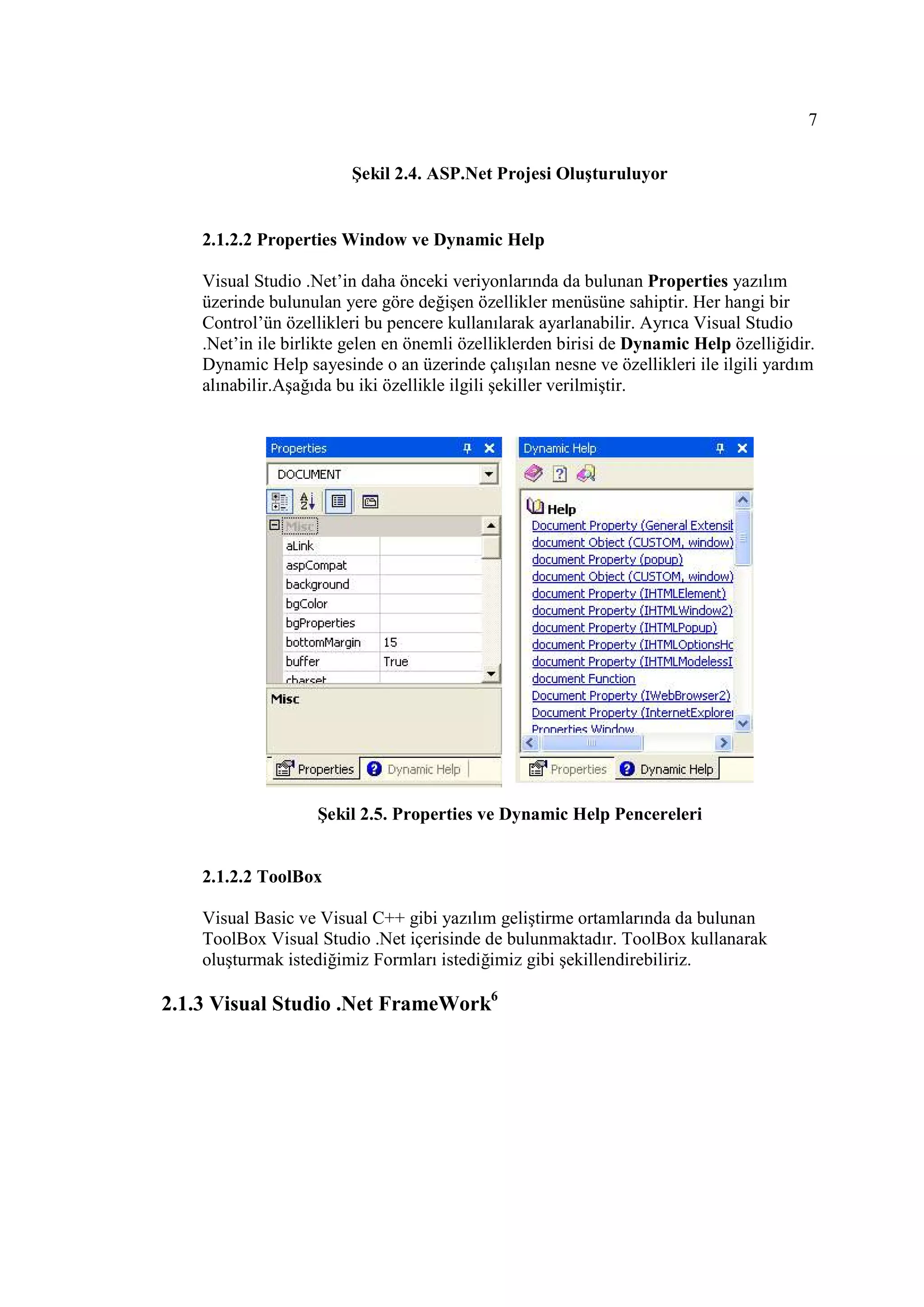 7

                         Şekil 2.4. ASP.Net Projesi Oluşturuluyor


    2.1.2.2 Properties Window ve Dynamic Help

    Visual Studio .Net’in daha önceki veriyonlarında da bulunan Properties yazılım
    üzerinde bulunulan yere göre değişen özellikler menüsüne sahiptir. Her hangi bir
    Control’ün özellikleri bu pencere kullanılarak ayarlanabilir. Ayrıca Visual Studio
    .Net’in ile birlikte gelen en önemli özelliklerden birisi de Dynamic Help özelliğidir.
    Dynamic Help sayesinde o an üzerinde çalışılan nesne ve özellikleri ile ilgili yardım
    alınabilir.Aşağıda bu iki özellikle ilgili şekiller verilmiştir.




                    Şekil 2.5. Properties ve Dynamic Help Pencereleri


    2.1.2.2 ToolBox

    Visual Basic ve Visual C++ gibi yazılım geliştirme ortamlarında da bulunan
    ToolBox Visual Studio .Net içerisinde de bulunmaktadır. ToolBox kullanarak
    oluşturmak istediğimiz Formları istediğimiz gibi şekillendirebiliriz.

2.1.3 Visual Studio .Net FrameWork6
 
