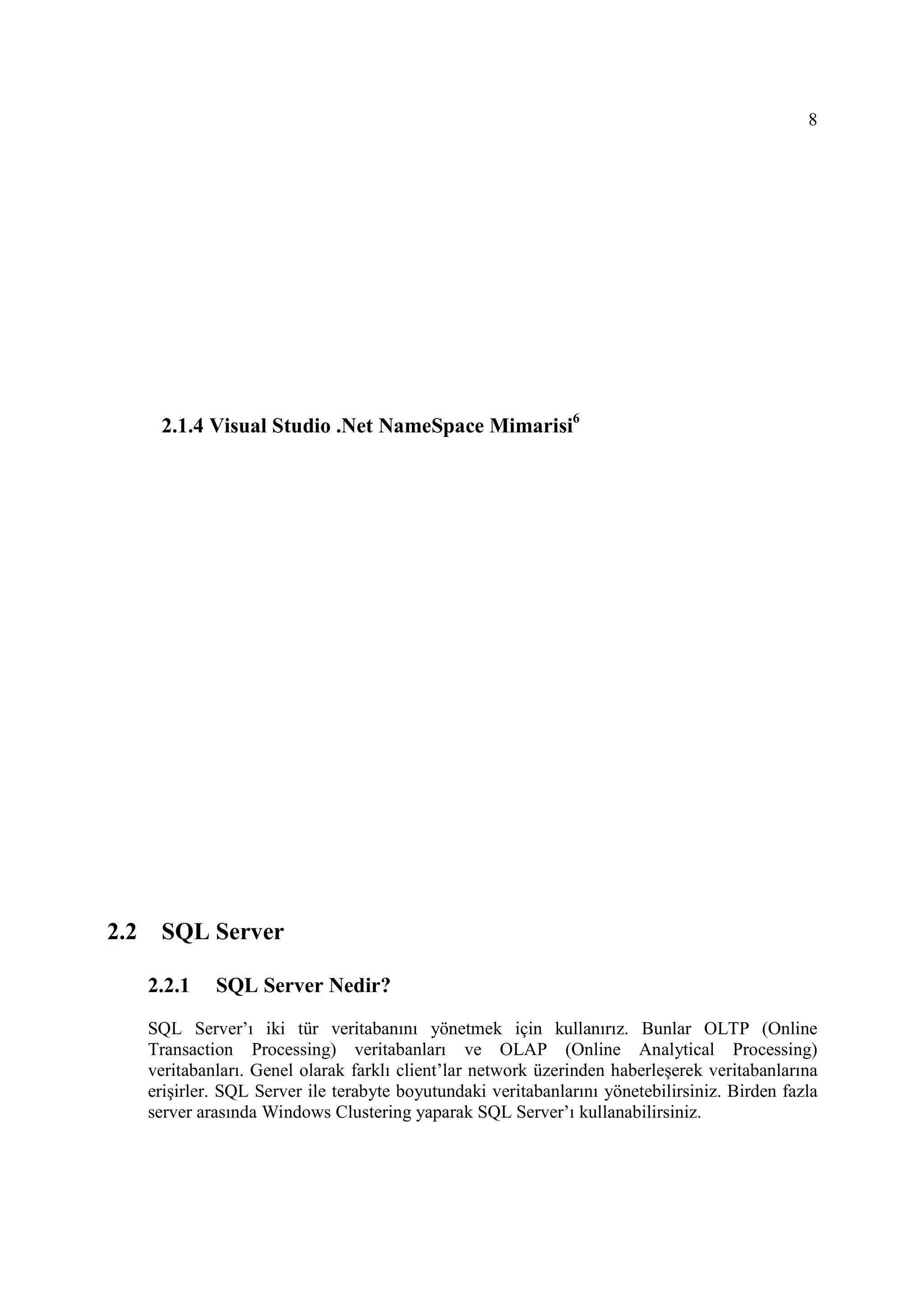8




       2.1.4 Visual Studio .Net NameSpace Mimarisi6




2.2    SQL Server

      2.2.1    SQL Server Nedir?
      SQL Server’ı iki tür veritabanını yönetmek için kullanırız. Bunlar OLTP (Online
      Transaction Processing) veritabanları ve OLAP (Online Analytical Processing)
      veritabanları. Genel olarak farklı client’lar network üzerinden haberleşerek veritabanlarına
      erişirler. SQL Server ile terabyte boyutundaki veritabanlarını yönetebilirsiniz. Birden fazla
      server arasında Windows Clustering yaparak SQL Server’ı kullanabilirsiniz.
 
