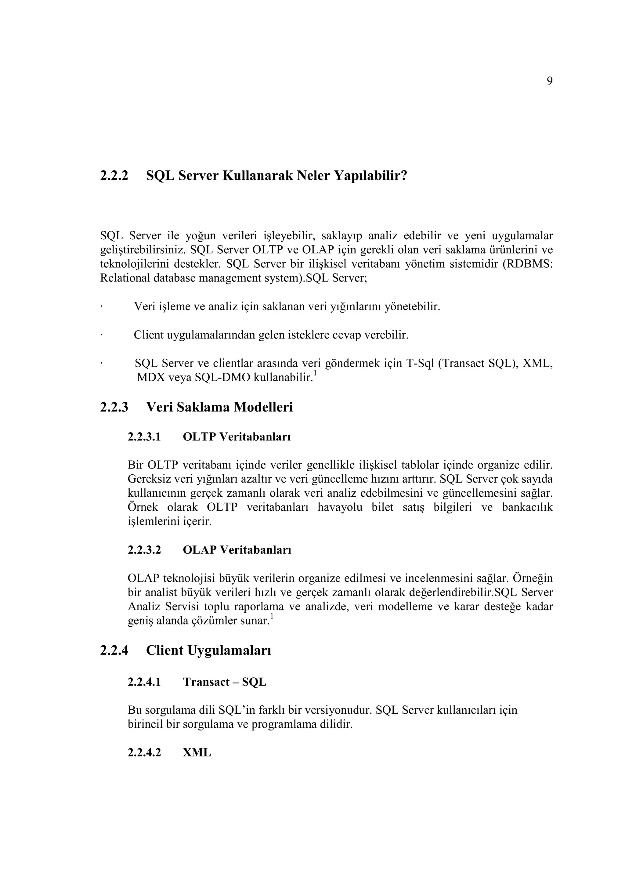 9




2.2.2     SQL Server Kullanarak Neler Yapılabilir?



SQL Server ile yoğun verileri işleyebilir, saklayıp analiz edebilir ve yeni uygulamalar
geliştirebilirsiniz. SQL Server OLTP ve OLAP için gerekli olan veri saklama ürünlerini ve
teknolojilerini destekler. SQL Server bir ilişkisel veritabanı yönetim sistemidir (RDBMS:
Relational database management system).SQL Server;

·       Veri işleme ve analiz için saklanan veri yığınlarını yönetebilir.

·       Client uygulamalarından gelen isteklere cevap verebilir.

·       SQL Server ve clientlar arasında veri göndermek için T-Sql (Transact SQL), XML,
        MDX veya SQL-DMO kullanabilir.1

2.2.3     Veri Saklama Modelleri

     2.2.3.1      OLTP Veritabanları

     Bir OLTP veritabanı içinde veriler genellikle ilişkisel tablolar içinde organize edilir.
     Gereksiz veri yığınları azaltır ve veri güncelleme hızını arttırır. SQL Server çok sayıda
     kullanıcının gerçek zamanlı olarak veri analiz edebilmesini ve güncellemesini sağlar.
     Örnek olarak OLTP veritabanları havayolu bilet satış bilgileri ve bankacılık
     işlemlerini içerir.

     2.2.3.2      OLAP Veritabanları

     OLAP teknolojisi büyük verilerin organize edilmesi ve incelenmesini sağlar. Örneğin
     bir analist büyük verileri hızlı ve gerçek zamanlı olarak değerlendirebilir.SQL Server
     Analiz Servisi toplu raporlama ve analizde, veri modelleme ve karar desteğe kadar
     geniş alanda çözümler sunar.1

2.2.4     Client Uygulamaları

     2.2.4.1      Transact – SQL

     Bu sorgulama dili SQL’in farklı bir versiyonudur. SQL Server kullanıcıları için
     birincil bir sorgulama ve programlama dilidir.

     2.2.4.2      XML
 