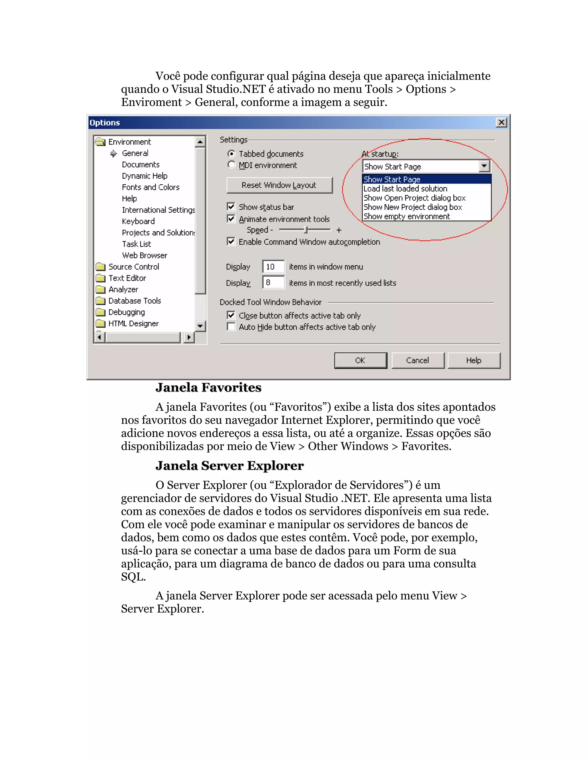 Você pode configurar qual página deseja que apareça inicialmente
quando o Visual Studio.NET é ativado no menu Tools > Options >
Enviroment > General, conforme a imagem a seguir.




       Janela Favorites
       A janela Favorites (ou “Favoritos”) exibe a lista dos sites apontados
nos favoritos do seu navegador Internet Explorer, permitindo que você
adicione novos endereços a essa lista, ou até a organize. Essas opções são
disponibilizadas por meio de View > Other Windows > Favorites.
       Janela Server Explorer
       O Server Explorer (ou “Explorador de Servidores”) é um
gerenciador de servidores do Visual Studio .NET. Ele apresenta uma lista
com as conexões de dados e todos os servidores disponíveis em sua rede.
Com ele você pode examinar e manipular os servidores de bancos de
dados, bem como os dados que estes contêm. Você pode, por exemplo,
usá-lo para se conectar a uma base de dados para um Form de sua
aplicação, para um diagrama de banco de dados ou para uma consulta
SQL.
       A janela Server Explorer pode ser acessada pelo menu View >
Server Explorer.
 